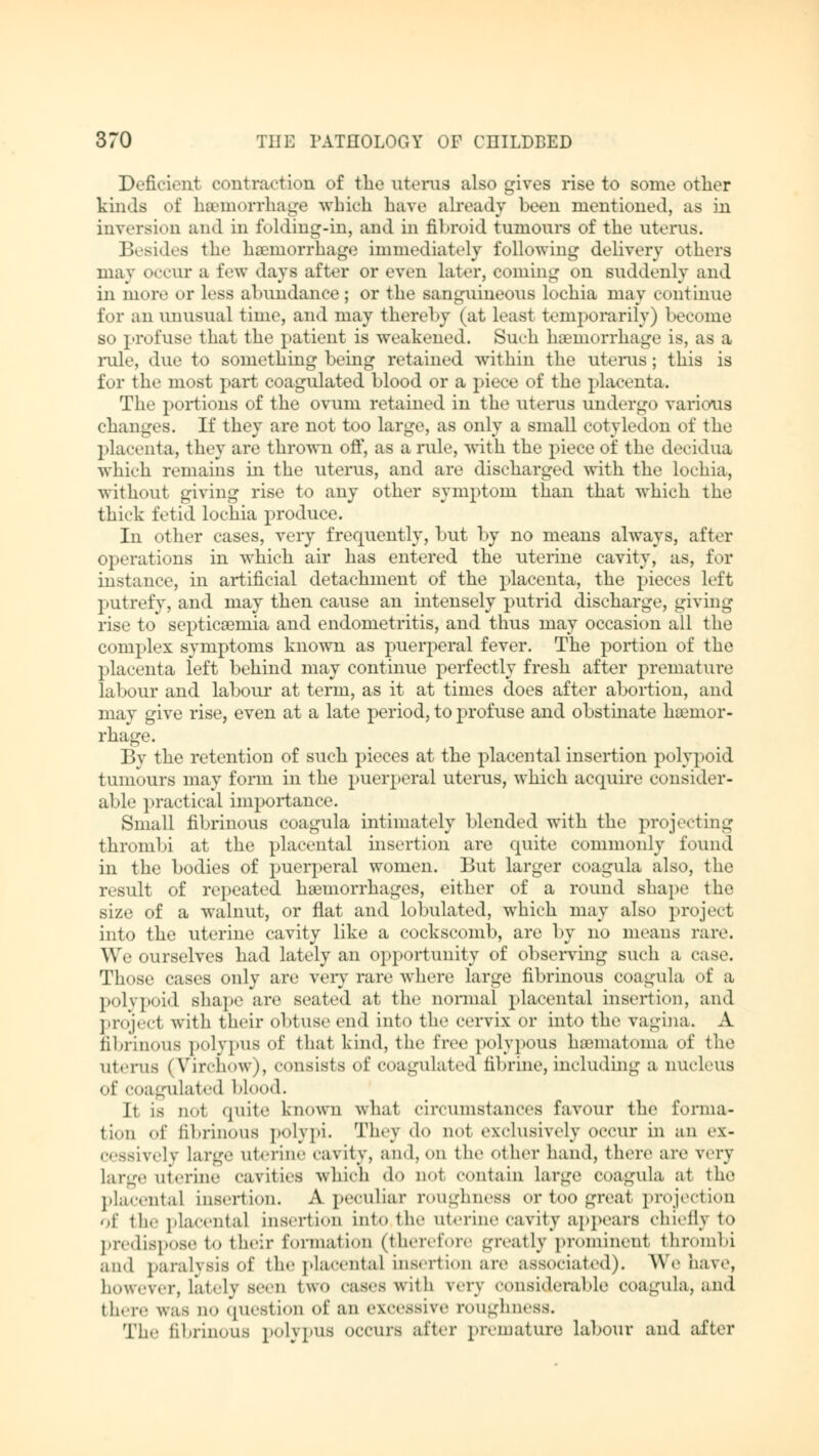 Deficient contraction of the uterus also gives rise to some other kinds of hemorrhage which have already been mentioned, as in inversion and in folding-in, and in fibroid tumours of the uterus. Besides the haemorrhage immediately following delivery others may occur a few days after or even later, coming on suddenly and in more or less abundance; or the sanguineous lochia may continue for an unusual time, and may thereby (at Leasl temporarily) become so profuse that the patient is weakened. Such hemorrhage is, as a rule, due to something being retained within the uterus; this is for the most part coagulated blood or a piece of the placenta. The portions of the ovum retained in the uterus undergo various changes. If they are not too large, as only a small cotyledon of the placenta, they are thrown off, as a rule, with the piece of the deeidua which remains in the uterus, and are discharged with the lochia, without giving rise to any other symptom than that which the thick fetid lochia produce. In other cases, very frequently, but by no means always, after operations in which air has entered the uterine cavity, as, for instance, in artificial detachment of the placenta, the pieces left putrefy, and may then cause an intensely putrid discharge, giving rise to septicemia and endometritis, and thus may occasion all the complex symptoms known as puerperal fever. The portion of the placenta left behind may continue perfectly fresh after premature labour and labour at term, as it at times does after abortion, and may give rise, even at a late period, to profuse and obstinate haemor- rhage. By the retention of such pieces at the placental insertion polypoid tumours may form in the puerperal uterus, which acquire consider- able practical importance. Small fibrinous coagula intimately blended wTith the projecting thrombi at the placental insertion are quite commonly found in the bodies of puerperal women. But larger coagula also, the result of repeated haemorrhages, either of a round shape the size of a walnut, or flat and lobulated, which may also project into the uterine cavity like a cockscomb, are by no means rare. We ourselves had lately an opportunity of observing such a case. Those cases only are very rare where large fibrinous coagula of a polypoid shape are seated at the normal placental insertion, and project with their obtuse end into the cervix or into the vagina. A fibrinous polypus of that kind, the free polypous hematoma of the uterus (Virchow), consists of coagulated fibrine, including a nucleus of coagulated blood. Ii is ao1 quite known what circumstances favour the forma- tion of fibrinous polypi. They do not exclusively occur in an ex- cessively large uterine cavity, and, on the other hand, there are very large uterine cavities which do n«.t contain large Coagula at the placental insertion. A peculiar roughness or too great projection of the placental insertion into the uterine cavity appears chiefly to predispose to their formation (therefore greatly prominent thrombi and paralysis of the placental insertion are associated). We have, however, lately seen two cases with wn considerable coagula, and there was no question of an excessive roughness. The fibrinous polypus occurs after premature labour and after