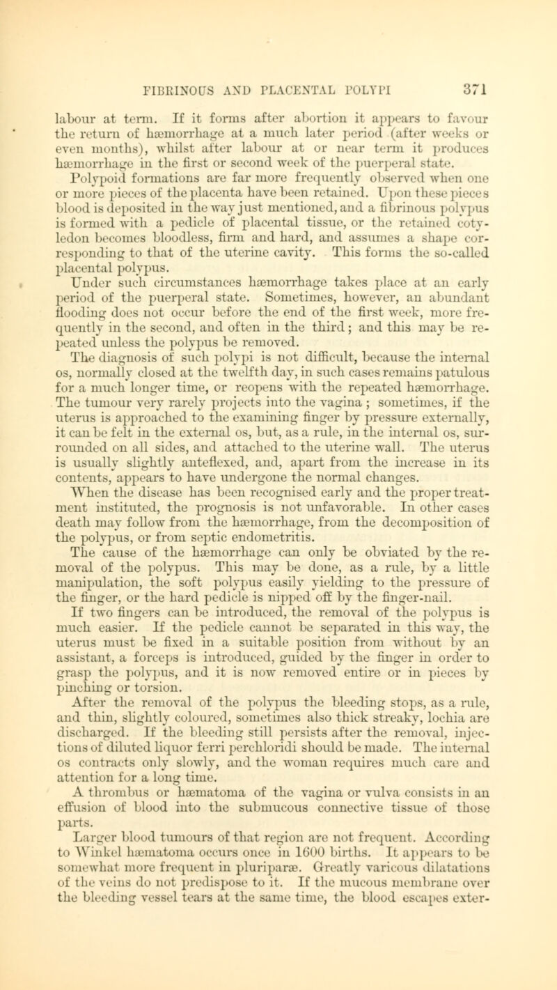 labour at term. If it forms after abortion it appears to favour the return of haemorrhage at a much later period (after weeks or even months), whilst alter labour at or near term it produces haemorrhage in the first or second week of the puerperal state. Polvpoi<l formations are far more frequently observed when one or more pieces of the placenta have been retained. Upon these pieces blood is deposited in the way just mentioned, and a fibrinous polypus is formed with a pedicle of placental tissue, or the retained coty- ledon becomes bloodless, firm and hard, and assumes a shape cor- responding to that of the uterine cavity. This forms the so-called placental polypus. Under such circumstances haemorrhage takes place at an early period of the puerperal state. Sometimes, however, an abundant flooding does not occur before the end of the first week, more fre- quently in the second, and often in the third; and this may be re- peated unless the polypus be removed. The diagnosis of such polypi is not difficult, because the internal os, normally closed at the twelfth day, in such cases remains patulous for a much longer time, or reopens with the repeated haemorrhage. The tumour very rarely projects into the vagina ; sometimes, if the uterus is approached to the examining finger by pressure externally, it can be felt in the external os, but, as a rule, in the internal os, sur- rounded on all sides, and attached to the uterine wall. The uterus is usually slightly anteflexed, and, apart from the increase in its contents, appears to have undergone the normal changes. When the disease has been recognised early and the proper treat- ment instituted, the prognosis is not unfavorable. In other cases death may follow from the haemorrhage, from the decomposition of the polypus, or from septic endometritis. The cause of the haemorrhage can only be obviated by the re- moval of the polypus. This may be done, as a rule, by a little manipulation, the soft polypus easily yielding to the pressure of the finger, or the hard pedicle is nipped off by the finger-nail. If two fingers can be introduced, the removal of the polypus is much easier. If the pedicle cannot be separated in this way, the uterus must be fixed in a suitable position from without by an assistant, a forceps is introduced, guided by the finger in order to grasp the polypus, and it is now removed entire or in pieces by pinching or torsion. After the removal of the polypus the bleeding stops, as a rule, and thin, slightly coloured, sometimes also thick streaky, lochia are discharged. If the bleeding still persists after the removal, injec- tions of diluted liquor ferri perchloridi should be made. The internal os contracts only slowly, and the woman requires much care and attention for a long time. A thrombus or haematoma of the vagina or vulva consists in an effusion of blood into the submucous connective tissue of those parts. Larger blood tumours ofthat region are not frequent. According to Winkel hematoma occurs once in 1600 births. It appears to be somewhal more frequent in pmriparse. Greatly varicous dilatations of the veins do not predispose to it. If the mucous nieinlirane Over the bleeding vessel tears at the same time, the blood escapes exter-