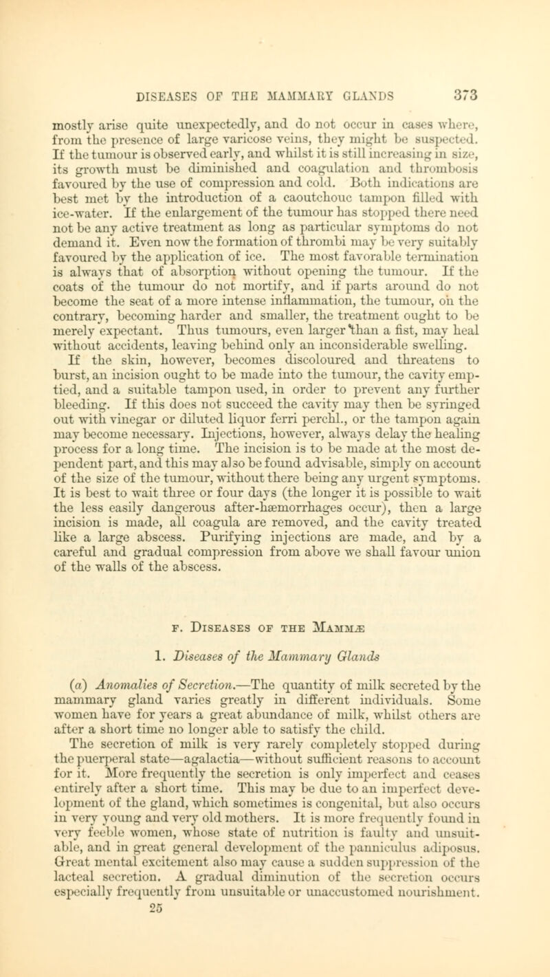 mostly arise quite unexpectedly, and do not occur in cases where, from the presence of large varicose wins, theymighl be Buspected. If the tumour is observed early, and whilst it is still increasing in Bize, its growth must be diminished and coagulation and thromb favoured by the use of compression and cold. Both indications are best met by the introduction of a caoutchouc tampon filled with ice-water. If the enlargement of the tumour has Btopped there need not be any active treatment as long as particular symptoms do not demand it. Even now the formation of thrombi may be very suital >ly favoured by the application of ice. The most favorable termination is always that of absorption without opening the tumour. If the coats of the tumour do not mortify, and if parts around do not become the seat of a more intense inflammation, the tumour, oh the contrary, becoming harder and smaller, the treatment ought to be merely expectant. Thus tumours, even larger than a fist, may heal without accidents, leaving behind only an inconsiderable swelling. If the skin, however, becomes discoloured and threatens to burst, an incision ought to be made into the tumour, the cavity emp- tied, and a suitable tampon used, in order to prevent any further bleeding. If this does not succeed the cavity may then be syringed out with vinegar or diluted liquor ferri perchl., or the tampon again may become necessary. Injections, however, always delay the healing process for a long time. The incision is to be made at the most de- pendent part, and this may also be found advisable, simply on account of the size of the tumour, without there being any urgent symptoms. It is best to wait three or four days (the longer it is possible to wait the less easily dangerous after-hseniorrhages occur), then a large incision is made, all coagula are removed, and the cavity treated like a large abscess. Purifying injections are made, and by a careful and gradual compression from above we shall favour union of the walls of the abscess. f. Diseases of the Mammü 1. Diseases of the Mammary Glands (a) Anomalies of Secretion.—The quantity of milk secreted by the mammary gland varies greatly in different individuals. Some women have for years a great abundance of milk, whilst ethers are after a short time no longer able to satisfy the child. The secretion of milk is very rarely completely stopped during the puerperal state—agalactia—without sufficient reasons to account for it. More frequently the secretion is only imperfect and a entirely after a short time. This may be due to an imported deve- lopment of the gland, which sometimes is congenital, but also occurs in very young and very old mothers. It is more frequently found in very feeble women, whose state of nutrition is faulty and unsuit- able, and in great general development of the panniculus adiposus. Great mental excitement also may cause a sudden suppression of the lacteal secretion. A gradual diminution of the Becretion occurs especially frequently from unsuitable or unaccustomed nourishment. 25