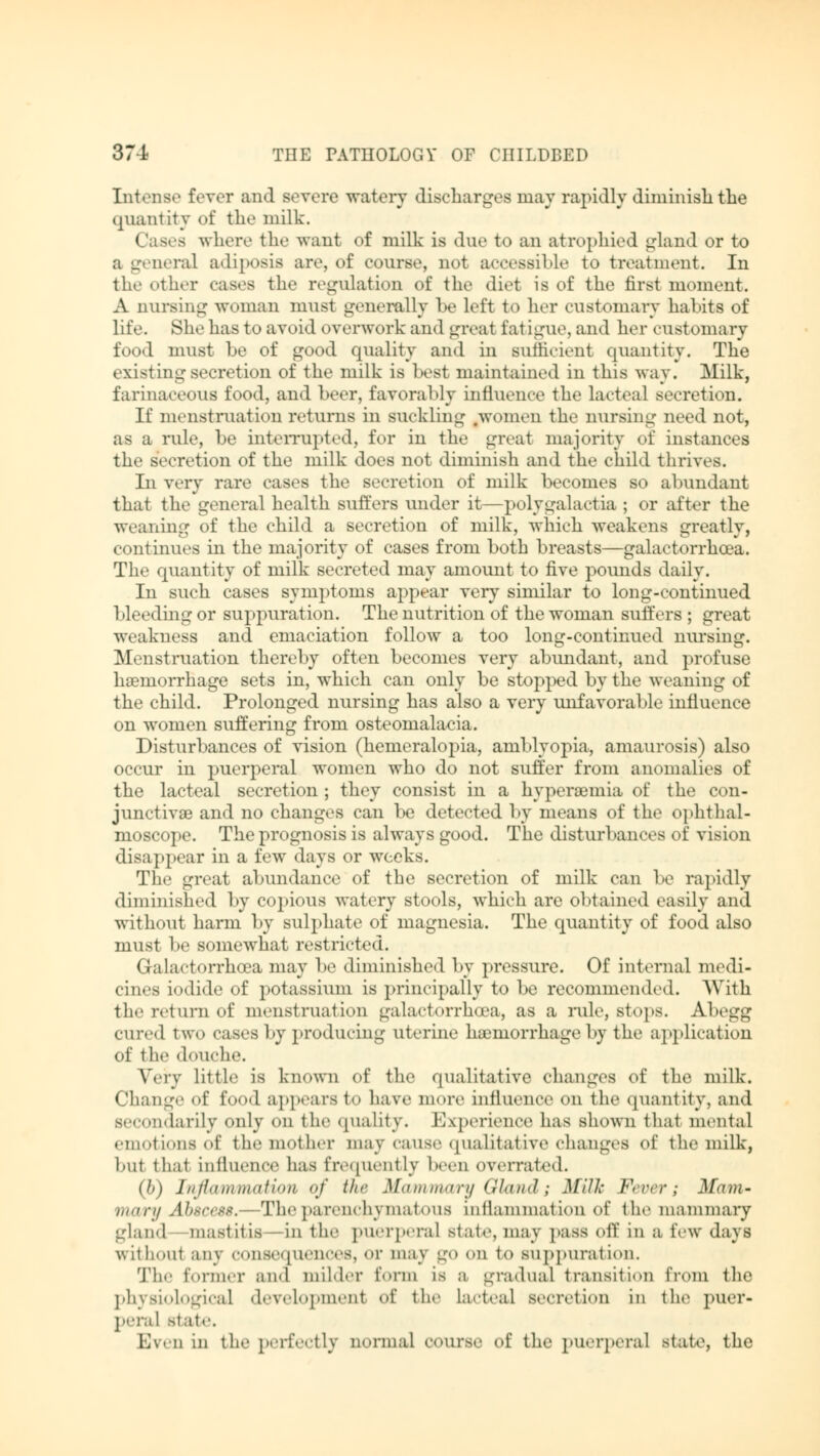 Int.'use fever and severe watery discharges may rapidly dimmish the quantity of the milk. Cases where the want of milk is due to an atrophied gland or to a general adiposis are, of course, not accessible to treatment. In the other cases the regulation of the diet is of the first moment. A nursing woman must generally be left to her customary habits of life. She has to avoid overwork and great fatigue, and her customary food must be of good quality and in sufficient quantity. The existing secretion of the milk is best maintained in this way. Milk, farinaceous food, and beer, favorably influence the lacteal secretion. If menstruation returns in suckling .women the nursing need not, as a rule, be interrupted, for in the great majority of instances the secretion of the milk does not diminish and the child thrives. In very rare cases the secretion of milk becomes so abundant that the general health suffers under it—polygalactia ; or after the weaning of the child a secretion of milk, which weakens greatly, continues in the majority of cases from both breasts—galactorrhea. The quantity of milk secreted may amount to five pounds daily. In such cases symptoms appear very similar to long-continued bleeding or suppuration. The nutrition of the woman suffers ; great weakness and emaciation follow a too long-continued nursing. Menstruation thereby often becomes very abundant, and profuse haemorrhage sets in, which can only be stopped by the weaning of the child. Prolonged nursing has also a very unfavorable influence on women suffering from osteomalacia. Disturbances of vision (hemeralopia, amblyopia, amaurosis) also occur in puerperal women who do not suffer from anomalies of the lacteal secretion; they consist in a hyperemia of the con- junctivae and no changes can be detected by means of the ophthal- moscope. The prognosis is always good. The disturbances of vision disappear in a few days or weeks. The great abundance of the secretion of milk can be rapidly diminished by copious watery stools, which are obtained easily and without harm by sulphate of magnesia. The quantity of food also must be somewhat restricted. Galactorrhea may be diminished by pressure. Of internal medi- cines iodide of potassium is principally to be recommended. With the return of menstruation galactorrhea, as a rule, stops. Abegg cured two cases by producing uterine haemorrhage by the application of the douche. Very little is known of the qualitative changes of the milk. Change of food appears to have more influence on the quantity, and secondarily only on the quality. Experience has shown that mental emotions of the mother may cause qualitative changes of the milk, but that influence has frequently been overrate.!. (b) Inflammation of the Mammary Gland; Mill: Fever; Mam- mary Abscess.—The parenchymatous inflammation of the mammary gland mastitis—in the puerperal State, may pass off in a few daj B without any consequences, or may go on to suppuration. The former and milder form is a gradual transition from tin1 physiological development of the lacteal secretion in the puer- peral state. Even in the perfectly normal course of the puerperal state, the