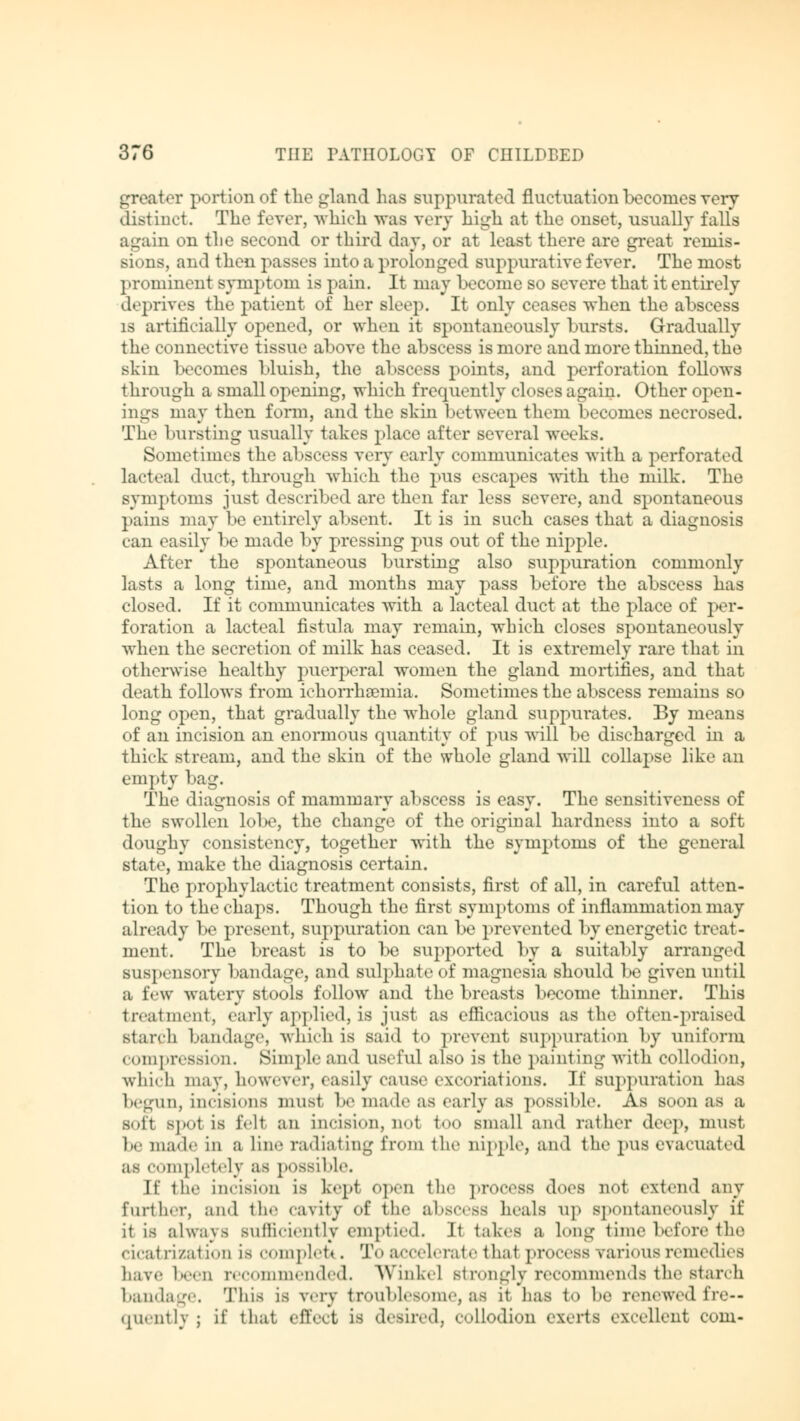 greater portion of the gland has suppurated fluctuation becomes very distinct. The fever, which was very high at the onset, usually falls again on the second or third day, or at least there are great remis- sions, and then passes into a prolonged suppurative fever. The most pr< »minent symptom is pain. It may become so severe that it entirely deprives the patient of her sleep. It only ceases when the abscess is artificially opened, or when it spontaneously bursts. Gradually the connective tissue above the abscess is more and more thinned, the skin becomes bluish, the abscess points, and perforation follows through a small opening, which frequently closes again. Other open- ings may then form, and the skin between them becomes necrosed. The bursting usually takes place after several weeks. Sometimes the abscess very early communicates with a perforated lacteal duct, through which the pus escapes with the milk. The symptoms just described are then far less severe, and spontaneous pains may be entirely absent. It is in such cases that a diagnosis can easily be made by pressing pus out of the nipple. After the sjDontaneous bursting also suppuration commonly lasts a long time, and months may pass before the abscess has closed. If it communicates with a lacteal duct at the place of per- foration a lacteal fistula may remain, which closes spontaneously when the secretion of milk has ceased. It is extremely rare that in otherwise healthy puerperal women the gland mortifies, and that death follows from ichorrhaemia. Sometimes the abscess remains so long open, that gradually the whole gland suppurates. By means of an incision an enormous quantity of pus will be discharged in a thick stream, and the skin of the whole gland will collapse like an empty bag. The diagnosis of mammary abscess is easy. The sensitiveness of the swollen lobe, the change of the original hardness into a soft doughy consistency, together with the symptoms of the general state, make the diagnosis certain. The prophylactic treatment consists, first of all, in careful atten- tion to the chaps. Though the first symptoms of inflammation may already be present, suppuration can be prevented by energetic treat- ment. The breast is to be supported by a suitably arranged suspensory bandage, and sulphate of magnesia should be given until a few watery stools follow and the breasts become thinner. This treatment, early applied, is just as efficacious as the often-praised starch bandage, which is said t<> prevent suppuration by uniform compression. Simple and useful also is the painting with collodion, which may, however, easily cause excoriations. If suppuration has begun, incisions must be made as early as possible. As soon as a sofi spot is fell an incision, nol too small and rather deep, must he made in a line radiating from the nipple, and the pus evacuated as completely as possible. If the incision is kepi Open the process does not extend any further, and the cavity of the abscess heals up spontaneously if it is always sufficiently emptied. It takes a long time before the cicatrization is com plot». 'J'«» accelerate thai process various remedies have been recommended. Winkel Btrongly recommends the starch bandage. This is very troublesome, as it has to he renewed fre- quently ; if that effect IS desired, collodion exerts excellent com-