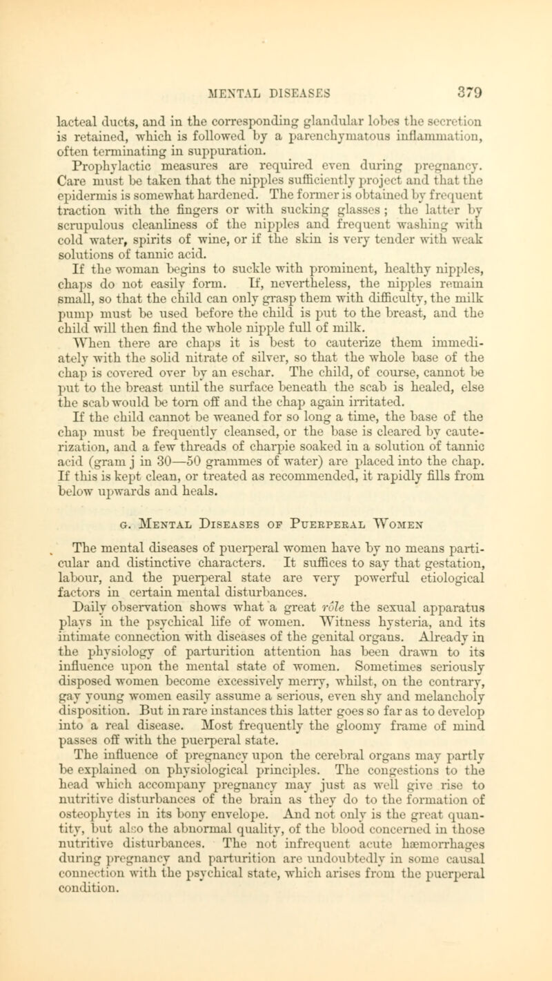 MENTAL DISEASES 670 lacteal ducts, and in the corresponding glandular lobes the Becretion is retained, which is followed by a parenchymatous inflammation, often terminating in suppuration. Prophylactic measures are required even during pregnancy. Care must be taken that the nipples sufficiently project and that the epidermis is somewhat hardened. The former is obtained by frequent traction with the fingers or with sucking glasses ; the latter by scrupulous cleanliness of the nipples and frequent washing with cold water, spirits of wine, or if the skin is very tender with weak solutions of tannic acid. If the woman begins to suckle with prominent, healthy nipples, chaps do not easily form. If, nevertheless, the nipples remain small, so that the child can only grasp them with difficulty, the milk pump must be used before the child is put to the breast, and the child will then find the whole nipple full of milk. When there are chaps it is best to cauterize them immedi- ately with the solid nitrate of silver, so that the whole base of the chap is covered over by an eschar. The child, of course, cannot be put to the breast until the surface beneath the scab is healed, else the scab would be torn off and the chap again irritated. If the child cannot be weaned for so long a time, the base of the chap must be frequently cleansed, or the base is cleared by caute- rization, and a few threads of charpie soaked in a solution of tannic acid (gram j in 30—50 grammes of water) are placed into the chap. If tins is kept clean, or treated as recommended, it rapidly fills from below upwards and heals. g. Mental Diseases of Puerperal Women The mental diseases of puerperal women have by no means parti- cular and distinctive characters. It suffices to say that gestation, labour, and the puerperal state are very powerful etiological factors in certain mental disturbances. Daily observation shows what a great role the sexual apparatus plays in the psychical life of women. Witness hysteria, and its intimate connection with diseases of the genital organs. Already in the physiology of parturition attention has been drawn to its influence upon the mental state of women. Sometimes seriously disposed women become excessively merry, whilst, on the contrary, gay young women easily assume a serious, even shy and melancholy disposition. But in rare instances this latter goes so far as to develop into a real disease. Most frequently the gloomy frame of mind passes off with the puerperal state. The influence of pregnancy upon the cerebral organs may parti v be explained on physiological principles. The congestions to the head which accompany pregnancy may just as well give rise to nutritive disturbances of the brain as they do to the formation of osteophytes in its bony envelope. And not only is the great quan- tity, but ah:o the abnormal quality, of the blood concerned in those nutritive disturbances. The not infrequent acute haemorrhages during pregnancy and parturition are undoubtedly in seme causal connection with the psychical state, which arises from the puerperal condition.