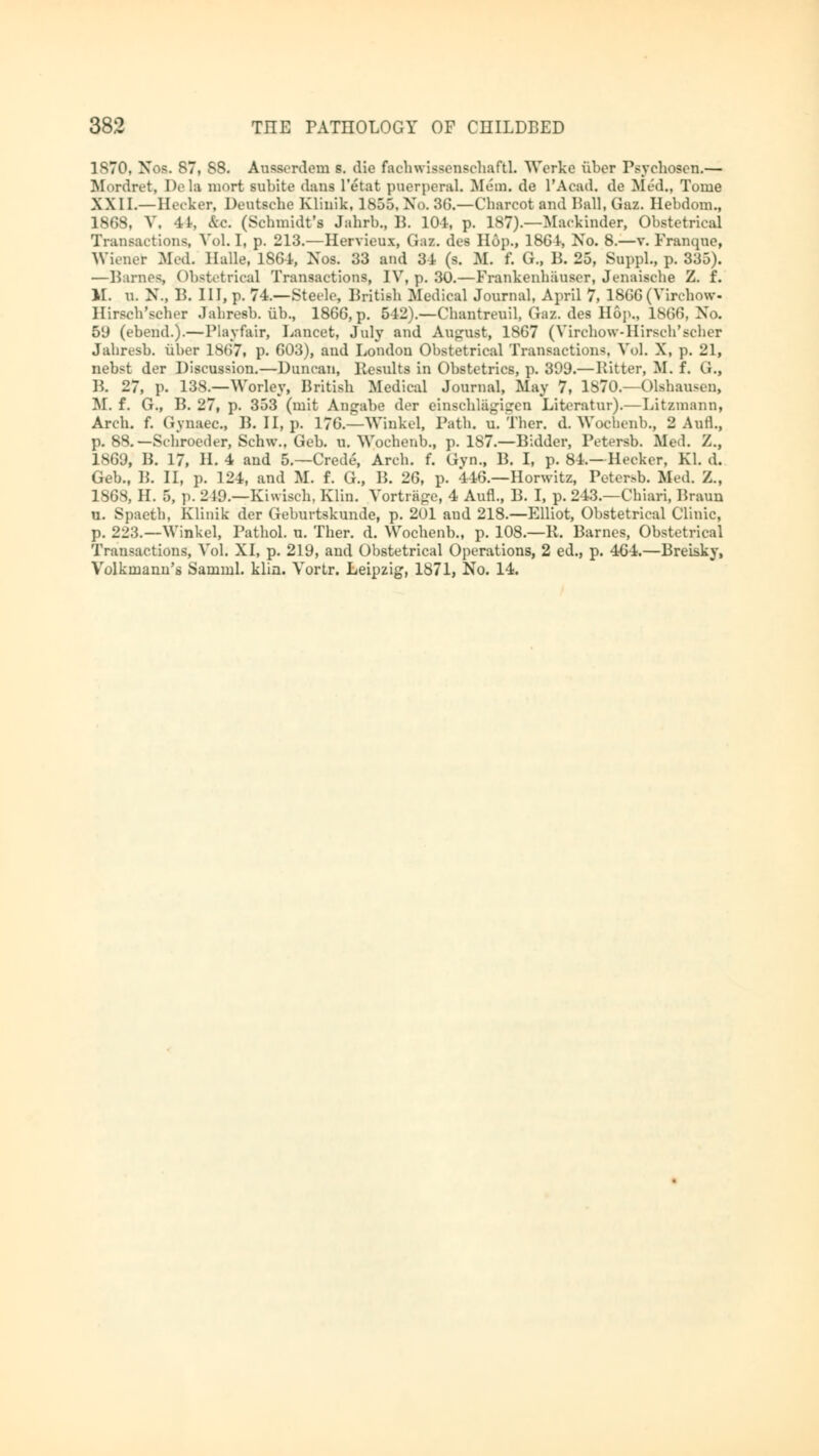 1870, Nos. 87, SS. Ausserdem s. die fachwiasenschafbL Werke über Psychosen.— Mordret, De la niort subite dans l'etat puerperal. Mem. de I'Acad, de Med., Tome XXII.—Hecker, Deutsehe Klinik, 1855, No. 3G.—Charcot and Pall.Gaz. Hebdom., 1868, V. 41, &c. (Schmidt's Jahrb., B. 101, p. 187).—Mackinder, Obstetrical Transactions, VoLI, p. 213.—Hervieux, Gaz. des Hop., 1861, No. 8.—v. Franquc, Wiener Med. Halle, 186-1, Nos. 33 and 31 (s. M. f. G„ B. 25, Suppl., p. 335). —Barnes, Obstetrical Transactions, IV, p. 30.—Frankenhäuser, Jenaische Z. f. M. U. N., B. HI, p. 74.—Steele, British Medical Journal, April 7, 1866 (Yirchow- Hirsch'scher Jahresb. üb., 1866, p. 512).—Chantreuil, Gaz. des Hop., 1866, No, 5lJ (ebend.).—Playfair, Lancet, July and August, 1867 (Virehow-Hirsch'scher Jahresb. über 1867, p. 603), and London Obstetrical Transactions, Vol. X, p. 21, nebst der Discussion.—Duncan, Kesults in Obstetrics, p. 399.—Bitter, M. f. G., P. 27, p. 138.—Worley, British Medical Journal, May 7, 1870.—Olshau-en, M. f. G., B. 27, p. 353 (mit Angabe der einschlägigen Literatur).—Litzmann, Arch. f. Gynaec, B. II, p. 176.—Winkel, Path. u. Ther. d. Wochenb., 2 Aufl., p. 88.—Schroeder, Schw.. Geb. u. Wochenb., p. 187.—Bidder, Petersb. Med. Z., 1869, B. 17, IL 4 and 5.—Crede, Arch. f. Gyn., B. I, p. 84.—Hecker, Kl. d. Geb., B. II, p. 124, and M. f. G., B. 26, p. 446.—Horwitz, Petersb. Med. Z., 1868, H. 5, p. 219.—Kiwiseh. Klin. Vorträge, 4 Aufl., B. I, p. 243.—Chiari, Braun u. Spaeth, Klinik der Geburtskunde, p. 201 and 218.—Elliot, Obstetrical Clinic, p. 223.—Winkel, Pathol, u. Ther. d. Wochenb., p. 108.—11. Barnes, Obstetrical Transactions, Vol. XI, p. 219, and Obstetrical Operations, 2 ed., p. 464.—Breisky, Volkmann's Samml. klin. Vortr. Leipzig, 1871, No. 14.