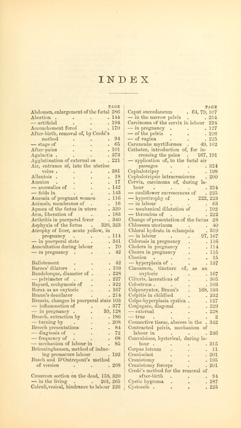 INDEX PAGE Abdomen, enlargement of the foetal 286 Abortion . . 114 — artificial . 194 Accouchement force ^ . 170 After-birth, removal of, h) Crede's method . 94 — stage of . 65 After-pains . 101 Agalactia . . 373 Agglutination of external os . 221 Air, entrance of, into the uterine veins . . 381 Allantois . . 18 Amnion . 17 — anomalies of . 142 — folds in . 143 Anaemia of pregnant worn m . 116 Animals, membranes of . 16 Apnoea of the foetus in ute ro . 320 Arm, liberation of . 183 Arthritis in puerperal feve r . 340 Asphyxia of the foetus 320, 323 Atrophy of liver, acute y allow, in pregnancy . 114 — in puerperal state . 341 Auscultation during labou p . 70 — in pregnancy . 42 Ballotement . 42 Barnes' dilators . 193 Baudelocque, diameter of . 228 — pelvimeter of . . 227 Bayard, ecchymosis of . 322 Borax as an oxytocic . 167 Braun's decollator . 214 Breasts, changes in puerperal state 103 — Inflammation of . . 377 — in pregnancy . . 39, 128 Breech, extraction by . . ]86 — turning by . . 208 Breech presentations . . 84 — diagnosis of . .72 — frequency of . .68 — mechanism of labour in . 85 Briinninghausen, method of induc- ing' premature labour . 192 Busch and D'Outrepont's method of version . . . 208 Cesarean section on the dead, 158, 320 — in the living . . 201, 265 PAGE Caput succedaneum . 64, 79, 107 — in the narrow pelvis . . 254 Carcinoma of the cervix in labour 224 — in pregnancy . . . 127 — of the pelvis . . .226 — of vagina . . . 225 Carunculae myrtiformes . 49, 102 Catheter, introduction of, for in- creasing the pains . 167, 191 — application of, to the fcetal air passages . . . 324 Cephalotripsy . . . 198 Cephalotripsie intracranienne . 200 Cervix, carcinoma of, during la- bour .... 224 — cauliflower excrescences of . 225 — hypertrophy of . 222, 223 — in labour . . .63 — mechanical dilatation of . 192 — thrombus of . . . 222 Change of presentation of the foetus 28 Chloasma uterinum . . 40 Chloral hydrate in eclampsia . 319 — in labour . . 97, 167 Chlorosis in pregnancy . .116 Cholera in pregnancy . . 114 Chorea in pregnancy . .115 Chorion . . . .15 — hyperplasia of . . . 137 Cinnamon, tincture of, as an oxytocic . . .167 Clitoris, lacerations of . . 305 Colostrum .... 103 Colpeurynter, Braun's . 168, 193 Colpitis'in childbed . . 332 Colpo-hyperplasia cystica . .127 Conjugate, diagonal . . 229 — external . . . 228 — true . . . .2 Connective tissue, abscess in the . 342 Contracted pelvis, mechanism of labour in 2-16 Convulsions, hysterical, during la- bour . . . .315 Corpus luteum . . .11 Cranioclast . . .201 Craniotomy . . . L95 Craniotomy forceps . . 201 Crede's method lor the removal of after-birth . . .01 Cystic hygroma . . . L'sJ