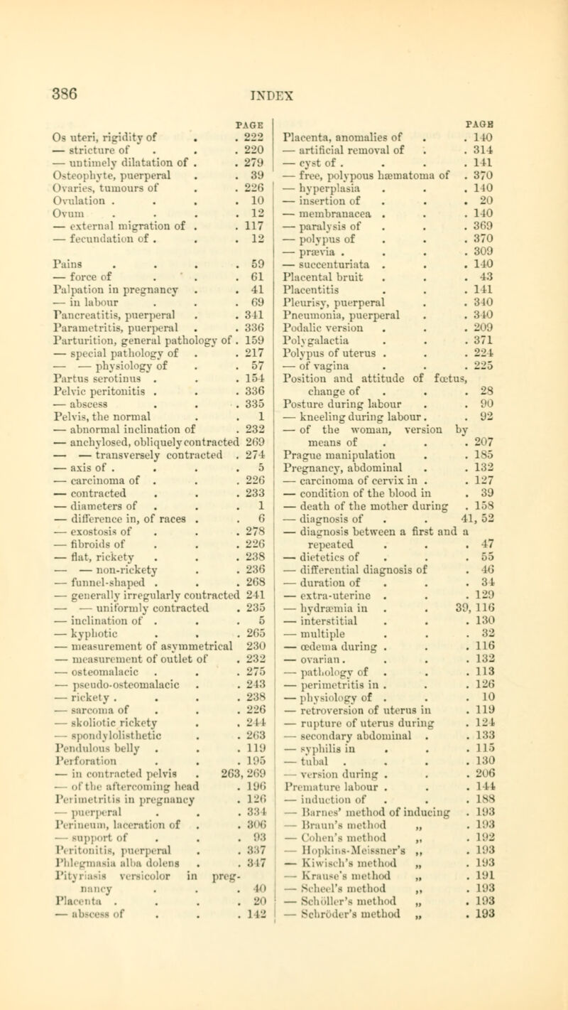 PAGE PAGB Os uteri, rigidity of . 222 Placenta, anomalies of . 1 10 — stricture of . 220 — artificial removal of . 314 — untimely dilatation of . . 279 — cyst of . . in Osteophyte, puerperal . 39 — free, polypous hamiatoma of . 370 (►varies, tumours of . 221; — hyperplasia . 140 Ovulation . . 10 — insertion of . 20 Ovum . 12 — membranacea . . 110 — external migration of . . 117 — paralysis of . 369 — fecundation of . . 12 — polypus of . 370 — praevia . . 309 Pains . 59 — succenturiata . . 140 — force of . Gl Placental bruit . 43 Palpation in pregnancy . 41 Placentitis . 141 — in labour . G9 Pleurisy, puerperal . 340 Pancreatitis, puerperal .841 Pneumonia, puerperal . 3 10 Parametritis, puerperal . 336 Podalic version . 209 Parturition, general patho ogvof. 159 Polygalactia . 371 — Bpecial pathology of . 217 Polypus of uterus . . 221 — — physiology of . 57 — of vagina . 225 Partus serotinus . . 154 Position and attitude of fat us, Pelvic peritonitis . . 336 change of . 28 — abscess . 335 Posture during labour . 90 Pelvis, the normal . 1 — kneeling during labour. . 92 — abnormal inclination of . 232 — of the woman, version by — anchylosed, obliquely co ntracted 269 means of . 207 — — transversely contr icted . 274 Prague manipulation . 185 — axis of . . 5 Pregnancy, abdominal . 132 ■— carcinoma of . . 226 — carcinoma of cervix in . . 127 — contracted . 233 — condition of the blood in . 39 — diameters of . 1 — death of the mother during . 15S — difference in, of races . 6 — diagnosis of 41, 52 — exostosis of . 278 — diagnosis between a first and a — fibroids of . 22C repeated . 47 — tlat, rickety . 238 — dietetics of . 55 — — non-rickety . 236 — differential diagnosis of . 16 — funnel-shaped . . 268 — duration of . 31 — generally irregularly co ltracted 241 — extra-uterine . . 129 — — uniformly contract ed . 235 — hydremia in 39, 116 — inclination of . . 5 — interstitial . 130 — kyphotic . 265 — multiple . 32 — measurement of asymn etrical 230 — oedema during . . 116 — measurement of outlet of . 232 — ovarian. . 132 — osteomalacic . 275 — pathology of . 113 — p>eudo-o^teomalacic . 243 — perimetritis in . . 126 — rickety . . 238 — physiology of . . 10 trcoma of . 226 — retroversion of uterus in . 119 — scoliotic rickety . 211 — rupture of uterus during .124 ondylolisthetic . 2<;;* — secondary abdominal . 133 Pendulous belly . 11!) — svphilis in . 115 Perforation . L96 — tubal . . 130 — in contracted pelvis 263,269 — version during . . 206 - of the aftercoming hea< 1 . 196 Premature labour . . lit Perimetritis in pregnancy . 12»; — induction of . lss puerperal . 33 1 — Barnes' method of inducing . L93 Perineum, laceration of . 3i'<; — Braun's method „ . L93 npport of . OS — Cohen's method ,, . L92 Pi ritonitis, puerperal . :vM 1 — Hopkins-Meisener*! ,, . 193 Phlegmasia alba dolens . 3 17 — Kiwiseh's method „ . L93 Pit) i .1 .lor in preg. — Krause*! method „ . 191 nancy . 10 — Sehet l's method ,, . L93 Placenta . . 2<i ■ — BchÖller'B method „ . L93 — absi . 1 12 — Schroder's method „ . 193