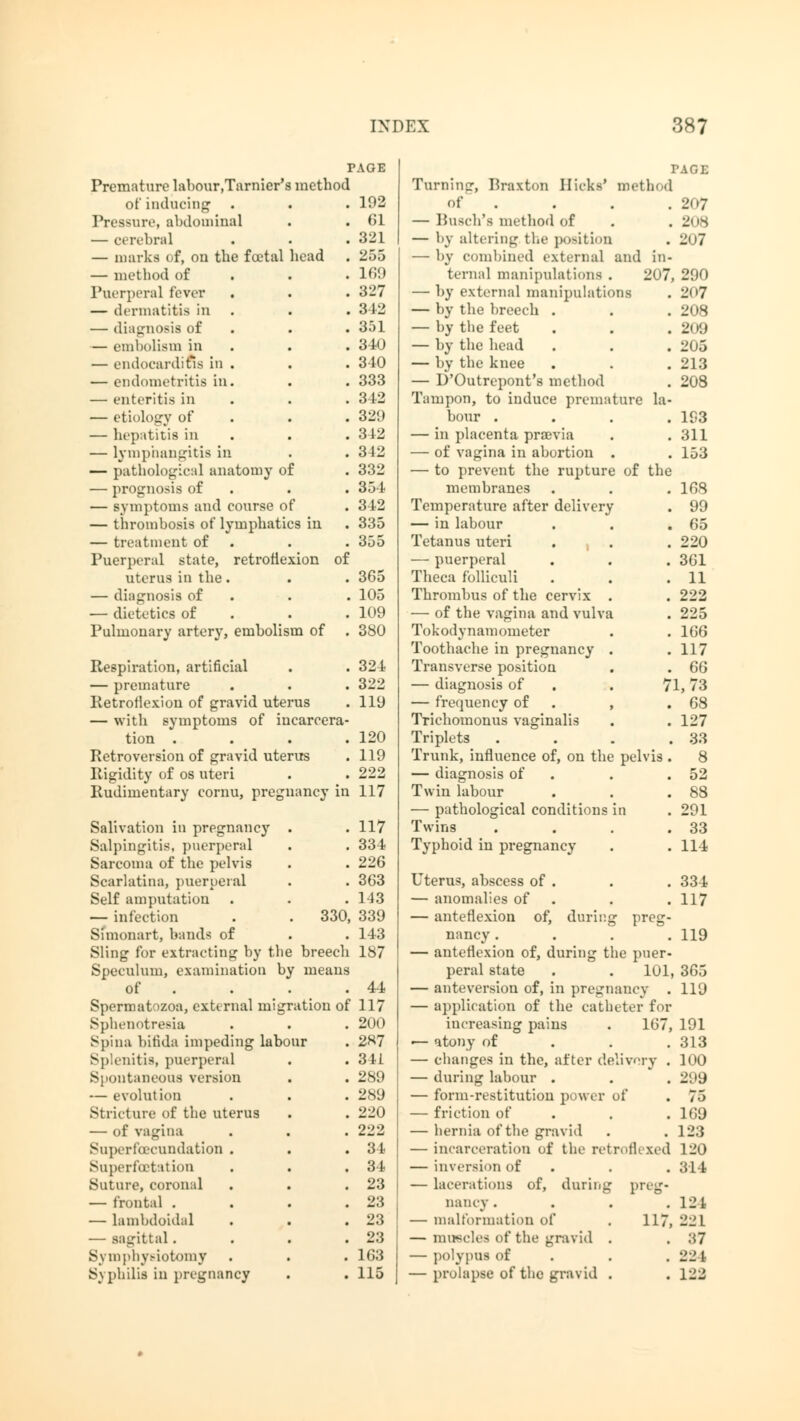TAGE Premature labour.Tarnier's method of inducing' . . . 102 Pressure, abdominal . . 61 — cerebral . . . 321 — marks of, on the fa'tal head . 255 — method of . . .169 Puerperal fever . . . 327 — dermatitis in . . . 312 — diagnosis of . . 3.')1 — embolism in . . 340 — endocarditis in . . . 340 — endometritis in. . . 333 — enteritis in . . 312 — etiology of . . 329 — hepatitis in . . 342 — lymphangitis in . . 342 — pathological anatomy of . 332 — prognosis of . . 354 — symptoms and course of . 312 — thrombosis of lymphatics in . 335 — treatment of . .355 Puerperal state, retroflexion of uterus in the. . . 365 — diagnosis of . . 105 — dietetics of . . 109 Pulmonary artery, embolism of . 380 Respiration, artificial . . 324 — premature . . . 322 Retroflexion of gravid uterus . 119 — with symptoms of incarcera- tion . . . .120 Retroversion of gravid uterus . 119 Rigidity of os uteri . . 222 Rudimentary cornu, pregnancy in 117 Salivation in pregnancy . . 117 Salpingitis, puerperal . . 334 Sarcoma of the pelvis . . 226 Scarlatina, puerperal . . 363 Self amputation' . . .143 — infection . . 330, 339 Simonart, bands of . . 143 Sling for extracting by the breech 187 Speculum, examination by means of . . . . 44 Spermatozoa, external migration of 117 Spbenotresia . . . 200 Spina bifida impeding labour . 2H7 Splenitis, puerperal . . 341 Spontaneous version . . 289 — evolution . . . 289 Stricture of the uterus . . 220 — of vagina . . . 222 Snperfbrundation . . .34 Superfoetation . . .34 Suture, coronal . . .23 — frontal . . . .23 — lambdoidal . . .23 — sagittal. . . .23 Symphysiotomy . . . 163 Syphilis in pregnancy . . 115 TAGE Turning, Braxton Hicks' method of . . . .207 — Busch's method of . .208 — by altering the position . 207 —■ by combined external and in- ternal manipulations . 207, 200 — by external manipulations . 207 — by the breech . . . 208 — by the feet . . .209 — by the head . . . 205 — by the knee . . . 213 — D'Outrcpont's method . 208 Tampon, to induce premature la- bour .... 103 — in placenta praevia . .311 — of vagina in abortion . . 153 — to prevent the rupture of the membranes . . . 168 Temperature after delivery . 99 — in labour . . .65 Tetanus uteri . . . 220 — puerperal . . . 361 Theca folliculi . . .11 Thrombus of the cervix . . 222 — of the vagina and vulva . 225 Tokodynamometer . . 166 Toothache in pregnancy . .117 Transverse position . . 66 — diagnosis of . . 71, 73 — frequency of , .68 Trichomonus vaginalis . . 127 Triplets .... 33 Trunk, influence of, on the pelvis . 8 — diagnosis of . .52 Twin labour . . .88 — pathological conditions in . 291 Twins . . . .33 Typhoid in pregnancy . .114 Uterus, abscess of . . . 334 — anomalies of . .117 — anteflexion of, during preg- nancy .... 119 — anteflexion of, during the puer- peral state . . 101, 365 — anteversion of, in pregnancy . 119 — application of the catheter for increasing pains . 167, 191 — atony of . . .313 — changes in the, after delivery . 100 — during labour . . . 2:»ü — form-restitution power of . 75 — friction of . . .169 — hernia of the gravid . .123 — incarceration of the retroflexed 120 — inversion of . . 314 — lacerations of, during preg- nancy . . . .121 — malformation of . 117, 221 — muscles of the gravid . . 37 — polypus of . . .221 — prolapse of the gravid . . 122