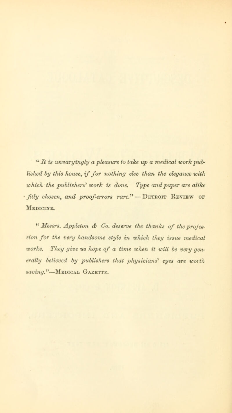 It is unvaryingly a pleasure to take up a medical workpub~ lislvcdby this house, if for nothing else than the elegance with which the publisher^ work is done. Type and paper are alike fitly chosen, and proof-errors rare. — Detroit Review of Medictne.  Messrs. Appleton & Co. deserve the thanks of the profes- sion for the very handsome style in which they issue medical works. They give us hope of a time when it will be very gen- erally believed by publishers that 2)hysicia7is') eyes are worth saving.—Medical Gazette.