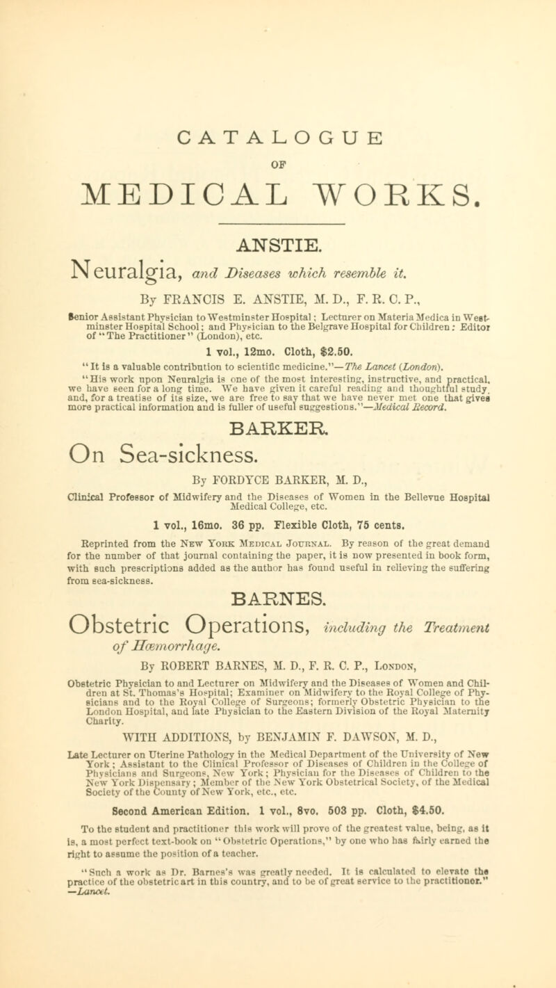 CATALOGUE OF MEDICAL WORKS. ANSTIE. IN CUTcllglcl, and Diseases which resemble it. By FRANCIS E. ANSTIE, M. D., F. R. C. P., Benior Assistant Physician to Westminster Hospital; Lecturer on Materia Medica in West- minster Hospital School; and Physician to the Belgrave Hospital for Children; Editor of The Practitioner (London), etc. 1 vol., 12mo. Cloth, $2.50. It is a valuable contribution to scientific medicine.1'— The Lancet (London). His work npon Neuralgia is one of the most interesting, instructive, and practical, we have seen for a long time. We have given it careful reading and thoughtful study, and, for a treatise of its size, we are free to say that we have never met one that gives more practical information and is fuller of useful suggestions.—Medical Record. BARKER On Sea-sickness. By FORDYCE BARKER, M. D., Clinical Professor of Midwifery and the Diseases of Women in the Bellevue Hospital Medical College, etc. 1 vol., 16mo. 36 pp. Flexible Cloth, 75 cents. Reprinted from the New York Medical Journal. By reason of the great demand for the number of that journal containing the paper, it is now presented in book form, with such prescriptions added as the author has found useful in relieving the suffering from sea-sickness. BARNES. Obstetric Operations, including the Treatment of Hmmorrhaye. By ROBERT BARNES, M. D., F. R. C. P., London, Obstetric Physician to and Lecturer on Midwifery and the Diseases of Women and Chil- dren at St. Thomas's Hospital; Examiner on Midwifery to the Royal College of Phy- sicians and to the Royal College of Surgeons; formerly Obstetric Physician to the London Hospital, and late Physician to the Eastern Division of the Royal Maternity Charity. WITH ADDITIONS, by BENJAMIN F. DAWSON, M. D., Late Lecturer on Uterine Pathology in the Medical Department of the University of New York; Assistant to the Clinical Professor of Diseases of Children in the College of Physicians and Burgeons. New York; Physician for III«; Diseases of Children to the New York Dispensary ; Member of the New York Obstetrical Society, of the Medical Society of the County of New York, etc., etc. Second American Edition. 1 vol., 8vo. 503 pp. Cloth, $4.50. To the student and practitioner this work will prove of the greatest value, being, as it is, a most perfect text-book on  Obstetric Operations, by one who has fairly earned the right to assume the position of a teacher. Such a work as Dr. Barnes's was greatly needed. If is calculated to elevate the practice of the obstetric art in this country, and to be of great service to the practitionor. —Laru\ t.