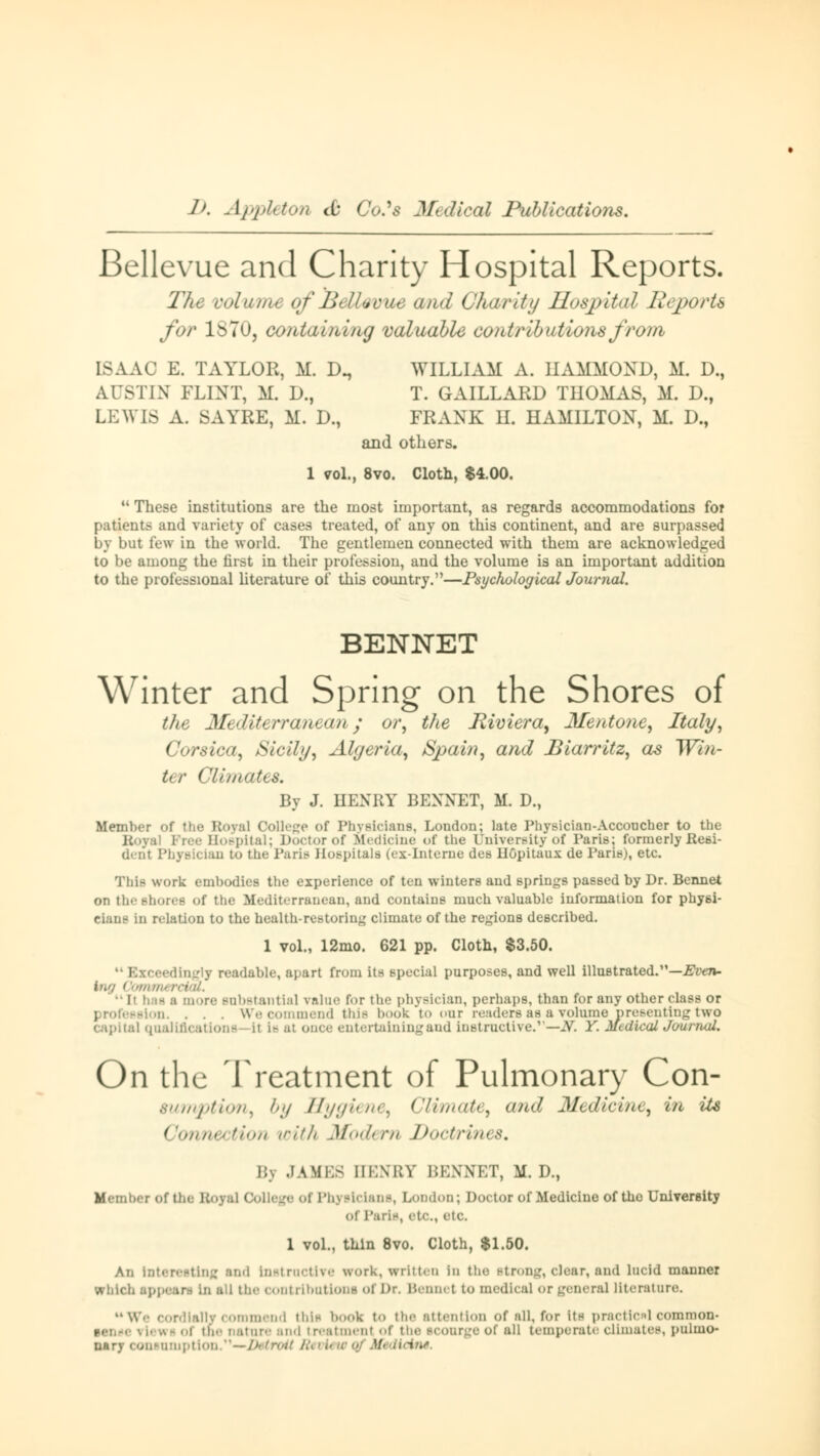 Bellevue and Charity Hospital Reports. The volume of Bellavue and Gha/rity Hospital Reports for lSTu, containing valuable contributions frum ISAAC E. TAYLOR, M. D., WILLIAM A. HAMMOND, M. D., Al>TIN FLINT, M. D., T. GAILLARD THOMAS, M. D., LEWIS A. SATBE, M. D., FRANK H. HAMILTON, M. D., and others. 1 vol., 8vo. Cloth, $4.00.  These institutions are the most important, as regards accommodations for patients and variety of cases treated, of any on this continent, and are surpassed by but few in the world. The gentlemen connected with them are acknowledged to be among the first in their profession, and the volume is an important addition to the professional literature of this country.—Psychological Journal. BENNET Winter and Spring on the Shores of the Mediterranean; or, the Jliviera, Mentone, Italy, Corsica, Sicily, Algeria, Spain, and Biarritz, as Win- ter Climates. By J. HENRY BENNET, M. D., Member of the Royal College of Physicians, London; late Physician-Accoucher to the Hospital; Doctor of Medicine of the University of Paris: formerly Resi- (l. iii Physician to the Paris Hospitals (ex-Interne des Höpitaux de Pane), etc. This work embodies the experience of ten winters and springs passed by Dr. Bennet on the shores of the Mediterranean, and contains much valuable information for phyöi- d relation to the health-restoring climate of the regions described. 1 vol., 12mo. 621 pp. Cloth, $3.50. edingly readable, apart from its special purposes, and well illustrated.—Even- inn Oomnn ■■ • »re substantial value for the physician, perhaps, than for any other class or -ion. . . . We commend Ulis book to our readers as a volume presenting two ! qualifications II i- al one entertaining and Instructive.—JT. Y. Medical Jounutl. On the Treatment of Pulmonary Con- sumption, by Hygiene, Climate, and Medicine, in its Connection with Modern Doctrines, I in JAMES HENBY BENNET, M. D., Member of the BoyaJ College of Physicians, London; Doctor of Medicine of the University of r.iri-, etc., etc. 1 vol., thin 8vo. Cloth, $1.50. An Interesting and Instructive work, written In the strong, clear, and lucid manner which . i the contributions of Dr. Bennet to medical or general literature. MWe cordially commend this book to the attention of all, for its practical common* sense \ l< w - •.i die nature and i reatmenl ol e of all temperate climates, pulmo- msuiuptlon.—Detroit R  lidm.