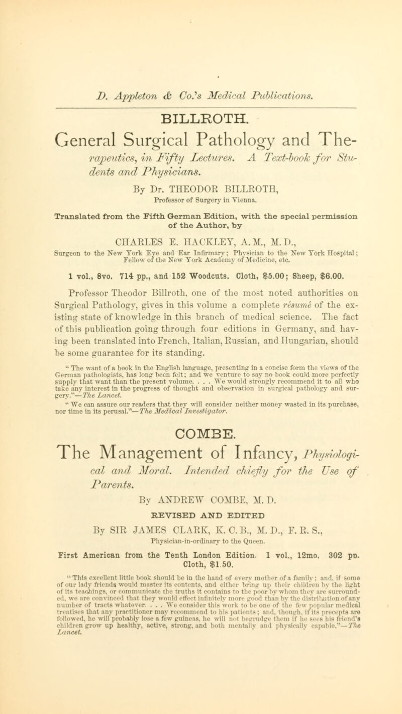 BILLROTH. General Surgical Pathology and The- rapt uttics, in Fifty Lectures. A Text-book f>r Stu- dents and Physicians. By Dr. THEODOR BILLROTH, Professor of Surgery in Vienna. Translated from the Fifth German Edition, with the special permission of the Author, by CHARLES E. HACKLEY, A.M., M.D., Surgeon to the New York Eye and Ear Infirmary: Physician to the New York Hospital; Fellow of the New York Academy of Medicine, etc. 1 vol., 8vo. 714 pp., and 152 Woodcuts. Cloth, $5.00; Sheep, $6.00. Professor Theodor Billroth, one of the most noted authorities on Surgical Pathology, gives in this volume a complete resume of the ex- isting state of knowledge in this branch of medical science. The fact of this publication going through four editions in Germany, and hav- ing been translated into French, Italian, Russian, and Hungarian, should be some guarantee for its standing. 11 The want of a book in the English language, presenting in a eoneise form the views of the German pathologists, has long been felt; and we venture To say no book could more perfectly Bupply that want than the present volume. . . . TVe would strongly recommend it to all who take any interest in the progress of thought and observation in surgical pathology and sur- gery.'1— The Lancet. '• We can assure our readers that they will consider neither money wasted in its purchase, nor time in its perusal.''— Th-e Medical'Investigator. COMBE. The Management of Infancy, Physiologi- cal and Moral. Intended chiefly for the Use of Parents. By ANDREW COMBE. M. D. REVISED AND EDITED By SIR JAMES CLARK, K.O.B., M. 1)., F. R. S., Physician-in-ordinary to the Queen. First American from the Tenth London Edition. 1 vol., 12mo. 302 po. Cloth, $1.50. ••This excellent little book should be in the hand of every mother of a family; and. if Borne of our lady friends would master its contents, and either bring up their children bj the light ol its teachings, or communicate the truths it contains to the poor by whom they are surround- ed, we are convinced thai they would effect Infinitely more (rood than by the distribution of any Dumber of tracts whatever, . . . We consider this work to be one of the fbw popular medical in stises that any practitioner may recommend to bis patients; and, though, If in precepts are followed, he will probably lose a few guineas, he will doI begrudge them if he Bees bis friend's children grow up healthy, active, Btrong, and both mentally and physically capable.'1 The Lancet.