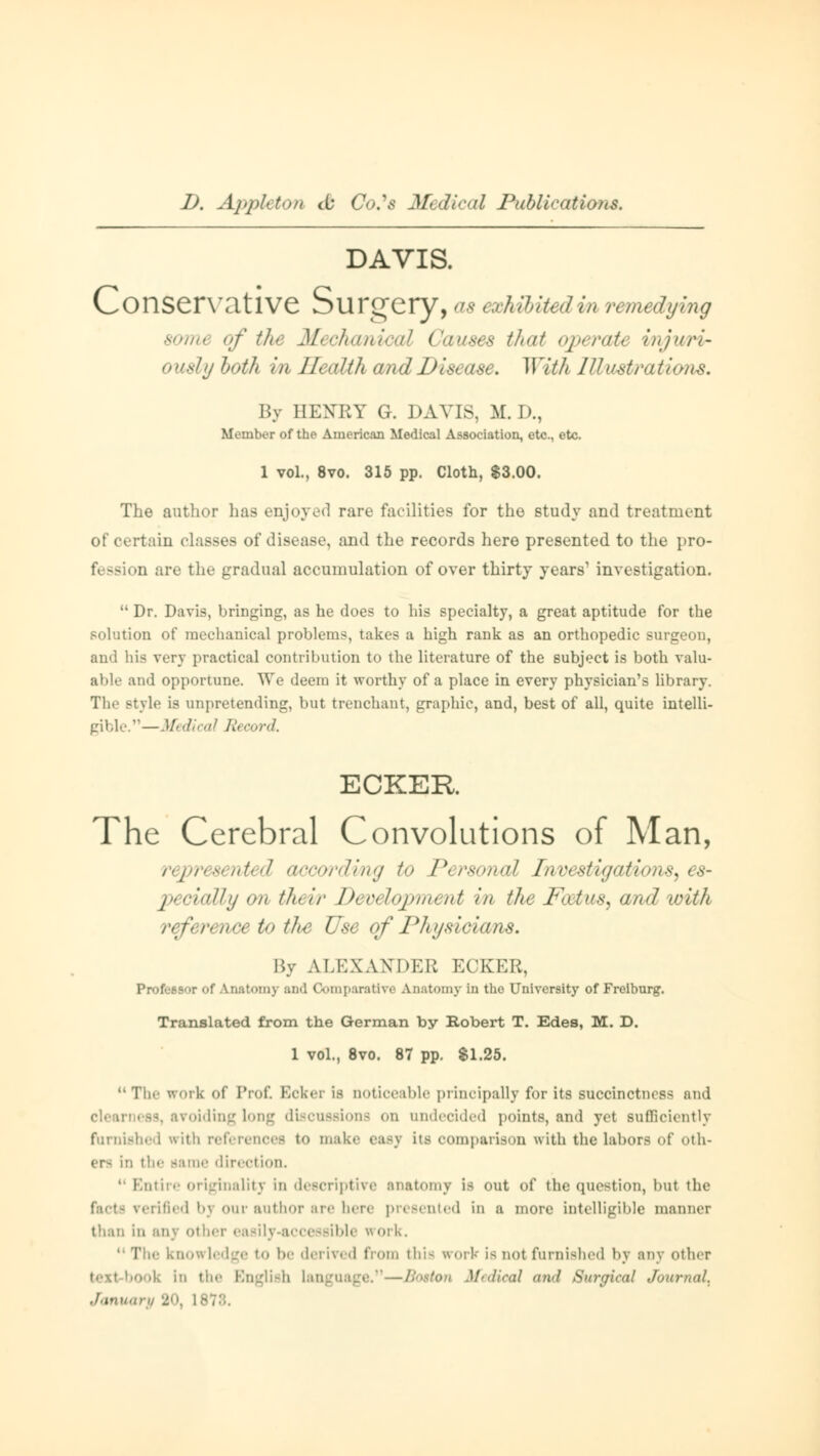 DAVIS. Conservative Surgery, as exhibited in remedying samt of the Mechanical Cause* that operatt vnjv/rir ouslyboth in Health and Disease. With JIIustrati By HENRY G. DAVIS, M.D., Member of the American Medical Association, etc., etc. 1 vol., 8vo. 315 pp. Cloth, $3.00. The author has enjoyed rare facilities for the study and treatment of certain classes of disease, and the records here presented to the pro- D are the gradual accumulation of over thirty years1 investigation.  Dr. Davis, bringing, as he does to his specialty, a great aptitude for the solution of mechanical problems, takes a high rank as an orthopedic surgeon, and his very practical contribution to the literature of the subject is both valu- able and opportune. We deem it worthy of a place in every physician's library. The style is unpretending, but trenchant, graphic, and, best of all, quite intelli- gible.—Medical Record. ECKER The Cerebral Convolutions of Man, represented according to Pcrsumtl Inrcxtiyations, es- pecially on their Develojmtutt in the Pat us, and with />terence to tJie Use of Physicians. By ALKXAXDER ECKER, Professor of Anatomy and Comparative Anatomy in the University of Freiburg1. Translated from the German by Robert T. Edes, M. D. 1 vol., 8vo. 87 pp. $1.25. The work of Pro£ Ecker is noticeable principally for its succinctness and voiding long discussions on undecided points, and yet sufficiently furnished with references to make easj its comparison with the labors of oth- ers in the same direction tire originality in descriptive anatomy is out of the question, but the facte verified bj our author are here presented in a more intelligible manner than in anj other easily-accessible work. The knowledge to be derived from this work is not furnished by any other ■ k in tlic English Languagi ■■ Medical and Surgical Journal^