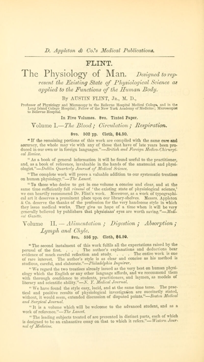 FLINT. The Physiology of Man. Designed to rep- resent the Existing State of Physiological Science as applied to the Functions of the Human Body. By AUSTIN FLINT, Jr., M. D., Profopsor of Physlolopry nnd Microscopy in the Bellcvue Hospital Medical College and in the Wand College Hospital; Fellow of the New York Academy of Medicine; Microscopist to Bellevue Hospital. In Five Volumes. 8vo. Tinted Paper. Volume I.—TJie Blood ; Circulation; Respiration. 8vo. 502 pp. Cloth, $4.50. •* If the remaining portions of this work are compiled with the same care and accuracy, the whole may vie with any of those that have of late years been pro- duced in our own or in foreign languages.—British and Foreign Medico-Chirurgi- cal Review.  As a book of general information it will be found useful to the practitioner, and, as a book of reference, invaluable in the hands of the anatomist and physi- ologist.—Dubli?t Quarterly Journai of Medical Science.  The complete work will prove a valuable addition to our systematic treatises on human physiology.—The lancet.  To those who desire to get in one volume a concise and clear, and at the same time sufficiently full resume of ' the existing state of physiological science,' we can heartily recommend Dr. Flint's work. Moreover, as a work of typographi- cal art it deserves a prominent place upon our library-shelves. Messrs. Appleton a Co. deserve the thanks of the profession for the very handsome style in which they Issue medical works. They give us hope of a time when it will be very ally believed by publishers that physicians' eyes are worth saving.—Medi- Volume II. — Alimentation ; Digestion ; Absorption; Pjymph and Chyle. 8vo. 556 pp. Cloth, $4.50. u The second instalment of this work fulfils all the expectations raised by the perusal of the first. . . . The author's explanations and deductions bear evidence of much careful reflection and study. . . . The entire work is one of rare interest The author's style is as clear and concise as his method is studious, car. lul, :m<] elaborate.—Philadelphia Inquirer.  We regard the two treatises already issued as the very best on human physi- ology which the English or any other language affords, and we recommend them with thorough confidence to students, practitioners, and laymen, as models of literary and scientific ability.—N. >'. Medical Journal  We have found the stvie easy, lucid, and at the same time terse. The prac- tica] and positive results of physiological investigation arc succinctly stated, without, it would seem, extended discussion of disputed points.— Boston Medical und Surgical Journal.  It i- a volume which will be welcome to the advanced student, and as a work of reference.—-The L<u<<rt. The leading subject* treated of are presented in distinct parts, each of which ii designed to be an exhaustive essay on that to which it refers.— Western d„ur- nal of Medicine,