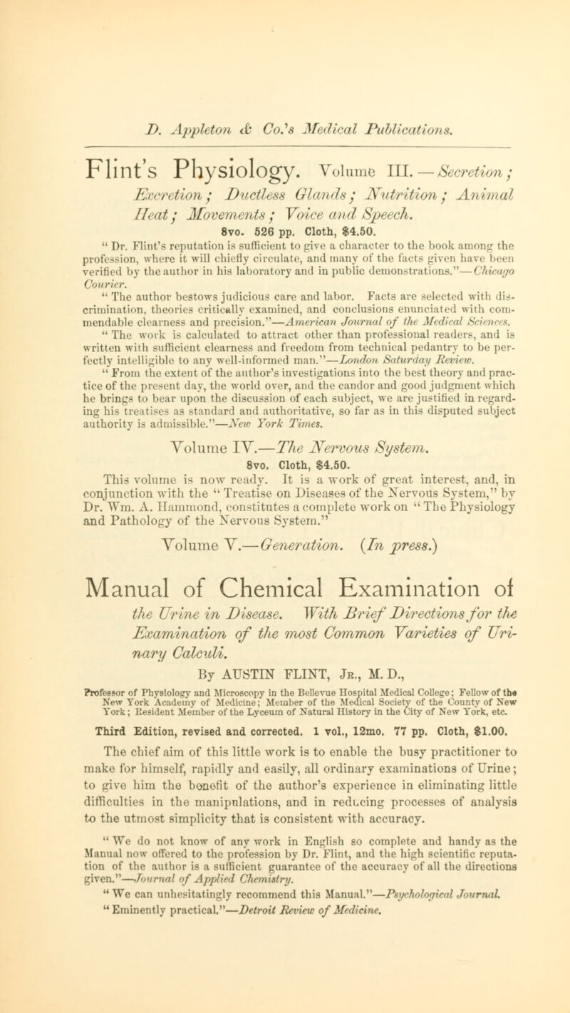 Flint's Physiology. Volume III. — Secretion; Excretion; Ductless Glands; Nutrition; Animal 11 cat; Movements ; Voice and Speech. 8vo. 526 pp. Cloth, $4.50.  Dr. Flint's reputation is sufficient to give a character to the book amontr tlu- profession, where it will chiefly circulate, and many of the tacts given have been verified by the author in his laboratory and in public demonstrations.—Chicago Couri* r.  The author bestows judicious care and labor. Facts are selected with dis- crimination, theories critically examined, and conclusions enunciated with com- mendable clearness and precision.—American Journal of the Medical Sciences.  The work is calculated to attract other than professional readers, and is written with sufficient clearness and freedom from technical pedantry to be per- fectly intelligible to any well-informed man.—London Saturday Review.  From the extent of the author's investigations into the best theory and prac- tice of the present day, the world over, and the candor and good judgment which he brings to bear upon the discussion of each subject, we are justified in regard- ing his treatises as standard and authoritative, so far as in this disputed subject authority is admissible.—New York Times. Volume IV.—The Nervous System. 8vo. Cloth, $4.50. This volume is now ready. It is a work of great interest, and, in conjunction with the  Treatise on Diseases of the Nervous System, by Dr. Wm. A. Hammond, constitutes a complete work on The Physiology and Pathology of the Nervous System. Volume V.—Generation. {In press.) Manual of Chemical Examination of the Urine in Disease. With Brief Directions for tht Examination of the most Common Varieties of Uri- nary Calculi. By AUSTIN FLINT, Jr., M. D., Professor of Physiology and Microscopy in the Bellevue ITospital Medical College; Fellow of the New York Academy of Medicine: Member of the Medical Society of the County of New York; Resident Member of the Lyceum of Natural nistory in the City of New York, etc. Third Edition, revised and corrected. 1 vol., 12mo. 77 pp. Cloth, $1.00. The chief aim of this little work is to enable the busy practitioner to make for himself, rapidly and easily, all ordinary examinations of Urine; to give him the bonefit of the author's experience in eliminating little difficulties in the manipulations, and in reducing processes of analysis to the utmost simplicity that is consistent with accuracy.  Wo do not know of any work in English so complete and handy as the Manual now offered to the profession by Dr. Flint, and the high scientific reputa- tion of the author is a sufficient guarantee of the accuracy of all the directions given.—Journal of Applied Chemistry.  We can unhesitatingly recommend this Manual.—Psychological Journal. Eminently practical—Detroit Review of Medicine.