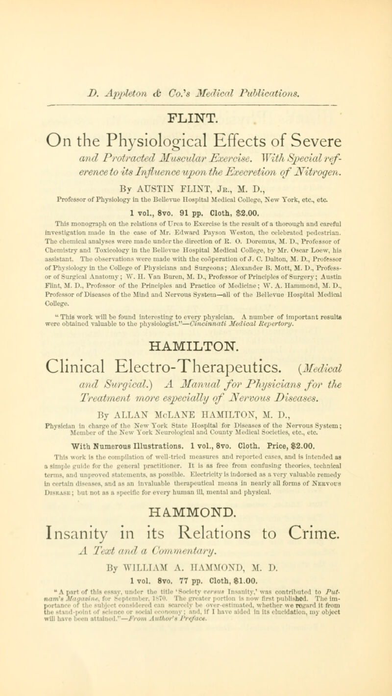 FLINT. On the Physiological Effects of Severe and Protracted Muscular F.<< rcisi. With Specialref- nceto its Influi nee upon tfo ExecreUon of Nitrogen. By AUSTIN FLINT, Jr., M. D., Professor of Physiology In the Bellevue Hospital Medical College, New York, etc., etc 1 vol., 8vo. 91 pp. Cloth, $2.00. This monograph on the relatione of On a to Exercise is the result of a thorough and carefoJ Investigation made In the case <>f Mr. Edward Payson Weston, the celebrated pedestrian. The chemical analyses ware made under the direction of R. O. Doremus, M. I)., Professor of Chemistry and Toxicology in the Bellevue Hospital Medical College, by Mr. Oscar Loew, bis assistant. The observations were made with the cooperation of J. ('. Dalton, M. 1)., Professor of Physiology in the College of Physicians and Surgeons; Alexander B. Mott, M. 1).. Profess- or of Surgical Anatomy; W. H. Van Buren, M. D., Professor of Principles of Surgery: Austin Flint. M. D., Professor of the Principles and Practice of Medicine: \V. A. Hammond, M. !>.. Professor of Diseases of the Mind and Nervous System—all of the Bellevue Hospital Medice] College.  This work will be found interesting to every physician. A number of important result* were obtained valuable to the physiologist.—CuLcinn<tti Medical Repertory. HAMILTON. Clinical Electro-Therapeutics. (Medical an<l Surgical.) A Manual for Physicians for the Treatment more especially of Nervous Diseases. By AI.I.AX M.I.AM-; HAMILTON, M. D., Physician in Charge Of the New York State Hospital for Diseases Of the Nervous System; Member of the New York Neurological ana County Medical Bocieties, etc., etc With Numerous Illustrations. 1 vol., 8vo. Cloth. Price, S2.00. This work is the compilation of well-tried measures and reported cases, and is intended as a simple guide for the genera] practitioner. It is as bee from confusing theories, technical id unproved statements, as possible. Electricity is indorsed as a very valuable remedy In certain diseases, and as an Invaluable therapeutical means in nearly all forms of Nebvoos b; bui no1 as s specific tor every human ill. mental and physical, HAMMOND. Insanity in its Relations to Crime. . I Text and a (fommentary. By WILLIAM A. HAMMOND. M. I». 1 vol. 8vo. 77 pp. Cloth, 81.00. ay, under the title 'Society versus [n contributed to Put- narrCs at tnber, 1870. portion Is now Brat published. The im- ; of the subject considered can scarcely mated, whether we rogard II from - conomj : and, If I nave aided In its elucidation, mj object will have ;•.. en att lined.11—From Avitho