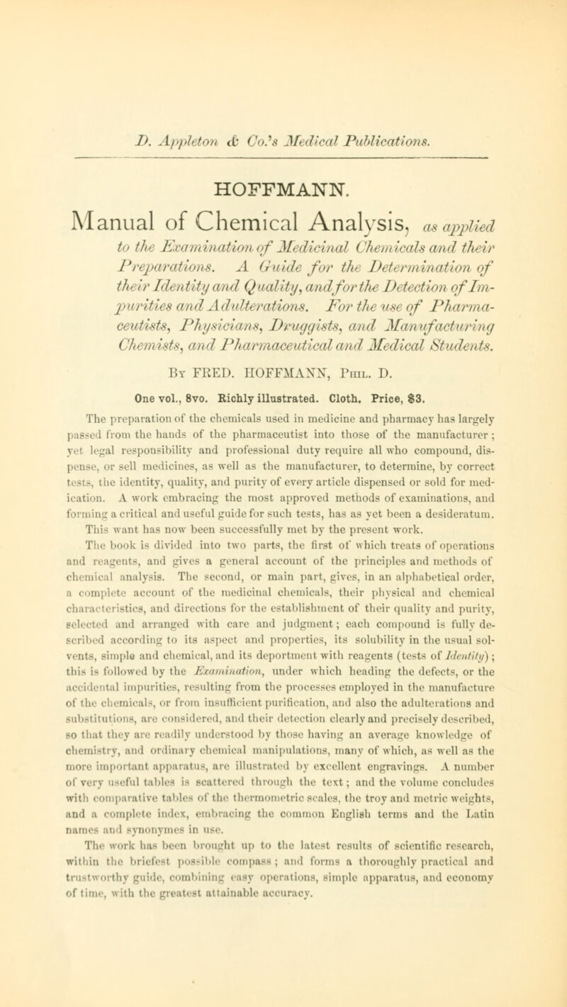 HOFFMANN. Manual of Chemical Analysis, as applied to tht Examination of M< dicmal (1hemicals and tht ir Preparations. A Guide for tht Determination of tin ir Identity and Quality, andforthe Dt t< ction of Im- purities and a 1 dultt rations. For the use of Pharma- ceutists, Physicians, Druggists, and Mantfacturing Chemists, and Pharmaceutical and Medical Students. By FRED. HOFFMANN, Phil. D. One vol., 8vo. Richly illustrated. Cloth. Price, $3. The preparation of the chemicals used in medicine and pharmacy has largely Mom the hands of the pharmaceutist into those of the manufacturer ; >! responsibility and professional duty require all who compound, dis- or sell medicines, as well as the manufacturer, to determine, by correct le identity, quality, and purity of every article dispensed or sold for med- ication. A work embracing the most approved methods of examinations, and forming a critical and useful guide for such tests, has as yet been a desideratum. This want has now been successfully met by the present work. The book is divided into two parts, the first of which treats of operations and reagents, and gives a general account of the principles and method- of chemical analysis. The second, or main part, gives, in an alphabetical order, a complete accounl of the medicinal chemicals, their physical and chemical ristics, and direction^ for the establishment of their quality and purity, selected ami arranged with care and judgment; each compound is rally de- scribed according to its aspect and properties, its solubility in the usual sol- vents, simple and chemical, and its deportment with reagents (tests of Identity) \ this is followed by the Examination, under which heading the detects, or the accidental impurities, resulting from the processes employed in the manufacture ot the chemicals, or from insufficient purification, and also the adulterations and substitutions, are considered, and their detection clearly and precisely described, so that they are readily understood by those having an average knowledge of Chemistry, and Ordinary chemical manipulations, many of which, as well as the aportant apparatus, are illustrated bj excellent engravings. A number of very usefhl tables La scattered through the text; and the volume concludes with comparative tables of the thermometric scales, the troy ami metric weights, and a complete index, embracing the oommon English terms and tin' Latin oamei and synonymes in use, The work has been brought up to the latest results of scientific research, within the briefest possible compass; and forms a thoroughly practical and trustworthy guide, combining easy operations, Bimple apparatus, and economy of tine-, with the greatest attainable accuracy.