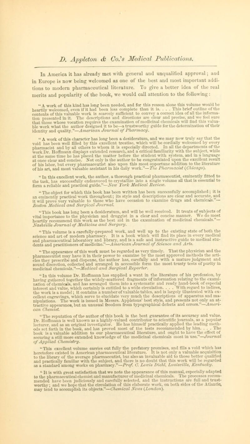 In America it has already met with general and unqualified approval; and in Europe is now being welcomed as one of the bes1 and most important addi- tions to modern pharmaceutical literature. To give a better idea of the real merits and popularity of the book, wo would call attention to the following : A work of this kind has long been needed, and for this reason alone this volume would be heartily welcomed, even If it had been leas complete than it la. . . . This brief outlh contents of this valuable work La scarcely sufficient to convey a correct idea ofaH the informa- tion presented in it The descriptions and directions are clear and precise, and we fi that those whose vocation requires the examination of medicinal chemicals will find this valua- ble work what the author designed it to b.—a trustworthy guide for the determination of their identity and quality.—American Journal of Pharmacy.  A work of this character has long been a desideratum, and we may now truly say that the void has been well tilled by this excellent treatise, which will be cordially welcomed pharmacist and by all others to whom it is especially direct. .1. In all the department- work Dr. Hoffmann displays extended research, and a critical familiarity with the subject, while at the same time he has placed the matter before the student with system, and in a language at once clear and concise. Not only is the author to be congratulated upon the excellent result of his labor, but every pharmaceutist also upon this most opportune addition to the literature of bis art, and most valuable assistant in his daily work.'— The Pharmacist (Chicago). •■ In this excellent work, the author, a thorough practical pharmaceutist, eminently fitted to the task, has successfully endeavored to crystallize into a single volume all that is essential to form a reliable and practical guide.''—Xew York Medical Bevit w.  The object for which this book has been written has been successfully accomplished; it is an eminently practical work throughout; its style and descriptions are clear and accurate, and it will provj very valuable to those who have'occasion to examine drugs and chemicals.— Boston Medical and Surgical Journal. '•This book has long been a desideratum, and will be well received. It treats of subjects of vital importance to the physician and druggist in a clear and concise manner. We do most heartily recommend this work as the best aid in the examination of medicinal chemicals.— Nashville Journalof Medicine and Surgery. This volume is a carefullv-prepared work, and well up to the existing state of both the science and art of modern pharmacy. It is a book which will find its place in every medical and pharmaceutical laboratory and library, and is a safe and instructive guide to medical stu- dents and practitioners of ine'dicine.—American Journal of Science and Art*.  The appearance of this work must be regarded as very timely. That the physician and the pharmaceutist may have it in their power to examine by the most approved methods the arti- cles thev prescribe and dispense, the author has. carefully and with a mature judgment and Bound discretion, collected and arranged in accessible form the most trusty tests of purity in medicinal chemicals.'—Medical and Surgical Beporter. •■ In this volume Dr. Hoffmann has supplied a want in the literature of his profession, by having gathered together the widely-scattered fragments of information relating to the exami- nation of chemicals, and has arranged them Into a systematic and ready hand-book of especial interest and value, which certainly is entitled to a wide circulation. . . . With regard to indices, the work is a model; it contains a number of valuable tables, and is largely illustrated with ex- cellent engravings, which serve to elucidate very much the descriptions of apparatus and ma- nipulation-. Tie- work is issued in .Messrs. Appletons' best style, and presents not only an at- tractive appearance, but an unusual freedom from typographical defects and errors.—.!// ri- al a (hemtet ••The reputation of the author of this book is the best guarantee of its accuracy and value. Dr. Eoffmann is well known as a highly-valued contributor to scientific journals, as a popular lecturer, and as an original investigator. II.- has himself practically applied the leading meth- forth in the book, and has proved most of the tests recommended by him. . . . The book is a valuable addition to our pharmaceutical literature, anil ought to have the effect •>!' securing a still more extended knowledge of the medicinal chemicals most in use.—Journal J Applied Chemistry. '•This excellent volume carries out fully the prefatory promise-, and tills a void which has rted in American pharmaceutical literature. It is not only a valuable acquisition to the library of the average pharmaceutist, but also an invaluable aid to those better qualified and practically familiar with the subject, and then- is no doubt that this work will h. regarded indard among works on pharmacy.'—Prof. <'. L, iois />/'- '■ ' dby.  It is with great Satisfaction that we note the appearance of this manual, especially adapted to the pharmaceutical chemist and manufacturer of medicinal chemical-. The processes recom- mended have been judiciously and carefully selected, and the instructions are full and trust- worthy; and we hope that the circulation of this elaborate * >rk,onbo1 i \tlautic, may tend to accomplish it.- objecto.—Chemical Ni u« < London).