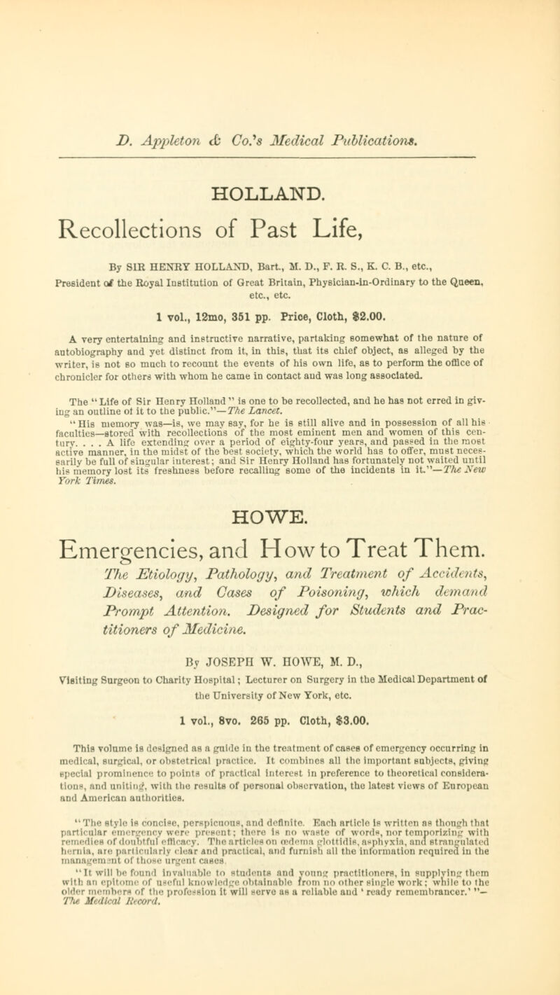 HOLLAND. Recollections of Past Life, By SIR HENRY HOLLAND, Bart., M. D., F. R. S., K. C. B., etc., President of the Royal Institution of Great Britain, Phy6ician-in-Ordinary to the Queen, etc., etc. 1 vol., 12mo, 351 pp. Price, Cloth, $2.00. A very entertaining and instructive narrative, partaking somewhat of the nature of autobiography and yet distinct from it, in this, that its chief object, aB alleged by the writer, is not so much to recount the events of his own life, as to perform the office of chronicler for others with whom he came in contact aud was long associated. The  Life of Sir Henry Holland  is one to be recollected, and he has not erred in giv- ing an outline of it to the public.—The Lancet. His memory was—is, we may say, for he is still alive and in possession of all his faculties—stored with recollections of the most eminent men and women of this Cen- tury. ... A life extending over a period of eighty-four years, and passed in the most active manner, in the midst of the best society, which the world has to offer, must neces- sarily be full of singular interest; and Sir Henry Holland has fortunately not waited until his memory lost its freshness before recalling some of the incidents in it/'— The New York Times. HOWE. Emergencies, and How to Treat Them. The Etiology, Pathology, and Treatment of Accidents, Diseases, and Cases of Poisoning, which demand Prompt Attention. Designed for Students and Prac- titioners of Medicine. By JOSEPH W. HOWE, M. D., ViBiting Surgeon to Charity Hospital; Lecturer on Surgery in the Medical Department of the university of New York, etc. 1 vol., 8vo. 265 pp. Cloth, $3.00. This volume is designed as a guide in the treatment of cases of emergency occurring in medical, surgical, or obstetrical practice, it combines all the Important subjects, giving special prominence to points of practical interest in preference to theoretical considera- tion-, and uniting, with the results of personal observation, the latest views of European and American authorities. '• Tii«' style is concise, perspicuous, and definite. Bach article is written as though that particular emergency were present; there i* no waste of words, nor temporizing with remedies of doubtful efficacy. The articles on oedema glottldls, asphyxia, ana strangulated hernia, are particularly clear and practical, and furnish all the information required in the managem ml of those argent cases It will he found Invaluable to students and young practitioners, in supplying them with an epitome of useful knowledge Obtainable from no other Binglfl work : while to the older members of the profession it will serve as a reliahle and l ready rememhrancer.' — 77k« Medical Record.