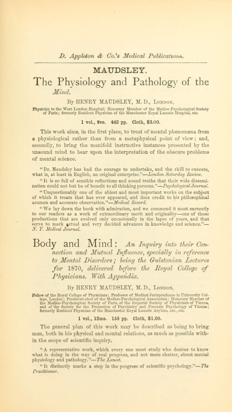 MAUDSLEY. The Physiology and Pathology of the Mmd. By HENRY MAUDSLEY, M. D., Loudon, Physician to the West London Hospital; Honorary Member of the Medico-Psveholocpcal Society of Paris; formerly Kesident Physician of the Manchester Royal Lunatic Hospital, etc 1 vol., 8vo. 442 pp. Cloth, $3.00. This work aims, in the first place, to treat of mental phenomena from a physiological rather than from a metaphysical point of view; and, secondly, to bring the manifold instructive instances presented by the unsound mind to bear upon the interpretation of the obscure problems of mental science. Dr. Maudsley has had the courage to undertake, and the skill to execute, what is, at least in English, an original enterprise.—London Saturday Review. It is so full of sensible reflections and sound truths that their wide dissemi- nation could not but be of benefit to all thinking persons.—Psycholog icalJournal. Unquestionably one of the ablest and most important works on the subject of which it treats that has ever appeared, and does credit to his philosophical acumen and accurate observation.—Medical Record.  We lay down the book with admiration, and we commend it most earnestly to our readers as a work of extraordinary merit and originality—one of those productions that are evolved only occasionally in the lapse of years, and that serve to mark jctual and very decided advances in knowledge and science.— X. Y. Medical Journal. Body and JVlind \ An Inquiry into their Con- nection and Mutual Influence, specially In reference to Mental Disorders / being the Gulstonian Lectures for 1870, delivered before the Royal College of Physicians. With Appendix. By HEXEY MAUDSLEY, M. D., London, Fellow of the Royal College of Physicians; Professor of Medical Jurisprudence in University Col- lege. London; President-elect of the Medlco-PBychok ition; Honorary Member of the Medico-PsycholoL'ica! Society of Paris, of the Imperial Society of Physicians of Vienna, and of the Society for the Promotion of Psychiatry and Forensic Psychology of Vienna; formerly Kesident Physician of the Manchester Royal Lunatic Asylum, etc., etc 1 vol., 12mo. 155 pp. Cloth, $1.00. The general plan of this work may be described as being to bring man, both in his physical and mental relations, as much as possible with- in the scope of scientific inquiry. M A representative work, which every one must study who desires to know what is doing in the way of real progress, and not mere chatter, about mental physiology and pathology.—The Lamed. It distinctly marks a step in the progress of scientific psychology.—Tht Practitioner.