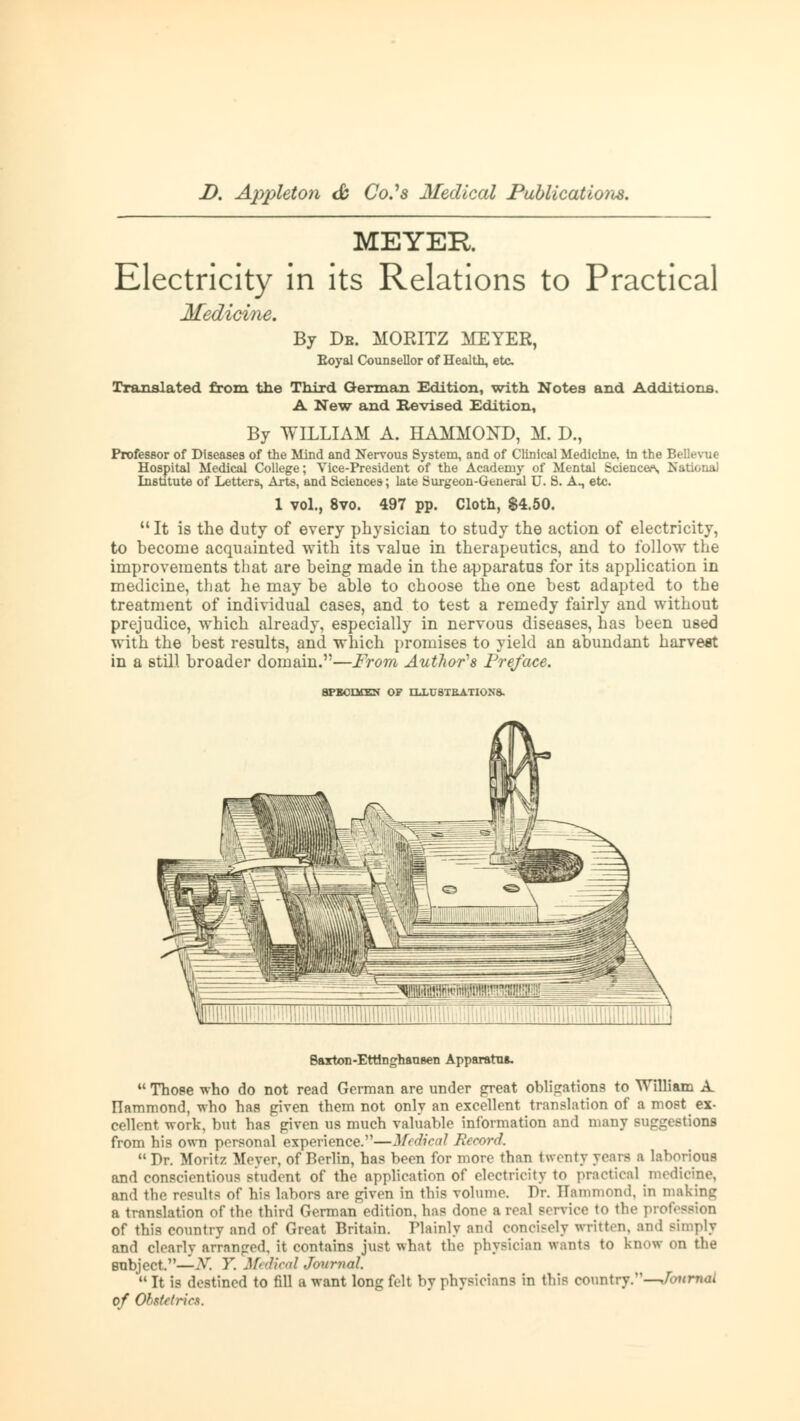 MEYER Electricity in its Relations to Practical Medicine. By De. MORITZ MEYER, Eoyal Counsellor of Health, etc Translated from the Third German Edition, with Notes and Additions. A New and Revised Edition, By WILLIAM A. HAMMOND, M. D., Professor of Diseases of the Mind and Nervous System, and of Clinical Medicine, in the Bellevue Hospital Medical College; Vice-President of the Academy of Mental Sciences, National Institute of Letters, Arte, and Sciences; late Surgeon-General U. S. A., etc. 1 vol., 8vo. 497 pp. Cloth, $4.50. It is the duty of every physician to study the action of electricity, to become acquainted with its value in therapeutics, and to follow the improvements that are being made in the apparatus for its application in medicine, that he may be able to choose the one best adapted to the treatment of individual cases, and to test a remedy fairly and without prejudice, which already, especially in nervous diseases, has been used with the best results, and which promises to yield an abundant harvest in a still broader domain.—From Author's Preface. SPECIMEN OF ILLUSTRATIONS. Saxton-EttlnghanBen Apparatus  Those who do not read German are under great obligations to William A. ITammond, who has given them not only an excellent translation of a most ex- cellent work, but has given us much valuable information and many suggestions from his own personal experience.—Medical Record.  Dr. Moritz Meyer, of Berlin, has been for more than twenty years a laborious and conscientious student of the application of electricity to practical medicine, and the results of his labors are given in this volume. Dr. Hammond, in making a translation of the third German edition, has done a real service to the pic of this country and of Great Britain. Plainly and concisely written, and simply and clearly arranged, it contains just what the physician wants to know on the subject.—-V. V. Medical Journal ' It is destined to fill a want long felt by physicians in this country.—foitruoi of Obstetrics.