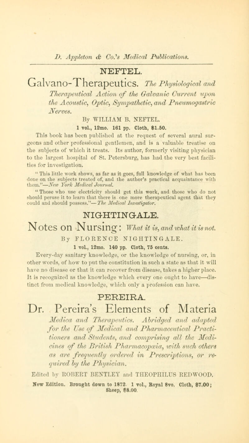 NEFTEL. GalvanO-TherapeutlCS. The Physiological and Therapeutical Action of the Galvanic Current upon the Acoustic, Optic, Sympathetic, and Pneumogastric Nerves. By WILLIAM B. NEFTEL. 1 vol., 12mo. 161 pp. Cloth, $1.50. This book 1ms been published at the request of several aural sur- geons and other professional gentlemen, and is a valuable treatise on the subjects of which it treats. Its author, formerly visiting physician to the largest hospital of St. Petersburg, has had the very best facili- ties for investigation.  This little work shows, as far as it goes, full knowledge of what has been done on the subjects treated of, and the author's practical acquaintance with them.—New York Medical Journal.  Those who use electricity should get this work, and those who do not should peruse it to learn that there is one more therapeutical agent that they could and should possess.—The Medical Investigator. NIG-HTINGALE. Notes On Nursing: What iti#, and what it is not. By FLORENCE NIGHTINGALE. 1 vol., 12mo. 140 pp. Cloth, 75 cents. Every-day sanitary knowledge, or the knowledge of nursing, or, in other words, of how to put the constitution in such a state as that it will have no disease or that it can recover from disease, takes a higher place. It is recognized as the knowledge which every one ought to have—dis- tinct from medical knowledge, which only a profession can Lave. PEREIRA. Dr. Pereira's Elements of Materia Mi \dica and Therapeutics» Abridged and adapted for the Use of Medical and Pharmaa utical Practi- tioners and Students, and comprising all the Medi- cines of the British Pharmacopoeia, with such others as arc frequently ordered in Prescriptions, or re- quired by the Physician. Edited by ROBERT BENTLEY and THEOPHILUS REDWOOD. New Edition. Brought down to 1872. 1 vol., Royal 8vo. Cloth, $7.00; Sheep, $8.00.
