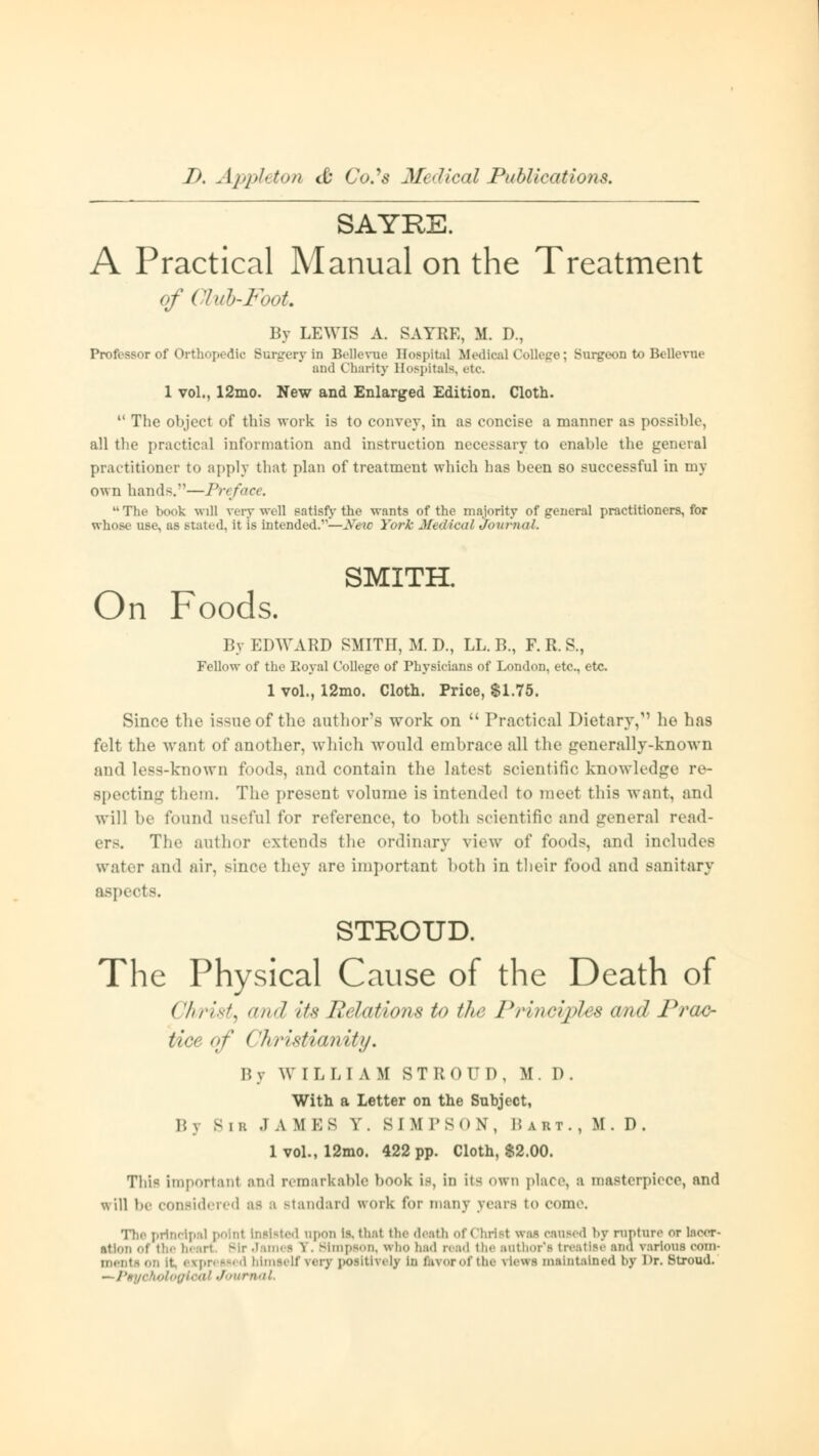 SAYRE. A Practical Manual on the Treatment of Club-Foot. By LEWIS A. SAYRE, M. D., Professor of Orthopedic Surgery in BeDevue Hospital Medical College; Surgeon to Bellevue and Chanty Hospitals, etc. 1 vol., 12mo. New and Enlarged Edition. Cloth.  The object of this work is to convey, in as concise a manner as possible, all the practical information and instruction necessary to enable the general practitioner to apply that plan of treatment which has been so successful in my own hands.—Preface. The book will very well satisfy the wnnts of the majority of general practitioners, for whose use, as stated, it is intended.—New York Medical Journal. SMITH. On Foods. By EDWARD SMITH, M. D., LL. B., F. R. S., Fellow of the Eoyal College of Physicians of London, etc., etc. 1 vol., 12mo. Cloth. Price, $1.75. Since the issue of the author's work on  Practical Dietary,1' ho ha9 felt the want of another, which would embrace all the generally-known and Less-known foods, and contain the latest scientific knowledge re- specting them. The present volume is intended to meet this want, and will be found useful for reference, to both scientific and general read- er-. The author extends the ordinary view of foods, and includes water and air, since they are important both in their food and sanitary aspects. STROUD. The Physical Cause of the Death of Christy cmd its Relations to the Principles and Prac- tice of ( 'hristhuiitij. B y WILLIAM STROUD, M . D . With a Letter on the Subject, B j Bib JAMES V. SIMPSON, Bibi. , M. D. 1 vol., 12mo. 422 pp. Cloth, $2.00. Thi« important and remarkable book is, in its own place, a masterpiece, and will be considered u b Btandard work for many years to come. principal poinl Insisted npon is. that the death of Christ was caused by rapture or laoer- ation of I Simpson, who had read the author's treatise ana various com- rpressed himself very pofltiyely in (kvorof the riewi maintained by Dr. Stroud. \oloffioal Journal.