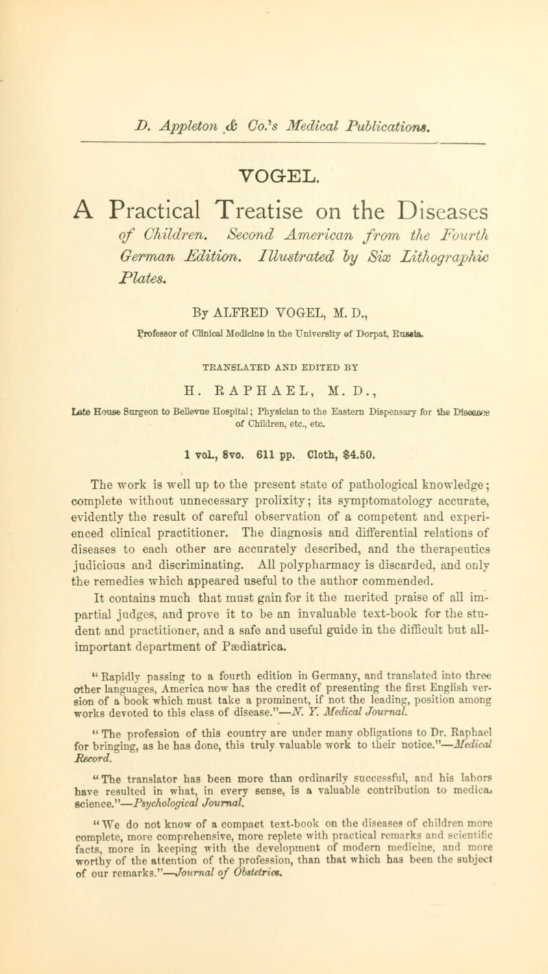 VOGEL. A Practical Treatise on the Diseases of Children. Second American from the Fourth German Edition. Illustrated by Six Lithographic Plates. By ALFRED VOGEL, M. D., Professor of Clinical Medicine in the University of Dorpat, RumIä. TEAN8LATED AND EDITED BY H. RAPHAEL, M. D., Late Hous6 Surgeon to Bellevue Hospital; Physician to the Eastern Dispensary for the Dteeaaoe of Children, etc., etc 1 voL, 8vo. 611 pp. Cloth, $4.50. The work is well up to the present state of pathological knowledge; complete without unnecessary prolixity; its symptomatology accurate, evidently the result of careful observation of a competent and experi- enced clinical practitioner. The diagnosis and differential relations of diseases to each other are accurately described, and the therapeutics judicious and discriminating. All polypharmacy is discarded, and only the remedies which appeared useful to the author commended. It contains much that must gain for it the merited praise of all im- partial judges, and prove it to be an invaluable text-book for the stu- dent and practitioner, and a safe and useful gnide in the difficult but all- important department of Psediatrica.  Rapidly passing to a fourth edition in Germany, and translated into three other languages, America now has the credit of presenting the first English ver- sion of a book which must take a prominent, if not the leading, position among works devoted to this class of disease.—N. Y. Medical Journal.  The profession of this country are under many obligations to Dr. Raphael for bringing, as he has done, this truly valuable work to their notice.—Medical Record. The translator ha9 been more than ordinarily successful, and his labors have resulted in what, in every sense, is a valuable contribution to medic* science.—Psychological Journal. We do not know of a compact text-book on the diseases of children more complete, more comprehensive, more replete with practical remarks ami scientific facts, more in keeping with the development of modern medicine, and worthy of the attention of the profession, than that which has been the lubjed of our remarks.—Journal of Obstetric*.