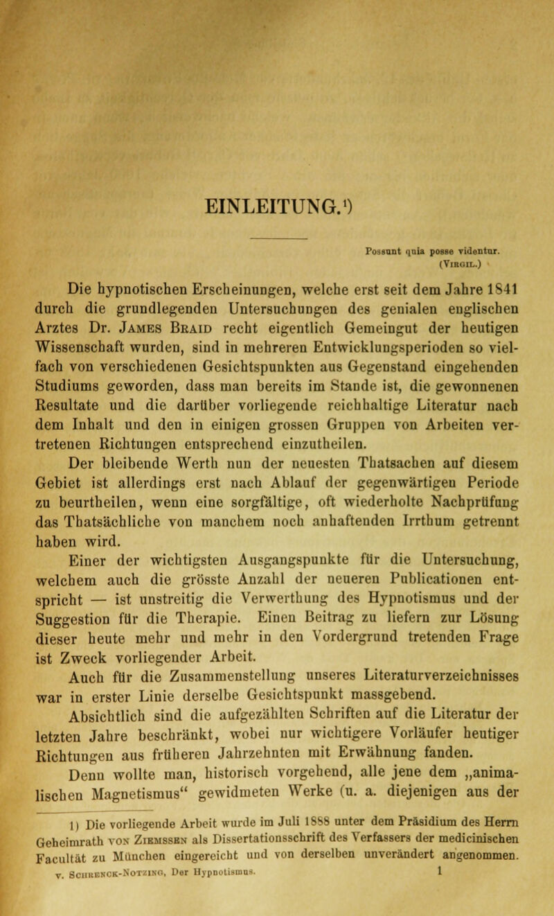 EINLEITUNG.1) Posaunt quia posse videntur. (VlROIL.) Die hypnotischen Erscheinungen, welche erst seit dem Jahre 1S41 durch die grundlegenden Untersuchungen des genialen englischen Arztes Dr. James Braid recht eigentlich Gemeingut der heutigen Wissenschaft wurden, sind in mehreren Entwicklungsperioden so viel- fach von verschiedenen Gesichtspunkten aus Gegenstand eingehenden Studiums geworden, dass man bereits im Stande ist, die gewonnenen Resultate und die darüber vorliegende reichhaltige Literatur nach dem Inhalt und den in einigen grossen Gruppen von Arbeiten ver- tretenen Richtungen entsprechend einzutheilen. Der bleibende Werth nun der neuesten Thatsachen auf diesem Gebiet ist allerdings erst nach Ablauf der gegenwärtigen Periode zu beurtheilen, wenn eine sorgfältige, oft wiederholte Nachprüfung das Thatsächliche von manchem noch anhaftenden Irrthum getrennt haben wird. Einer der wichtigsten Ausgangspunkte für die Untersuchung, welchem auch die grösste Anzahl der neueren Publicationen ent- spricht — ist unstreitig die Verwerthung des Hypnotismus und der Suggestion für die Therapie. Einen Beitrag zu liefern zur Lösung dieser heute mehr und mehr in den Vordergrund tretenden Frage ist Zweck vorliegender Arbeit. Auch für die Zusammenstellung unseres Literaturverzeichnisses war in erster Linie derselbe Gesichtspunkt massgebend. Absichtlich sind die aufgezählten Schriften auf die Literatur der letzten Jahre beschränkt, wobei nur wichtigere Vorläufer heutiger Richtungen aus früheren Jahrzehnten mit Erwähnung fanden. Denn wollte man, historisch vorgehend, alle jene dem „anima- lischen Magnetismus gewidmeten Werke (u. a. diejenigen aus der 1) Die vorliegende Arbeit wurde im Juli 1SSS unter dem Präsidium des Herrn Geheirnrath von Zibmssbn als Dissertationsschrift des Verfassers der medicinischen Facultät zu München eingereicht und von derselben unverändert angenommen.