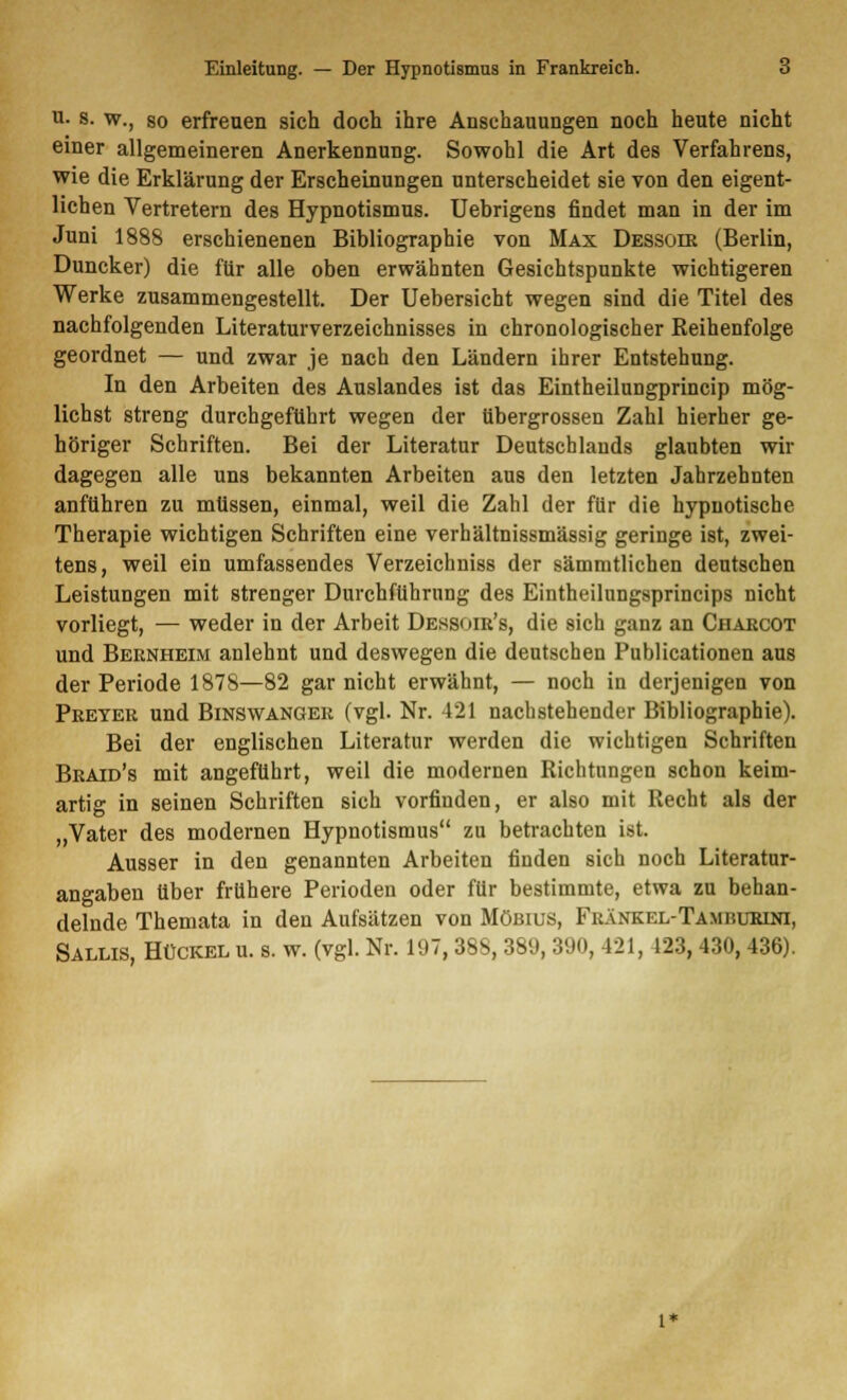 i- s. w., so erfreuen sich doch ihre Anschauungen noch heute nicht einer allgemeineren Anerkennung. Sowohl die Art des Verfahrens, wie die Erklärung der Erscheinungen unterscheidet sie von den eigent- lichen Vertretern des Hypnotismus. Uebrigens findet man in der im Juni 1888 erschienenen Bibliographie von Max Dessoir (Berlin, Duncker) die für alle oben erwähnten Gesichtspunkte wichtigeren Werke zusammengestellt. Der Uebersicht wegen sind die Titel des nachfolgenden Literaturverzeichnisses in chronologischer Reihenfolge geordnet — und zwar je nach den Ländern ihrer Entstehung. In den Arbeiten des Auslandes ist das Eintheilungprincip mög- lichst streng durchgeführt wegen der übergrossen Zahl hierher ge- höriger Schriften. Bei der Literatur Deutschlauds glaubten wir dagegen alle uns bekannten Arbeiten aus den letzten Jahrzehnten anführen zu müssen, einmal, weil die Zahl der für die hypnotische Therapie wichtigen Schriften eine verhältnissmässig geringe ist, zwei- tens, weil ein umfassendes Verzeichniss der sämmtlichen deutschen Leistungen mit strenger Durchführung des Eintheilungsprincips nicht vorliegt, — weder in der Arbeit Dessoir's, die sich ganz an Charcot und Bernheim anlehnt und deswegen die deutschen Publicationen aus der Periode 1878—82 gar nicht erwähnt, — noch in derjenigen von Preter und Binswanger (vgl. Nr. 421 nachstehender Bibliographie). Bei der englischen Literatur werden die wichtigen Schriften Braid's mit angeführt, weil die modernen Richtungen schon keim- artig in seinen Schriften sich vorfinden, er also mit Recht als der „Vater des modernen Hypnotismus zu betrachten ist. Ausser in den genannten Arbeiten finden sich noch Literatur- angaben über frühere Perioden oder für bestimmte, etwa zu behan- delnde Themata in den Aufsätzen von Mobius, Fränkel-Tamburini, Sallis, Hückel u. s. w. (vgl. Nr. 197,38S, 389, 390, 421, 123, 430, 436).