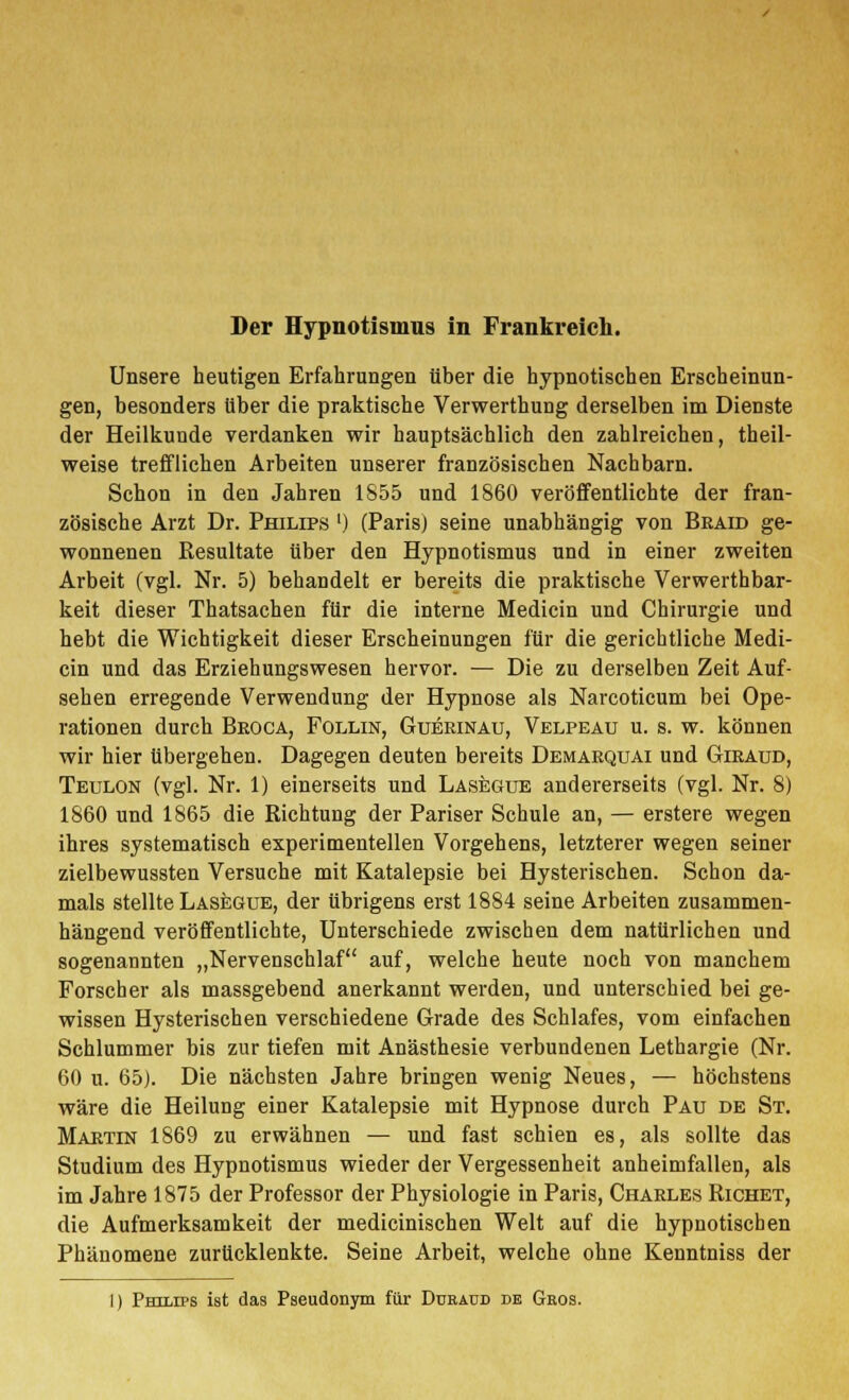 Unsere heutigen Erfahrungen über die hypnotischen Erscheinun- gen, besonders über die praktische Verwerthung derselben im Dienste der Heilkunde verdanken wir hauptsächlich den zahlreichen, theil- weise trefflichen Arbeiten unserer französischen Nachbarn. Schon in den Jahren 1S55 und 1860 veröffentlichte der fran- zösische Arzt Dr. Philips ') (Paris) seine unabhängig von Braid ge- wonnenen Resultate über den Hypnotismus und in einer zweiten Arbeit (vgl. Nr. 5) behandelt er bereits die praktische Verwerthbar- keit dieser Thatsachen für die interne Medicin und Chirurgie und hebt die Wichtigkeit dieser Erscheinungen für die gerichtliche Medi- cin und das Erziehungswesen hervor. — Die zu derselben Zeit Auf- sehen erregende Verwendung der Hypnose als Narcoticum bei Ope- rationen durch Beoca, Follin, Gueeinau, Velpeau u. s. w. können wir hier übergehen. Dagegen deuten bereits Demaequai und Gieaud, Teulon (vgl. Nr. 1) einerseits und Lasegue andererseits (vgl. Nr. 8) 1860 und 1865 die Richtung der Pariser Schule an, — erstere wegen ihres systematisch experimentellen Vorgehens, letzterer wegen seiner zielbewussten Versuche mit Katalepsie bei Hysterischen. Schon da- mals stellte Lasegue, der übrigens erst 1884 seine Arbeiten zusammen- hängend veröffentlichte, Unterschiede zwischen dem natürlichen und sogenannten „Nervenschlaf auf, welche heute noch von manchem Forscher als massgebend anerkannt werden, und unterschied bei ge- wissen Hysterischen verschiedene Grade des Schlafes, vom einfachen Schlummer bis zur tiefen mit Anästhesie verbundenen Lethargie (Nr. 60 u. 65J. Die nächsten Jahre bringen wenig Neues, — höchstens wäre die Heilung einer Katalepsie mit Hypnose durch Pau de St. Maetin 1869 zu erwähnen — und fast schien es, als sollte das Studium des Hypnotismus wieder der Vergessenheit anheimfallen, als im Jahre 1875 der Professor der Physiologie in Paris, Chaeles Richet, die Aufmerksamkeit der medicinischen Welt auf die hypnotischen Phänomene zurücklenkte. Seine Arbeit, welche ohne Kenntniss der