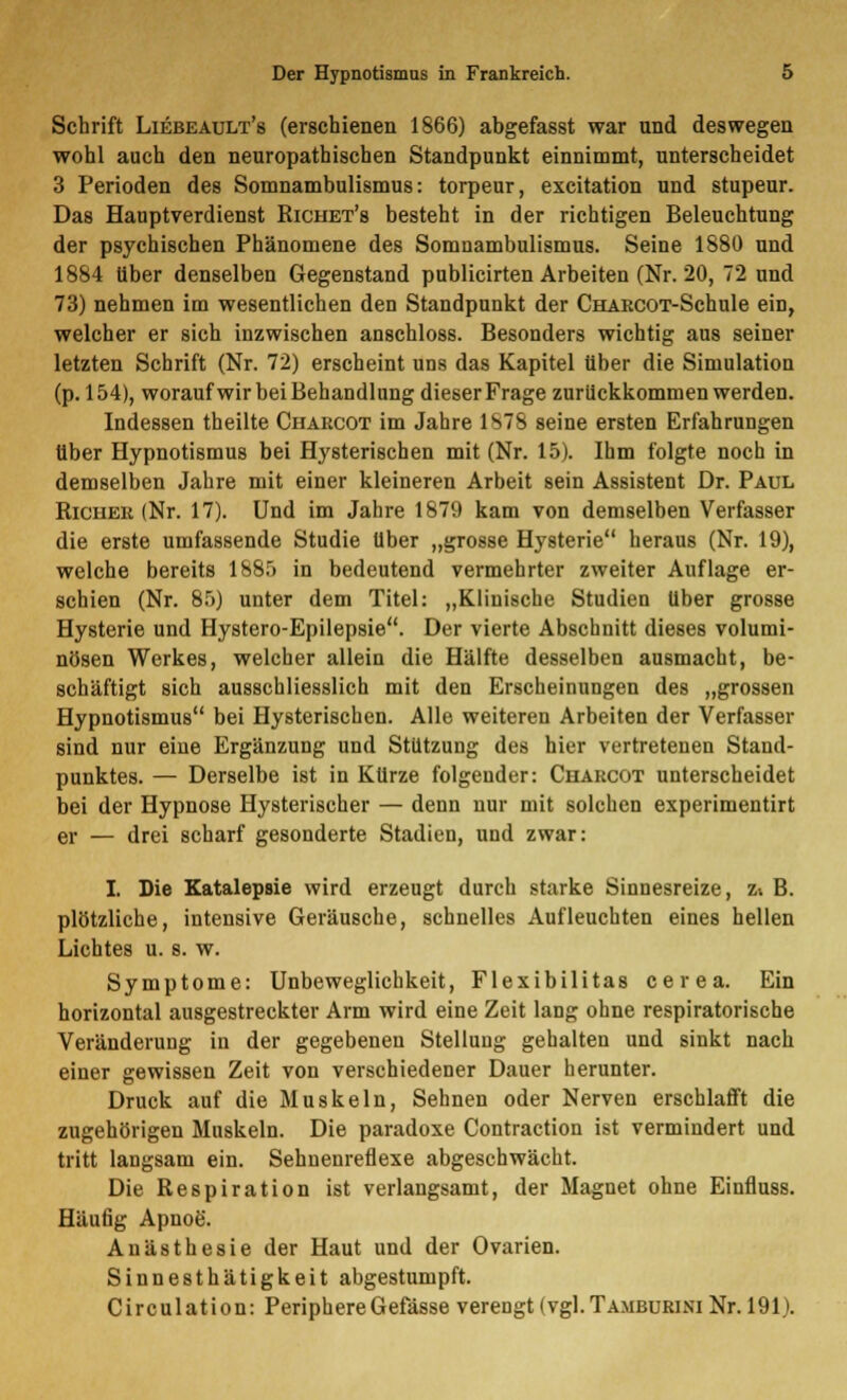 Schrift Liebeault's (erschienen 1866) abgefasst war und deswegen wohl auch den neuropathischen Standpunkt einnimmt, unterscheidet 3 Perioden des Somnambulismus: torpeur, excitation und stupeur. Das Hauptverdienst Richet's besteht in der richtigen Beleuchtung der psychischen Phänomene des Somnambulismus. Seine 1880 und 1884 über denselben Gegenstand publicirten Arbeiten (Nr. 20, 72 und 73) nehmen im wesentlichen den Standpunkt der CHARCOT-Schule ein, welcher er sich inzwischen anschloss. Besonders wichtig aus seiner letzten Schrift (Nr. 72) erscheint uns das Kapitel über die Simulation (p. 154), worauf wir bei Behandlung dieser Frage zurückkommen werden. Indessen theilte Chaecot im Jahre 1878 seine ersten Erfahrungen über Hypnotismus bei Hysterischen mit (Nr. 15). Ihm folgte noch in demselben Jahre mit einer kleineren Arbeit sein Assistent Dr. Paul Riciiek (Nr. 17). Und im Jahre 1879 kam von demselben Verfasser die erste umfassende Studie über „grosse Hysterie heraus (Nr. 19), welche bereits 1885 in bedeutend vermehrter zweiter Auflage er- schien (Nr. 85) unter dem Titel: „Klinische Studien über grosse Hysterie und Hystero-Epilepsie. Der vierte Abschnitt dieses volumi- nösen Werkes, welcher allein die Hälfte desselben ausmacht, be- schäftigt sich ausschliesslich mit den Erscheinungen des „grossen Hypnotismus bei Hysterischen. Alle weiteren Arbeiten der Verfasser sind nur eine Ergänzung und Stützung des hier vertretenen Stand- punktes. — Derselbe ist in Kürze folgender: Charcot unterscheidet bei der Hypnose Hysterischer — denn nur mit solchen experimentirt er — drei scharf gesonderte Stadien, und zwar: I. Die Katalepsie wird erzeugt durch starke Sinnesreize, z-. B. plötzliche, intensive Geräusche, schnelles Aufleuchten eines hellen Lichtes u. s. w. Symptome: Unbeweglichkeit, Flexibilitas cerea. Ein horizontal ausgestreckter Arm wird eine Zeit lang ohne respiratorische Veränderung in der gegebenen Stellung gehalten und sinkt nach einer gewissen Zeit von verschiedener Dauer herunter. Druck auf die Muskeln, Sehnen oder Nerven erschlafft die zugehörigen Muskeln. Die paradoxe Contraction ist vermindert und tritt langsam ein. Sehnenreflexe abgeschwächt. Die Respiration ist verlangsamt, der Magnet ohne Einfluss. Häufig Apnoe. Anästhesie der Haut und der Ovarien. Sinnesthätigkeit abgestumpft. Circulation: Periphere Gefässe verengt (vgl. Ta.mburini Nr. 191).