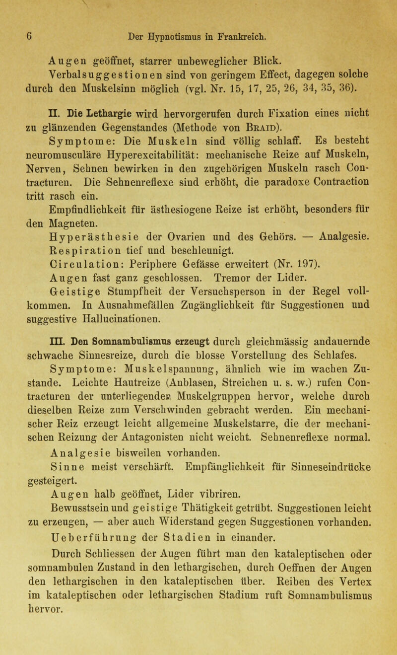 Augen geöffnet, starrer unbeweglicher Blick. Verbalsuggestionen sind von geringem Effect, dagegen solche durch den Muskelsinn möglich (vgl. Nr. 15, 17, 25, 26, 34, 35, 36). II. Die Lethargie wird hervorgerufen durch Fixation eines nicht zu glänzenden Gegenstandes (Methode von Beaid). Symptome: Die Muskeln sind völlig schlaff. Es besteht neuromusculäre Hyperexcitabilität: mechanische Reize auf Muskeln, Nerven, Sehnen bewirken in den zugehörigen Muskeln rasch Con- tracturen. Die Sehnenreflexe sind erhöht, die paradoxe Contraction tritt rasch ein. Empfindlichkeit für ästhesiogene Reize ist erhöht, besonders für den Magneten. Hyperästhesie der Ovarien und des Gehörs. — Analgesie. Respiration tief und beschleunigt. Circulation: Periphere Gefässe erweitert (Nr. 197). Augen fast ganz geschlossen. Tremor der Lider. Geistige Stumpfheit der Versuchsperson in der Regel voll- kommen. In Ausnahmefällen Zugänglichkeit für Suggestionen und suggestive Hallucinationen. III. Den Somnambulismus erzeugt durch gleichmässig andauernde schwache Sinnesreize, durch die blosse Vorstellung des Schlafes. Symptome: Muskelspannung, ähnlich wie im wachen Zu- stande. Leichte Hautreize (Anblasen, Streichen u. s. w.) rufen Con- tracturen der unterliegenden Muskelgruppen hervor, welche durch dieselben Reize zum Verschwinden gebracht werden. Ein mechani- scher Reiz erzeugt leicht allgemeine Muskelstarre, die der mechani- schen Reizung der Antagonisten nicht weicht. Sehnenreflexe normal. Analgesie bisweilen vorhanden. Sinne meist verschärft. Empfänglichkeit für Sinneseindrücke gesteigert. Augen halb geöffnet, Lider vibriren. Bewusstsein und geistige Thätigkeit getrübt. Suggestionen leicht zu erzeugen, — aber auch Widerstand gegen Suggestionen vorhanden. Ueberführung der Stadien in einander. Durch Schliessen der Augen führt man den kataleptischen oder somnambulen Zustand in den lethargischen, durch Oeffnen der Augen den lethargischen in den kataleptischen über. Reiben des Vertex im kataleptischen oder lethargischen Stadium ruft Somnambulismus hervor.