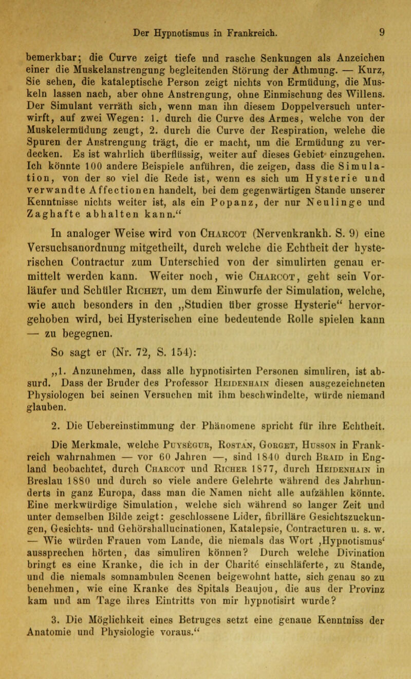 bemerkbar; die Curve zeigt tiefe und rasche Senkungen als Anzeichen einer die Muskelanstrengung begleitenden Störung der Athmung. — Kurz, Sie sehen, die kataleptische Person zeigt nichts von Ermüdung, die Mus- keln lassen nach, aber ohne Anstrengung, ohne Einmischung des Willens. Der Simulant verräth sich, wenn man ihn diesem Doppelversuch unter- wirft, auf zwei Wegen: 1. durch die Curve des Armes, welche von der Muskelermüdung zeugt, 2. durch die Curve der Respiration, welche die Spuren der Anstrengung trägt, die er macht, um die Ermüdung zu ver- decken. Es ist wahrlich überflüssig, weiter auf dieses Gebiet- einzugehen. Ich könnte 100 andere Beispiele anfuhren, die zeigen, dass die Simula- tion, von der so viel die Rede ist, wenn es sich um Hysterie und verwandte Affectionen handelt, bei dem gegenwärtigen Stande unserer Kenntnisse nichts weiter ist, als ein Popanz, der nur Neulinge und Zaghafte abhalten kann. In analoger Weise wird von Ciiarcot (Nervenkrankh. S. 9) eine Versuchsanordnung mitgetheilt, durch welche die Echtheit der hyste- rischen Contractur zum Unterschied von der simulirten genau er- mittelt werden kann. Weiter noch, wie Charcot, geht sein Vor- läufer und Schüler Richet, um dem Einwurfe der Simulation, welche, wie auch besonders in den „Studien über grosse Hysterie hervor- gehoben wird, bei Hysterischen eine bedeutende Rolle spielen kann — zu begegnen. So sagt er (Nr. 72, S. 154): „1. Anzunehmen, dass alle hypnotisirten Personen simuliren, ist ab- surd. Dass der Bruder des Professor Heidenhain diesen ausgezeichneten Physiologen bei seinen Versuchen mit ihm beschwindelte, würde niemand glauben. 2. Die Uebereinstimmung der Phänomene spricht für ihre Echtheit. Die Merkmale, welche Puyseour, Rostan, Goeget, Hüsson in Frank- reich wahrnahmen — vor 60 Jahren —, sind I 840 durch Braid in Eng- land beobachtet, durch Ciiarcot und Riciier 187 7, durch Heidenhain in Breslau 1880 und durch so viele andere Gelehrte während des Jahrhun- derts in ganz Europa, dass man die Namen nicht alle aufzählen könnte. Eine merkwürdige Simulation, welche sich während so langer Zeit und unter demselben Bilde zeigt: geschlossene Lider, fibrilläre Gesichtszuckun- gen, Gesichts- und Gehörshallucinationen, Katalepsie, Contracturen u. s. w. — Wie würden Frauen vom Lande, die niemals das Wort ,Hypnotismus' aussprechen hörten, das simuliren können? Durch welche Divination bringt es eine Kranke, die ich in der Charite einschläferte, zu Stande, und die niemals somnambulen Scenen beigewohnt hatte, sich genau so zu benehmen, wie eine Kranke des Spitals Beaujou, die aus der Provinz kam und am Tage ihres Eintritts von mir hypnotisirt wurde? 3. Die Möglichkeit eines Betruges setzt eine genaue Kenntniss der Anatomie und Physiologie voraus.