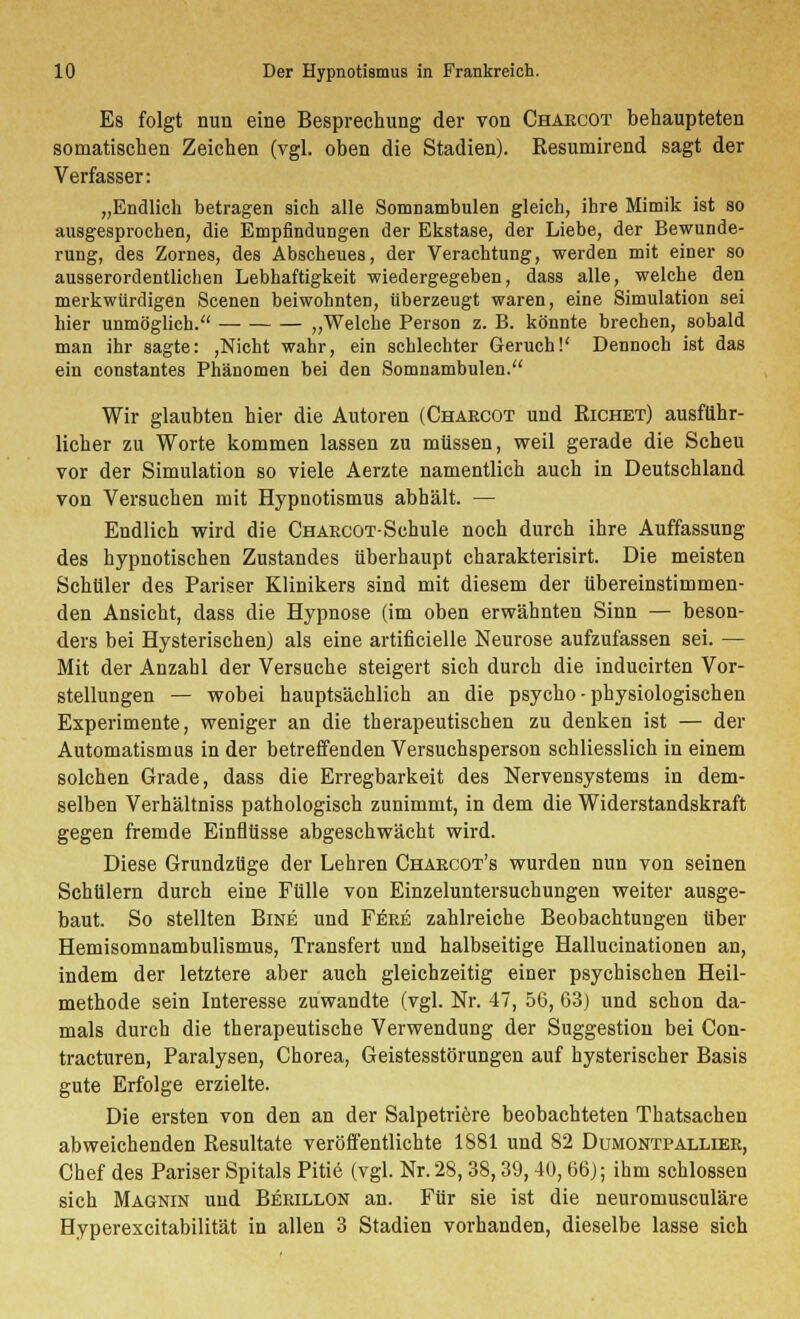 Es folgt nun eine Besprechung der von Chakcot behaupteten somatischen Zeichen (vgl. oben die Stadien). Resumirend sagt der Verfasser: „Endlich betragen sich alle Somnambulen gleich, ihre Mimik ist so ausgesprochen, die Empfindungen der Ekstase, der Liebe, der Bewunde- rung, des Zornes, des Abscheues, der Verachtung, werden mit einer so ausserordentlichen Lebhaftigkeit wiedergegeben, dass alle, welche den merkwürdigen Scenen beiwohnten, überzeugt waren, eine Simulation sei hier unmöglich. „Welche Person z. B. könnte brechen, sobald man ihr sagte: ,Nicht wahr, ein schlechter Geruch!' Dennoch ist das ein constantes Phänomen bei den Somnambulen. Wir glaubten hier die Autoren (Chakcot und Richet) ausführ- licher zu Worte kommen lassen zu müssen, weil gerade die Scheu vor der Simulation so viele Aerzte namentlich auch in Deutschland von Versuchen mit Hypnotismus abhält. — Endlich wird die CHAKCOT-Schule noch durch ihre Auffassung des hypnotischen Zustandes überhaupt charakterisirt. Die meisten Schüler des Pariser Klinikers sind mit diesem der übereinstimmen- den Ansicht, dass die Hypnose (im oben erwähnten Sinn — beson- ders bei Hysterischen) als eine artificielle Neurose aufzufassen sei. — Mit der Anzahl der Versuche steigert sich durch die inducirten Vor- stellungen — wobei hauptsächlich an die psycho - physiologischen Experimente, weniger an die therapeutischen zu denken ist — der Automatismus in der betreffenden Versuchsperson schliesslich in einem solchen Grade, dass die Erregbarkeit des Nervensystems in dem- selben Verhältniss pathologisch zunimmt, in dem die Widerstandskraft gegen fremde Einflüsse abgeschwächt wird. Diese Grundzüge der Lehren Chaecot's wurden nun von seinen Schülern durch eine Fülle von Einzeluntersuchungen weiter ausge- baut. So stellten Bine und Fere zahlreiche Beobachtungen über Hemisomnambulismus, Transfert und halbseitige Hallucinationen an, indem der letztere aber auch gleichzeitig einer psychischen Heil- methode sein Interesse zuwandte (vgl. Nr. 47, 56, 63) und schon da- mals durch die therapeutische Verwendung der Suggestion bei Con- tracturen, Paralysen, Chorea, Geistesstörungen auf hysterischer Basis gute Erfolge erzielte. Die ersten von den an der Salpetriere beobachteten Thatsachen abweichenden Resultate veröffentlichte 1881 und 82 Dumontpallier, Chef des Pariser Spitals Pitie (vgl. Nr. 28, 38,39,40,66); ihm schlössen sich Magnin und Berillon an. Für sie ist die neuromusculäre Hyperexcitabilität in allen 3 Stadien vorhanden, dieselbe lasse sich