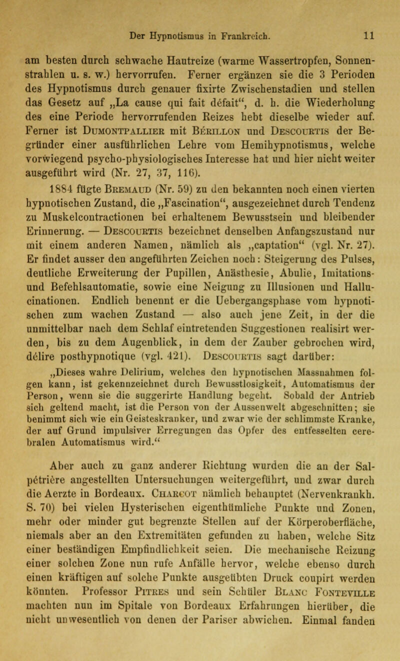 am besten durch schwache Hautreize (warme Wassertropfen, Sonnen- strahlen u. 8. w.) hervorrufen. Ferner ergänzen sie die 3 Perioden des Hypnotismus durch genauer fixirte Zwischenstadien und stellen das Gesetz auf „La cause qui fait defait, d. h. die Wiederholung des eine Periode hervorrufenden Reizes hebt dieselbe wieder auf. Ferner ist Dumontpalliee mit Berillon und Descourtis der Be- gründer einer ausführlichen Lehre vom Hemihypnotismus, welche vorwiegend psycho-physiologisches Interesse hat und hier nicht weiter ausgeführt wird (Nr. 27, 37, 116). 1884 fügte Bremaud (Nr. 59) zu den bekannten noch einen vierten hypnotischen Zustand, die „Fascination, ausgezeichnet durch Tendenz zu Muskelcontractionen bei erhaltenem Bewusstsein und bleibender Erinnerung. — Descourtis bezeichnet denselben Anfangszustand nur mit einem anderen Namen, nämlich als „captation (vgl. Nr. 27). Er findet ausser den angeführten Zeichen noch: Steigerung des Pulses, deutliche Erweiterung der Pupillen, Anästhesie, Abulie, Imitations- und Befehlsautomatie, sowie eine Neigung zu Illusionen und Hallu- cinationen. Endlich benennt er die Uebergangsphase vom hypnoti- schen zum wachen Zustand — also auch jene Zeit, in der die unmittelbar nach dem Schlaf eintretenden Suggestionen realisirt wer- den, bis zu dem Augenblick, in dem der Zauber gebrochen wird, delire posthypnotique (vgl. 421). DBSCOUBTIfl sagt darüber: „Dieses wahre Delirium, welches den hypnotischen Massnahmen fol- gen kann, ist gekennzeichnet durch Bewusstloeigkeit, Automatismus der Person, wenn sie die suggerirte Handlung begeht. Sobald der Antrieb sich geltend macht, ist die Person von der Aussenwelt abgeschnitten; sie benimmt sich wie ein Geisteskranker, und zwar wie der schlimmste Kranke, der auf Grund impulsiver Erregungen das Opfer des entfesselten cere- bralen Automatismus wird. Aber auch zu ganz anderer Richtung wurden die an der Sal- petriore angestellten Untersuchungen weitergeführt, und zwar durch die Aerzte in Bordeaux. Cuarcot nämlich behauptet (Nervenkrankh. S. 70) bei vielen Hysterischen eigenthümliche Punkte und Zonen, mehr oder minder gut begrenzte Stellen auf der Körperoberfläche, niemals aber an den Extremitäten gefunden zu haben, welche Sitz einer beständigen Empfindlichkeit seien. Die mechanische Reizung einer solchen Zone nun rufe Anfälle hervor, welche ebenso durch einen kräftigen auf solche Punkte ausgeübten Druck coupirt werden könnten. Professor Pitres und sein Schüler Blakc Funtevdlle machten nuu im Spitale von Bordeaux Erfahrungen hierüber, die nicht unwesentlich von denen der Pariser abwichen. Einmal fanden