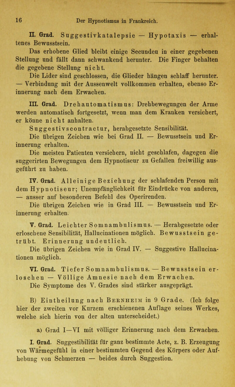 IL Grad. Suggestivkatalepsie — Hypotaxis — erhal- tenes Bewusstsein. Das erhobene Glied bleibt einige Secundeu in einer gegebenen Stellung und fällt dann schwankend herunter. Die Finger behalten die gegebene Stellung nicht. Die Lider sind geschlossen, die Glieder hängen schlaff herunter. — Verbindung mit der Aussenwelt vollkommen erhalten, ebenso Er- innerung nach dem Erwachen. III. Grad. Drehautomatismus: Drehbewegungen der Arme werden automatisch fortgesetzt, wenn man dem Kranken versichert, er könne nicht anhalten. Suggestivscontractur, herabgesetzte Sensibilität. Die übrigen Zeichen wie bei Grad IL — Bewusstsein und Er- innerung erhalten. Die meisten Patienten versichern, nicht geschlafen, dagegen die suggerirten Bewegungen dem Hypnotiseur zu Gefallen freiwillig aus- geführt zu haben. IV. Grad. Alleinige Beziehung der schlafenden Person mit dem Hypnotiseur; Unempfänglichkeit für Eindrücke von anderen, — ausser auf besonderen Befehl des Operirenden. Die übrigen Zeichen wie in Grad III. — Bewusstsein und Er- innerung erhalten. V. Grad. Leichter Somnambulismus. — Herabgesetzte oder erloschene Sensibilität, Hallucinationen möglich. Bewusstsein ge- trübt. Erinnerung undeutlich. Die übrigen Zeichen wie in Grad IV. — Suggestive Hallucina- tionen möglich. VI. Grad. Tiefer Somnambulismus. — Bewusstsein er- loschen — Völlige Amnesie nach dem Erwachen. Die Symptome des V. Grades sind stärker ausgeprägt. B) Eintheilung nach Bernheim in 9 Grade. (Ich folge hier der zweiten vor Kurzem erschienenen Auflage seines Werkes, welche sich hierin von der alten unterscheidet.) a) Grad I—VI mit völliger Erinnerung nach dem Erwachen. I. Grad. Suggestibilität für ganz bestimmte Acte, z. B. Erzeugung von Wärmegefühl in einer bestimmten Gegend des Körpers oder Auf- hebung von Schmerzen — beides durch Suggestion.