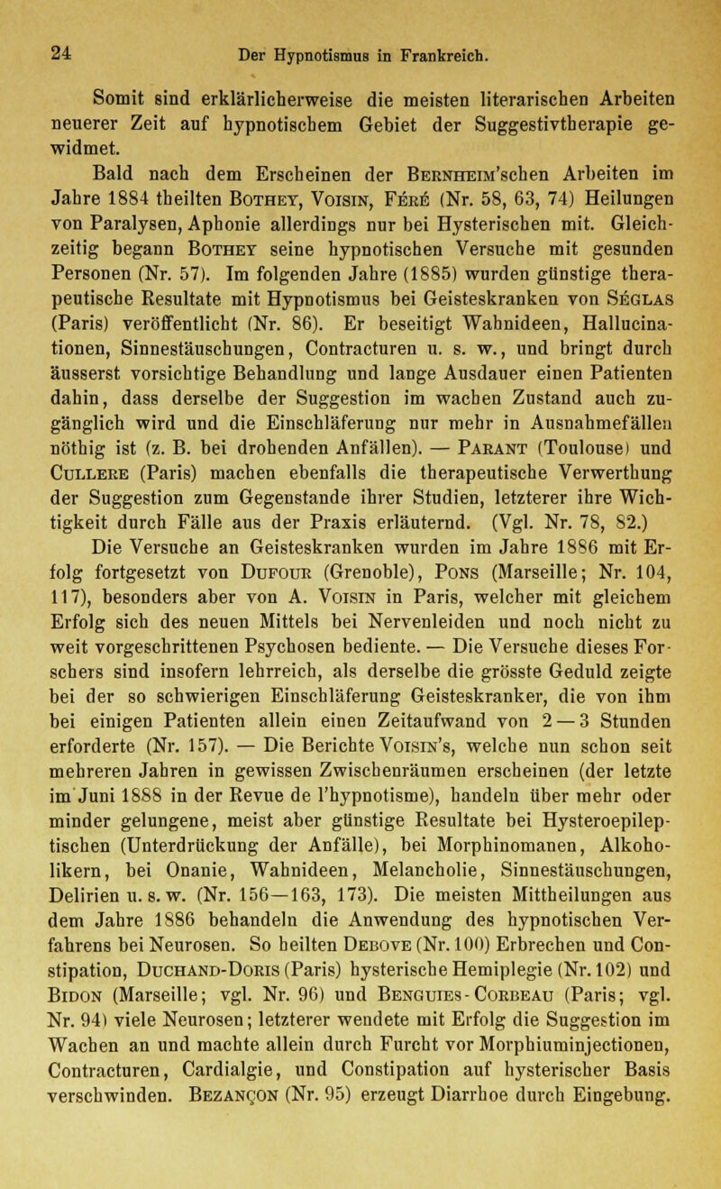 Somit sind erklärlicherweise die meisten literarischen Arbeiten neuerer Zeit auf hypnotischem Gebiet der Suggestivtherapie ge- widmet. Bald nach dem Erscheinen der BERNHEiM'schen Arbeiten im Jahre 1884 theilten Bothey, Voisin, Feee (Nr. 58, 63, 74) Heilungen von Paralysen, Aphonie allerdings nur bei Hysterischen mit. Gleich- zeitig begann Bothey seine hypnotischen Versuche mit gesunden Personen (Nr. 57). Im folgenden Jahre (1885) wurden günstige thera- peutische Resultate mit Hypnotismus bei Geisteskranken von Seglas (Paris) veröffentlicht (Nr. 86). Er beseitigt Wahnideen, Hallucina- tionen, Sinnestäuschungen, Contracturen u. s. w., und bringt durch äusserst vorsichtige Behandlung und lange Ausdauer einen Patienten dahin, dass derselbe der Suggestion im wachen Zustand auch zu- gänglich wird und die Einschläferung nur mehr in Ausnahmefällen nöthig ist (z. B. bei drohenden Anfällen). — Paeant (Toulouse) und Culleee (Paris) machen ebenfalls die therapeutische Verwerthung der Suggestion zum Gegenstande ihrer Studien, letzterer ihre Wich- tigkeit durch Fälle aus der Praxis erläuternd. (Vgl. Nr. 78, 82.) Die Versuche an Geisteskranken wurden im Jahre 1886 mit Er- folg fortgesetzt von Dufoue (Grenoble), Pons (Marseille; Nr. 104, 117), besonders aber von A. Voisin in Paris, welcher mit gleichem Erfolg sich des neuen Mittels bei Nervenleiden und noch nicht zu weit vorgeschrittenen Psychosen bediente. — Die Versuche dieses For- schers sind insofern lehrreich, als derselbe die grösste Geduld zeigte bei der so schwierigen Einschläferung Geisteskranker, die von ihm bei einigen Patienten allein einen Zeitaufwand von 2 — 3 Stunden erforderte (Nr. 157). — Die Berichte Voisin's, welche nun schon seit mehreren Jahren in gewissen Zwischenräumen erscheinen (der letzte im Juni 1888 in der Revue de l'hypnotisme), handeln über mehr oder minder gelungene, meist aber günstige Resultate bei Hysteroepilep- tischen (Unterdrückung der Anfälle), bei Morphinomanen, Alkoho- likern, bei Onanie, Wahnideen, Melancholie, Sinnestäuschungen, Delirien u. s. w. (Nr. 156—163, 173). Die meisten Mittheilungen aus dem Jahre 1886 behandeln die Anwendung des hypnotischen Ver- fahrens bei Neurosen. So heilten Debove (Nr. 100) Erbrechen und Con- stipation, Duchand-Doeis (Paris) hysterische Hemiplegie (Nr. 102) und Bidon (Marseille; vgl. Nr. 96) und Benguies - Coebeau (Paris; vgl. Nr. 94) viele Neurosen; letzterer wendete mit Erfolg die Suggestion im Wachen an und machte allein durch Furcht vor Morphiuminjectionen, Contracturen, Cardialgie, und Constipation auf hysterischer Basis verschwinden. Bezancon (Nr. 95) erzeugt Diarrhoe durch Eingebung.
