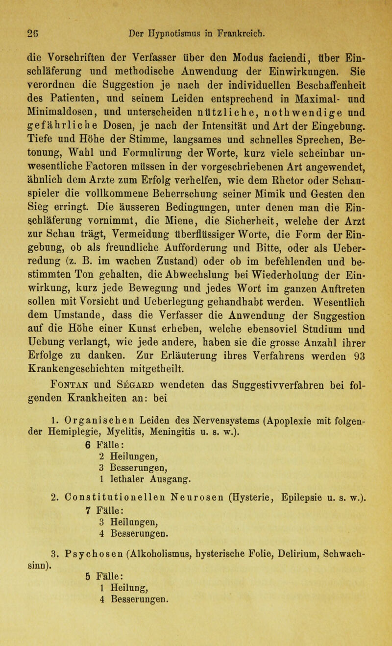 die Vorschriften der Verfasser über den Modus faciendi, über Ein- schläferung und methodische Anwendung der Einwirkungen. Sie verordnen die Suggestion je nach der individuellen Beschaffenheit des Patienten, und seinem Leiden entsprechend in Maximal- und Minimaldosen, und unterscheiden nützliche, nothwendige und gefährliche Dosen, je nach der Intensität und Art der Eingebung. Tiefe und Höhe der Stimme, langsames und schnelles Sprechen, Be- tonung, Wahl und Formulirung der Worte, kurz viele scheinbar un- wesentliche Factoren müssen in der vorgeschriebenen Art angewendet, ähnlich dem Arzte zum Erfolg verhelfen, wie dem Rhetor oder Schau- spieler die vollkommene Beherrschung seiner Mimik und Gesten den Sieg erringt. Die äusseren Bedingungen, unter denen man die Ein- schläferung vornimmt, die Miene, die Sicherheit, welche der Arzt zur Schau trägt, Vermeidung überflüssiger Worte, die Form der Ein- gebung, ob als freundliche Aufforderung und Bitte, oder als Ueber- redung (z. B. im wachen Zustand) oder ob im befehlenden und be- stimmten Ton gehalten, die Abwechslung bei Wiederholung der Ein- wirkung, kurz jede Bewegung und jedes Wort im ganzen Auftreten sollen mit Vorsicht und Ueberlegung gehandhabt werden. Wesentlich dem Umstände, dass die Verfasser die Anwendung der Suggestion auf die Höhe einer Kunst erheben, welche ebensoviel Studium und Uebung verlangt, wie jede andere, haben sie die grosse Anzahl ihrer Erfolge zu danken. Zur Erläuterung ihres Verfahrens werden 93 Krankengeschichten mitgetheilt. Fontan und Segard wendeten das Suggestivverfahren bei fol- genden Krankheiten an: bei 1. Organischen Leiden des Nervensystems (Apoplexie mit folgen- der Hemiplegie, Myelitis, Meningitis u. s. w.). 6 Fälle: 2 Heilungen, 3 Besserungen, 1 lethaler Ausgang. 2. Constitutionellen Neurosen (Hysterie, Epilepsie u. s. w.). 7 Fälle: 3 Heilungen, 4 Besserungen. 3. Psychosen (Alkoholismus, hysterische Folie, Delirium, Schwach- sinn). 5 Fälle: 1 Heilung, 4 Besserungen.