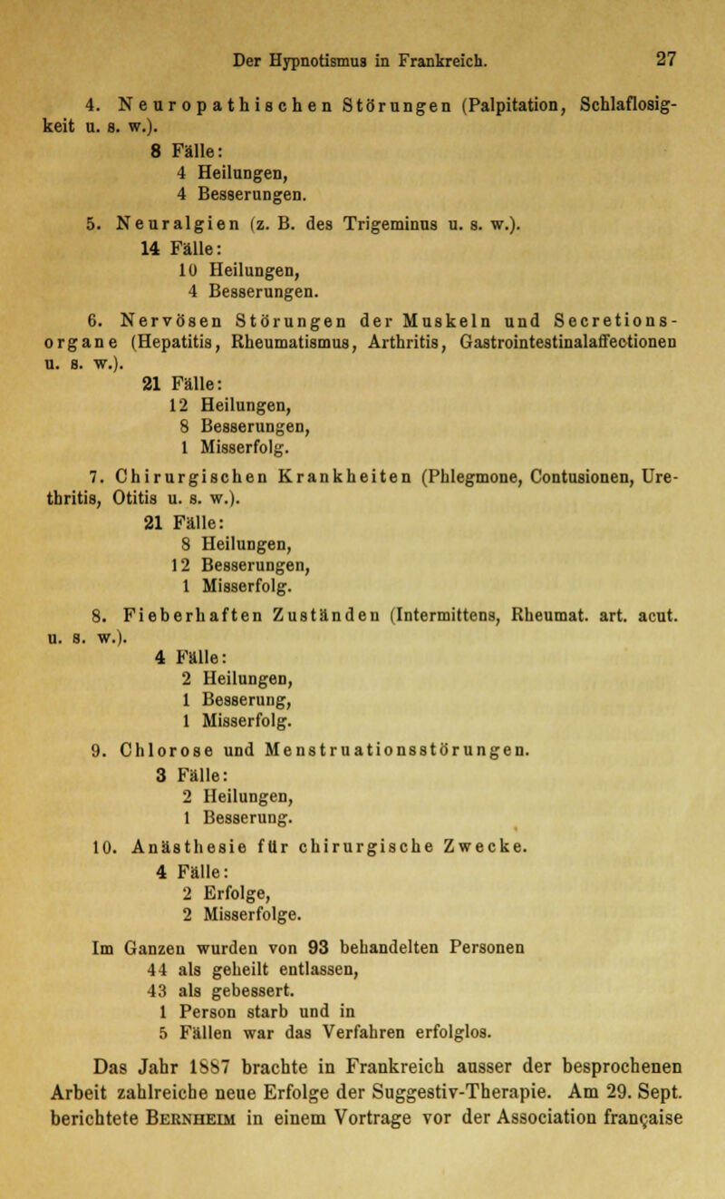 4. N e ur o p a th is che n Störungen (Palpitation, Schlaflosig- keit u. s. w.). 8 Fälle: 4 Heilungen, 4 Besserungen. 5. Neuralgien (z. B. des Trigeminus u. s. w.). 14 Fälle: 10 Heilungen, 4 Besserungen. 6. Nervösen Störungen der Muskeln und Secretions- organe (Hepatitis, Rheumatismus, Arthritis, Gastrointestinalaffeotionen u. a. w.). 21 Fälle: 12 Heilungen, 8 Besserungen, 1 Misserfolg. 7. Chirurgischen Krankheiten (Phlegmone, Contusionen, Ure- thritis, Otitis u. s. w.). 21 Fälle: 8 Heilungen, 12 Besserungen, 1 Misserfolg. 8. Fieberhaften Zuständen (Intermittens, Rheumat. art. acut, u. s. w.). 4 Fälle: 2 Heilungen, 1 Besserung, 1 Misserfolg. 9. Chlorose und Menstruationsstörungen. 3 Fälle: 2 Heilungen, 1 Besserung. 10. Anästhesie für chirurgische Zwecke. 4 Fälle: 2 Erfolge, 2 Misserfolge. Im Ganzen wurden von 93 behandelten Personen 44 als geheilt entlassen, 43 als gebessert. 1 Person starb und in 5 Fällen war das Verfahren erfolglos. Das Jahr 1SS7 brachte in Frankreich ausser der besprochenen Arbeit zahlreiche neue Erfolge der Suggestiv-Therapie. Am 29. Sept. berichtete Bernheim in einem Vortrage vor der Association fran^aise