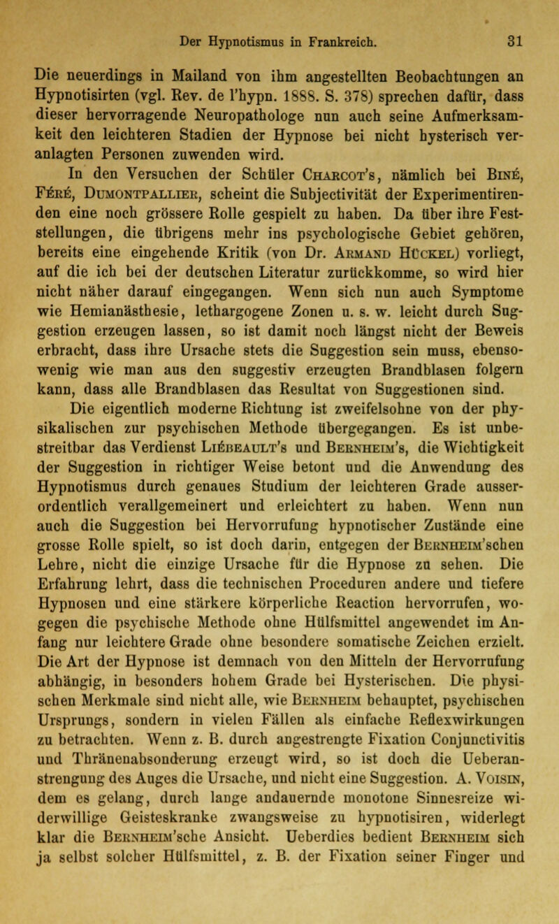 Die neuerdings in Mailand von ihm angestellten Beobachtungen an Hypnoti8irten (vgl. Rev. de l'hypn. 1888. S. 378) sprechen dafür, dass dieser hervorragende Neuropathologe nun auch seine Aufmerksam- keit den leichteren Stadien der Hypnose bei nicht hysterisch ver- anlagten Personen zuwenden wird. In den Versuchen der Schüler Charcot's, nämlich bei Bine, Fek£, Dumontpalliek, scheint die Subjectivität der Experimentiren- den eine noch grössere Rolle gespielt zu haben. Da über ihre Fest- stellungen, die übrigens mehr ins psychologische Gebiet gehören, bereits eine eingehende Kritik (von Dr. Armand Hückel) vorliegt, auf die ich bei der deutschen Literatur zurückkomme, so wird hier nicht näher darauf eingegangen. Wenn sich nun auch Symptome wie Hemianästhesie, lethargogene Zonen u. s. w. leicht durch Sug- gestion erzeugen lassen, so ist damit noch längst nicht der Beweis erbracht, dass ihre Ursache stets die Suggestion sein muss, ebenso- wenig wie man aus den suggestiv erzeugten Brandblasen folgern kann, dass alle Brandblasen das Resultat von Suggestionen sind. Die eigentlich moderne Richtung ist zweifelsohne von der phy- sikalischen zur psychischen Methode übergegangen. Es ist unbe- streitbar das Verdienst Lieheault's und Beenheim's, die Wichtigkeit der Suggestion in richtiger Weise betont und die Anwendung des Hypnotismus durch genaues Studium der leichteren Grade ausser- ordentlich verallgemeinert und erleichtert zu haben. Wenn nun auch die Suggestion bei Hervorrufung hypnotischer Zustände eine grosse Rolle spielt, so ist doch darin, entgegen der BEUNHEiM'schen Lehre, nicht die einzige Ursache für die Hypnose zu sehen. Die Erfahrung lehrt, dass die technischen Proceduren andere und tiefere Hypnosen und eine stärkere körperliche Reaction hervorrufen, wo- gegen die psychische Methode ohne Hülfsmittel angewendet im An- fang nur leichtere Grade ohne besondere somatische Zeichen erzielt. Die Art der Hypnose ist demnach von den Mitteln der Hervorrufung abhängig, in besonders hohem Grade bei Hysterischen. Die physi- schen Merkmale sind nicht alle, wie Beknueim behauptet, psychischen Ursprungs, sondern in vielen Fällen als einfache Reflexwirkungen zu betrachten. Wenn z. B. durch angestrengte Fixation Conjunctivitis und Thränenabsonderung erzeugt wird, so ist doch die Ueberan- strengung des Auges die Ursache, und nicht eine Suggestion. A. Voisin, dem es gelang, durch lange andauernde monotone Sinnesreize wi- derwillige Geisteskranke zwangsweise zu hypnotisiren, widerlegt klar die BEKNHEiAi'sche Ansicht. Ueberdies bedient Beenueim sich ja selbst solcher Hülfsmittel, z. B. der Fixation seiner Finger und