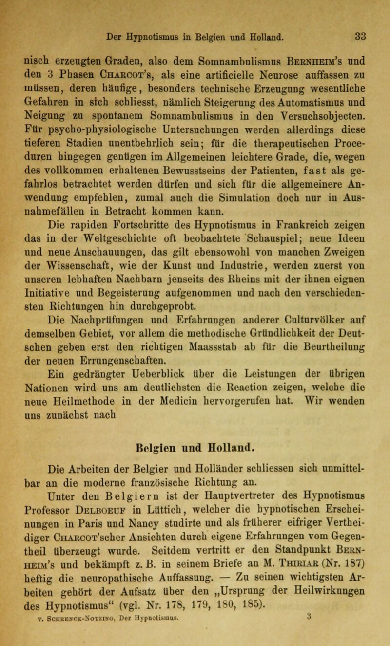 nisch erzeugten Graden, also dem Somnambulismus Bernheim's und den 3 Phasen Charcot's, als eine artificielle Neurose auffassen zu müssen, deren häufige, besonders technische Erzeugung wesentliche Gefahren in sich schliesst, nämlich Steigerung des Automatismus und Neigung zu spontanem Somnambulismus in den Versuchsobjecten. Für psychophysiologische Untersuchungen werden allerdings diese tieferen Stadien unentbehrlich sein; für die therapeutischen Proce- duren hingegen genügen im Allgemeinen leichtere Grade, die, wegen des vollkommen erhaltenen Bewusstseins der Patienten, fast als ge- fahrlos betrachtet werden dürfen und sich für die allgemeinere An- wendung empfehlen, zumal auch die Simulation doch nur in Aus- nahmefällen in Betracht kommen kann. Die rapiden Fortschritte des Hypnotismus in Frankreich zeigen das in der Weltgeschichte oft beobachtete Schauspiel; neue Ideen und neue Anschauungen, das gilt ebensowohl von manchen Zweigen der Wissenschaft, wie der Kunst und Industrie, werden zuerst von unseren lebhaften Nachbarn jenseits des Rheins mit der ihnen eignen Initiative und Begeisterung aufgenommen und nach den verschieden- sten Richtungen hin durchgeprobt. Die Nachprüfungen und Erfahrungen anderer Culturvölker auf demselben Gebiet, vor allem die methodische Gründlichkeit der Deut- schen geben erst den richtigen Maassstab ab für die Beurtheilung der neuen Errungenschaften. Ein gedrängter Ueberblick über die Leistungen der übrigen Nationen wird uns am deutlichsten die Reaction zeigen, welche die neue Heilmethode in der Medicin hervorgerufen hat. Wir wenden uns zunächst nach Belgien und Holland. Die Arbeiten der Belgier und Holländer schliessen sich unmittel- bar an die moderne französische Richtung an. Unter den Belgiern ist der Hauptvertreter des Hypnotismus Professor Delboeuf in Lüttich, welcher die hypnotischen Erschei- nungen in Paris und Nancy studirte und als früherer eifriger Verthei- diger CiiARCOT'scher Ansichten durch eigene Erfahrungen vom Gegen- theil überzeugt wurde. Seitdem vertritt er den Standpunkt Bern- iieim's und bekämpft z. B. in seinem Briefe an M. Thiriar (Nr. 187) heftig die neuropathische Auffassung. — Zu seinen wichtigsten Ar- beiten gehört der Aufsatz über den „Ursprung der Heilwirkungen des Hypnotismus (vgl. Nr. 178, 179, ISO, 185). v. BamHCK-NoTHMO, Der Hypnotismus. 3