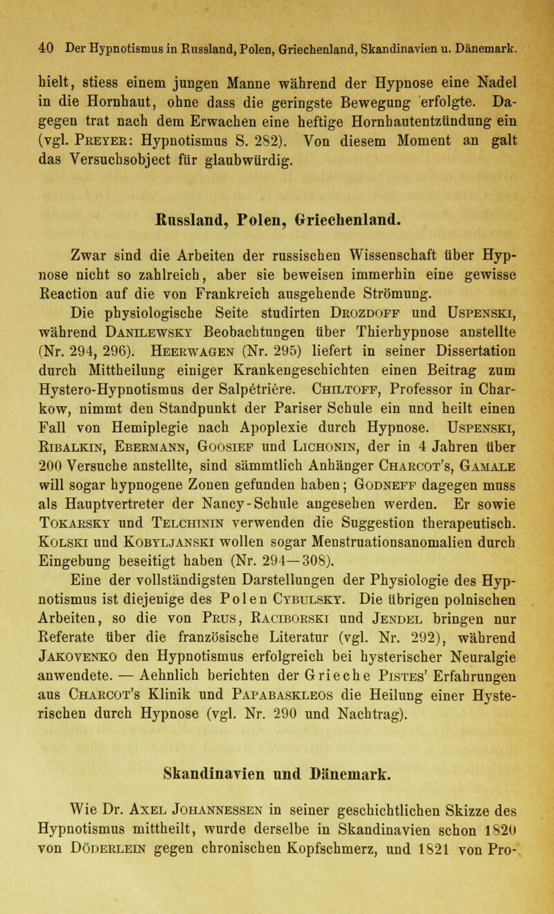 hielt, stiess einem jungen Manne während der Hypnose eine Nadel in die Hornhaut, ohne dass die geringste Bewegung erfolgte. Da- gegen trat nach dem Erwachen eine heftige Hornhautentzündung ein (vgl. Preyer: Hypnotismus S. 282). Von diesem Moment an galt das Versuchsobject für glaubwürdig. ßussland, Polen, Griechenland. Zwar sind die Arbeiten der russischen Wissenschaft über Hyp- nose nicht so zahlreich, aber sie beweisen immerhin eine gewisse Eeaction auf die von Frankreich ausgehende Strömung. Die physiologische Seite studirten Drozdofp und Uspenski, während Dänilewsky Beobachtungen über Thierhypnose anstellte (Nr. 294, 296). Heeewagen (Nr. 295) liefert in seiner Dissertation durch Mittheilung einiger Krankengeschichten einen Beitrag zum Hystero-Hypnotismus der Salpetriere. Chiltoff, Professor in Char- kow, nimmt den Standpunkt der Pariser Schule ein und heilt einen Fall von Hemiplegie nach Apoplexie durch Hypnose. Uspenski, Eibälkin, Ebermann, Goosief und Lichonin, der in 4 Jahren über 200 Versuche anstellte, sind sämmtlich Anhänger Chärcot's, Gamale will sogar hypnogene Zonen gefunden haben; Godneff dagegen muss als Hauptvertreter der Nancy-Schule angesehen werden. Er sowie Tokarsky und Telchinin verwenden die Suggestion therapeutisch. Kolski und Kobyljanski wollen sogar Menstruationsanomalien durch Eingebung beseitigt haben (Nr. 294—308). Eine der vollständigsten Darstellungen der Physiologie des Hyp- notismus ist diejenige des Polen Cybulsky. Die übrigen polnischen Arbeiten, so die von Prus, Kaciborski und Jendel bringen nur Eeferate über die französische Literatur (vgl. Nr. 292), während Jakovenko den Hypnotismus erfolgreich bei hysterischer Neuralgie anwendete. — Aehnlich berichten der Grieche Pistes'Erfahrungen aus Chärcot's Klinik und Papabaskleos die Heilung einer Hyste- rischen durch Hypnose (vgl. Nr. 290 und Nachtrag). Skandinavien und Dänemark. Wie Dr. Axel Johannessen in seiner geschichtlichen Skizze des Hypnotismus mittheilt, wurde derselbe in Skandinavien schon 1820 von Döderlein gegen chronischen Kopfschmerz, und 1821 von Pro-