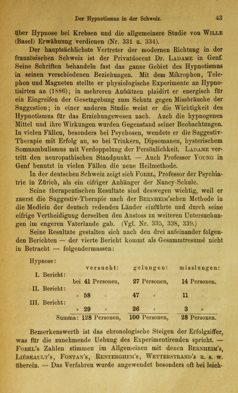 über Hypnose bei Krebsen und die allgemeinere Studie von Wille (Basel) Erwähnung verdienen (Nr. 331 u. 334). Der hauptsächlichste Vertreter der modernen Richtung in der französischen Schweiz ist der Privatdocent Dr. Ladame in Genf. Seine Schriften behandeln fast das ganze Gebiet des Hypnotismus in seinen verschiedenen Beziehungen. Mit dem Mikrophon, Tele- phon und Magneten stellte er physiologische Experimente an Hypno- tisirten an (1886); in mehreren Aufsätzen plaidirt er energisch für ein Eingreifen der Gesetzgebung zum Schutz gegen Missbräuche der Suggestion; in einer anderen Studie weist er die Wichtigkeit des Hypnotismus für das Erziehungswesen nach. Auch die hypnogenen Mittel und ihre Wirkungen wurden Gegenstand seiner Beobachtungen. In vielen Fällen, besonders bei Psychosen, wendete er die Suggestiv- Therapie mit Erfolg an, so bei Trinkern, Dipsomanen, hysterischem Somnambulismus mit Verdoppelung der Persönlichkeit. Ladame ver- tritt den neuropathischen Standpunkt. — Auch Professor Yoixg in Genf benutzt in vielen Fällen die neue Heilmethode. In der deutschen Schweiz zeigt sich Fokel, Professor der Psychia- trie in Zürich, als ein eifriger Anhänger der Nancy-Schule. Seine therapeutischen Resultate sind deswegen wichtig, weil er zuerst die Suggestiv-Therapie nach der BEKNHEm'schen Methode in die Medicin der deutsch redenden Länder einführte und durch seine eifrige Vertheidigung derselben den Anstoss zu weiteren Untersuchun- gen im engeren Vaterlande gab. (Vgl. Nr. 335, 338, 339.) Seine Resultate gestalten sich nach den drei aufeinander folgen- den Berichten — der vierte Bericht kommt als Gesammtresume nicht in Betracht — folgendermassen: Hypnose: versucht: gelungen: misslungen: I. Bericht: bei 41 Personen, 27 Personen, 14 Personen. II. Bericht: = 58 47 11 III. Bericht: = 29 26 3 Summa: 128 Personen, 100 Personen, 28 Personen. Bemerkenswerth ist das chronologische Steigen der Erfolgziffer, was für die zunehmende Uebung des Experimentirenden spricht. — Forel's Zahlen stimmen im Allgemeinen mit denen Beunheim's, Liebeailt's, Fontan's, Rentekghem's, Wetterstrand's u. 8. w. Uberein. — Das Verfahren wurde angewendet besonders oft bei leich-