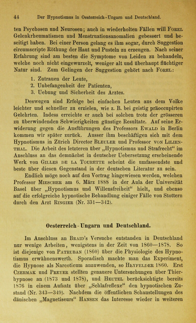ten Psychosen und Neurosen; auch in wiederholten Fällen will Foeel Gelenkrheumatismen und Menstruationsanomalien gebessert und be- seitigt haben. Bei einer Person gelang es ihm sogar, durch Suggestion circumscripte Köthung der Haut und Pusteln zu erzeugen. Nach seiner Erfahrung sind am besten die Symptome von Leiden zu behandeln, welche noch nicht eingewurzelt, weniger alt und überhaupt flüchtiger Natur sind. Zum Gelingen der Suggestion gehört nach Foeel: 1. Zutrauen der Leute, 2. Unbefangenheit der Patienten, 3. Uebung und Sicherheit des Arztes. Deswegen sind Erfolge bei einfachen Leuten aus dem Volke leichter und schneller zu erzielen, wie z. B. bei geistig präoccupirten Gelehrten. Indess erreichte er auch bei solchen trotz der grösseren zu überwindenden Schwierigkeiten günstige Resultate. Auf seine Er- widerung gegen die Ausführungen des Professors Ewald in Berlin kommen wir später zurück. Ausser ihm beschäftigen sich mit dem Hypnotismus in Zürich Director Bleulee und Professor von Lilien- thal. Die Arbeit des letzteren über „Hypnotismus und Strafrecht im Anschluss an das demnächst in deutscher Uebersetzung erscheinende Werk von Gilles de la Toueette scheint die umfassendste und beste über diesen Gegenstand in der deutschen Literatur zu sein. Endlich möge noch auf den Vortrag hingewiesen werden, welchen Professor Mieschee am 6. März 18S8 in der Aula der Universität Basel über „Hypnotismus und Willensfreiheit hielt, und ebenso auf die erfolgreiche hypnotische Behandlung einiger Fälle von Stottern durch den Arzt Ringiee (Nr. 331—342). Oesterreich-Ungarn und Deutschland. Im Anschluss an Beaid's Versuche entstanden in Deutschland nur wenige Arbeiten, wenigstens in der Zeit von 1860—1878. So ist diejenige von Pateuban (1860) über die Physiologie des Hypno- tismus erwähnenswerth. Sporadisch machte man das Experiment, die Hypnose als Narcoticum anzuwenden, so Heyfeldee 1860. Erst Czeemak und Peetee stellten genauere Untersuchungen über Thier- hypnose an (1873 und 1878), und Heutel berücksichtigte bereits 1876 in einem Aufsatz über „Schlafreflexe den hypnotischen Zu- stand (Nr. 343—349). Nachdem die öffentlichen Schaustellungen des dänischen „Magnetiseurs Hansen das Interesse wieder in weiteren