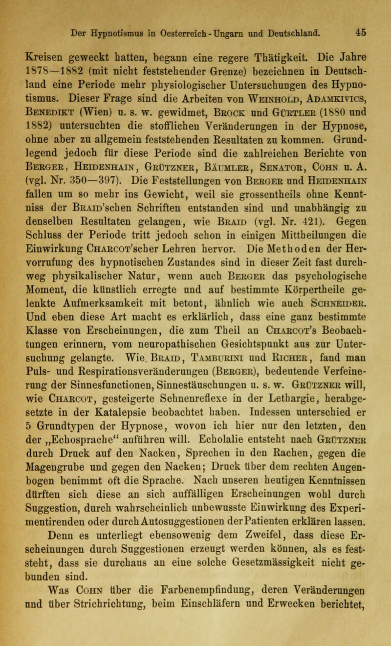 Kreisen geweckt hatten, begann eine regere Thätigkeit. Die Jahre 187S—1SS2 (mit nicht feststehender Grenze) bezeichnen in Deutsch- land eine Periode mehr physiologischer Untersuchungen des Hypno- tismus. Dieser Frage sind die Arbeiten von Weinhold, Adamkiyics, Benedikt (Wien) u. s. w. gewidmet, Brock und Gürtlee (1SS0 und I s>2) untersuchten die stofflichen Veränderungen in der Hypnose, ohne aber zu allgemein feststehenden Resultaten zu kommen. Grund- legend jedoch für diese Periode sind die zahlreichen Berichte von Berger, Heidenhain, Grützner, Bäumler, Senator, Cohn u. A. (vgl. Nr. :i50—397). Die Feststellungen von Berger und Heddenhain fallen um so mehr ins Gewicht, weil sie grossentheils ohne Kennt- niss der BRAm'schen Schriften entstanden sind und unabhängig zu denselben Resultaten gelangen, wie Braid (vgl. Nr. 421). Gegen Schluss der Periode tritt jedoch schon in einigen Mittheilungen die Einwirkung CHARcoT'scher Lehren hervor. Die Methoden der Her- vorrufung des hypnotischen Zustandes sind in dieser Zeit fast durch- weg physikalischer Natur, wenn auch Berger das psychologische Moment, die künstlich erregte und auf bestimmte Körpertheile ge- lenkte Aufmerksamkeit mit betont, ähnlich wie auch Schneider. Und eben diese Art macht es erklärlich, dass eine ganz bestimmte Klasse von Erscheinungen, die zum Theil an Charcot's Beobach- tungen erinnern, vom neuropathischen Gesichtspunkt aus zur Unter- suchung gelangte. Wie Bkaid, Tamburini und Richer, fand man Puls- und Respirationsveränderungen (Berger), bedeutende Verfeine- rung der Sinnesfunctionen, Sinnestäuschungen u. s. w. Grützner will, wie Charcut, gesteigerte Sehnenreflexe in der Lethargie, herabge- setzte in der Katalepsie beobachtet haben. Indessen unterschied er 5 Grundtypen der Hypnose, wovon ich hier nur den letzten, den der „Echosprache anfuhren will. Echolalie entsteht nach Grützner durch Druck auf den Nacken, Sprechen in den Rachen, gegen die Magengrube und gegen den Nacken; Druck über dem rechten Augen- bogen benimmt oft die Sprache. Nach unseren heutigen Kenntnissen dürften sich diese an sich auffälligen Erscheinungen wohl durch Suggestion, durch wahrscheinlich unbewusste Einwirkung des Experi- mentirenden oder durch Autosuggestionen derPatienten erklären lassen. Denn es unterliegt ebensowenig dem Zweifel, dass diese Er- scheinungen durch Suggestionen erzeugt werden können, als es fest- steht, dass sie durchaus an eine solche Gesetzmässigkeit nicht ge- bunden sind. Was Cohn über die Farbenempfindung, deren Veränderungen und über Strichrichtung, beim Einschläfern und Erwecken berichtet,