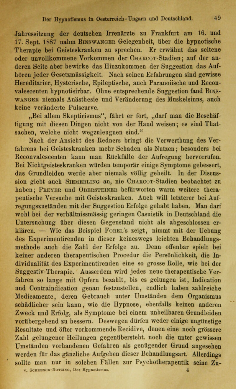 Jahressitzung der deutschen Irrenärzte zu Frankfurt am 16. und 17. Sept. 1887 nahm Binswangek Gelegenheit, über die hypnotische Therapie bei Geisteskranken zu sprechen. Er erwähnt das seltene oder unvollkommene Vorkommen der Chaecot-Stadien; auf der an- deren Seite aber bewirke das Hinzukommen der Suggestion das Auf- hören jeder Gesetzmässigkeit. Nach seinen Erfahrungen sind gewisse Hereditarier, Hysterische, Epileptische, auch Paranoiische und Recon- valescenten hypnotisirbar. Ohne entsprechende Suggestion fand Bins- wangkr niemals Anästhesie und Veränderung des Muskelsinns, auch keine veränderte Pulscurve. „Bei allem Skepticismus, fährt er fort, „darf man die Beschäf- tigung mit diesen Dingen nicht von der Hand weisen; es sind That- sachen, welche nicht wegzuleugnen sind. Nach der Ansicht des Redners bringt die Verwerthung des Ver- fahrens bei Geisteskranken mehr Schaden als Nutzen; besonders bei Reconvalescenten kann man Rückfälle der Aufregung hervorrufen. Bei Nichtgeisteskranken würden temporär einige Symptome gebessert, das Grundleiden werde aber niemals völlig geheilt. In der Discus- sion giebt auch Siemehling an, nie CnARcoT-Stadien beobachtet zu haben; Preyek und Obehsteineh befürworten warm weitere thera- peutische Versuche mit Geisteskranken. Auch will letzterer bei Auf- regungszuständen mit der Suggestion Erfolge gehabt haben. Man darf wohl bei der verhältnissmässig geringen Casuistik in Deutschland die Untersuchung über diesen Gegenstand nicht als abgeschlossen er- klären. — Wie das Beispiel Fobel's zeigt, nimmt mit der Uebung des Experimentirenden in dieser keineswegs leichten Behandlungs- methode auch die Zahl der Erfolge zu. Denn offenbar spielt bei keiner anderen therapeutischen Procedur die Persönlichkeit, die In- dividualität des Experimentirenden eine so grosse Rolle, wie bei der Suggestiv-Therapie. Ausserdem wird jedes neue therapeutische Ver- fahren so lange mit Opfern bezahlt, bis es gelungen ist, Indication und Contraindication genau festzustellen, endlich haben zahlreiche Medicamente, deren Gebrauch unter Umständen dem Organismus schädlicher sein kann, wie die Hypnose, ebenfalls keinen anderen Zweck und Erfolg, als Symptome bei einem unheilbaren Grundleiden vorübergehend zu bessern. Deswegen dürfen weder einige ungünstige Resultate und öfter vorkommende Recidive, denen eine noch grössere Zahl gelungener Heilungen gegenübersteht, noch die unter gewissen Umständen vorhandenen Gefahren als genügender Grund angesehen werden für das gänzliche Aufgeben dieser Behandlungsart. Allerdings sollte man nur in solchen Fällen zur Psychotherapeutik seine Zu- v. Schrenck-Notzino, Der Hypnotismus. 4