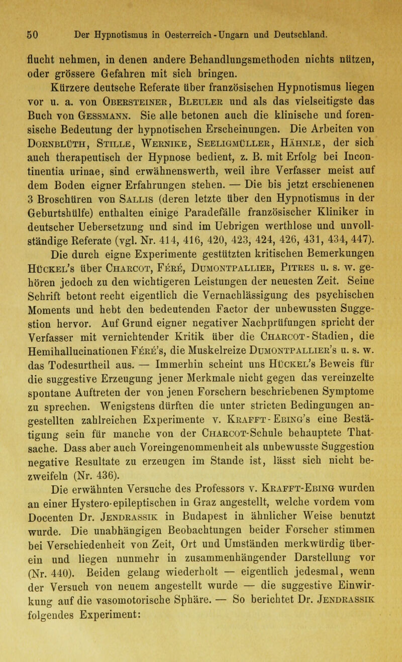 flucht nehmen, in denen andere Behandlungsmethoden nichts nützen, oder grössere Gefahren mit sich bringen. Kürzere deutsche Referate über französischen Hypnotismus liegen vor u. a. von Obeesteinee, Bleulee und als das vielseitigste das Buch von Gessmann. Sie alle betonen auch die klinische und foren- sische Bedeutung der hypnotischen Erscheinungen. Die Arbeiten von Doenblüth, Stille, Webnike, Seeligmüllee, Hähnle, der sich auch therapeutisch der Hypnose bedient, z. B. mit Erfolg bei Incon- tinentia urinae, sind erwähnenswerth, weil ihre Verfasser meist auf dem Boden eigner Erfahrungen stehen. — Die bis jetzt erschienenen 3 Broschüren von Sallis (deren letzte über den Hypnotismus in der Geburtshülfe) enthalten einige Paradefälle französischer Kliniker in deutscher Uebersetzung und sind im Uebrigen werthlose und unvoll- ständige Referate (vgl. Nr. 414, 416, 420, 423, 424, 426, 431, 434, 447). Die durch eigne Experimente gestützten kritischen Bemerkungen Hückel's über Chabcot, Feee, Dumontpalliee, Pitees u. s. w. ge- hören jedoch zu den wichtigeren Leistungen der neuesten Zeit. Seine Schrift betont recht eigentlich die Vernachlässigung des psychischen Moments und hebt den bedeutenden Factor der unbewussten Sugge- stion hervor. Auf Grund eigner negativer Nachprüfungen spricht der Verfasser mit vernichtender Kritik über die Chabcot-Stadien, die Hemihallucinationen Feee's, die Muskelreize Dimontpalliee's u. s. w. das Todesurtheil aus. — Immerhin scheint uns Hückel's Beweis für die suggestive Erzeugung jener Merkmale nicht gegen das vereinzelte spontane Auftreten der von jenen Forschern beschriebenen Symptome zu sprechen. Wenigstens dürften die unter stricten Bedingungen an- gestellten zahlreichen Experimente v. Keafft - Ebing's eine Bestä- tigung sein für manche von der Chaecot-Schule behauptete That- sache. Dass aber auch Voreingenommenheit als unbewusste Suggestion negative Resultate zu erzeugen im Stande ist, lässt sich nicht be- zweifeln (Nr. 436). Die erwähnten Versuche des Professors v. Keafft-Ebing wurden an einer Hystero-epileptischen in Graz angestellt, welche vordem vom Docenten Dr. Jendeassik in Budapest in ähnlicher Weise benutzt wurde. Die unabhängigen Beobachtungen beider Forscher stimmen bei Verschiedenheit von Zeit, Ort und Umständen merkwürdig über- ein und liegen nunmehr in zusammenhängender Darstellung vor (Nr. 440). Beiden gelang wiederholt — eigentlich jedesmal, wenn der Versuch von neuem angestellt wurde — die suggestive Einwir- kung auf die vasomotorische Sphäre. — So berichtet Dr. Jendeassik folgendes Experiment: