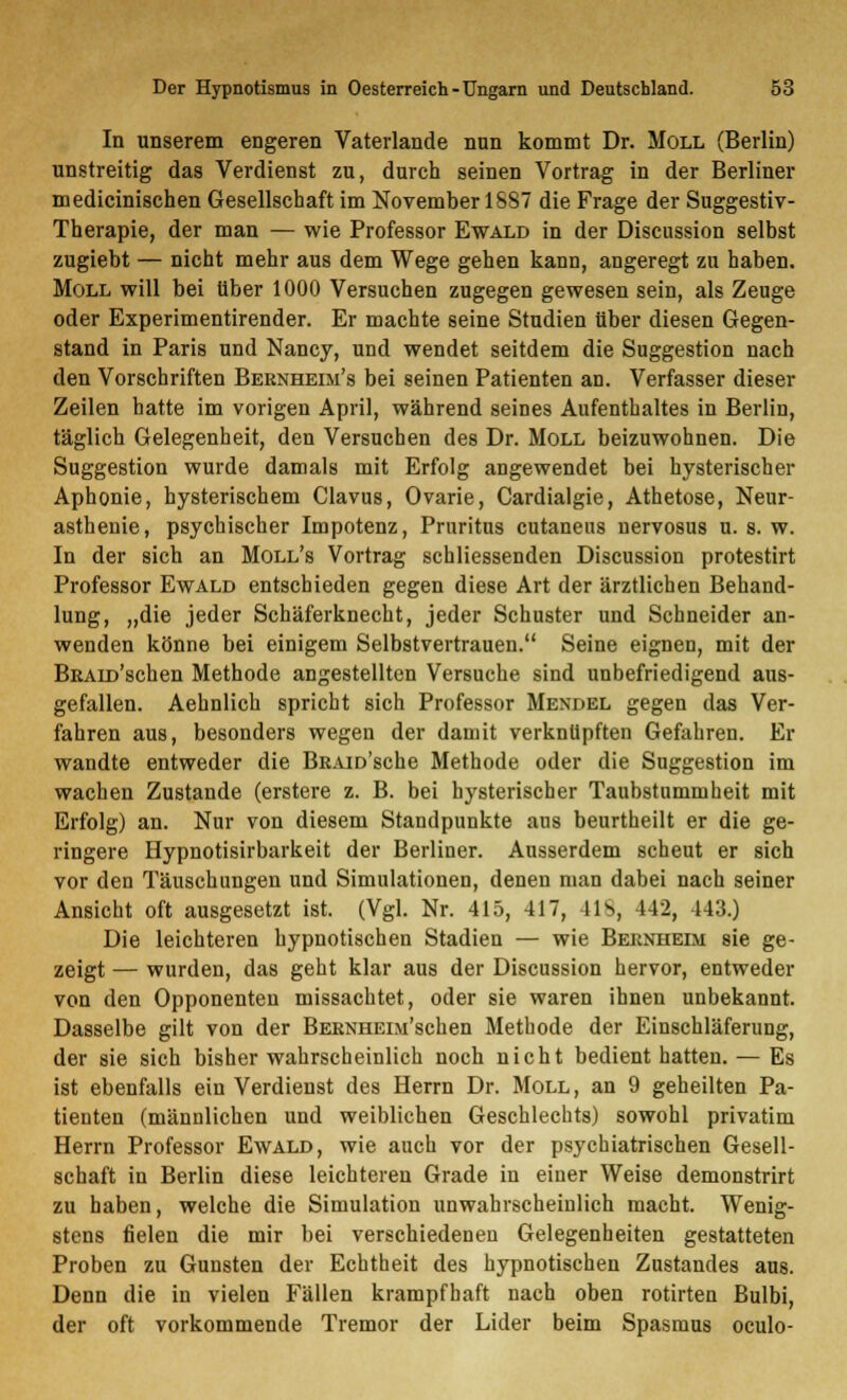 In unserem engeren Vaterlande nun kommt Dr. Moll (Berlin) unstreitig das Verdienst zu, durch seinen Vortrag in der Berliner medicinischen Gesellschaft im November 18S7 die Frage der Suggestiv- Therapie, der man — wie Professor Ewald in der Discussion selbst zugiebt — nicht mehr aus dem Wege gehen kann, angeregt zu haben. Moll will bei über 1000 Versuchen zugegen gewesen sein, als Zeuge oder Experimentirender. Er machte seine Studien über diesen Gegen- stand in Paris und Nancy, und wendet seitdem die Suggestion nach den Vorschriften Bernheim's bei seinen Patienten an. Verfasser dieser Zeilen hatte im vorigen April, während seines Aufenthaltes in Berlin, täglich Gelegenheit, den Versuchen des Dr. Moll beizuwohnen. Die Suggestion wurde damals mit Erfolg angewendet bei hysterischer Aphonie, hysterischem Clavus, Ovarie, Cardialgie, Athetose, Neur- asthenie, psychischer Impotenz, Pruritus cutaneus nervosus u. s. w. In der sich an Moll's Vortrag schliessenden Discussion protestirt Professor Ewald entschieden gegen diese Art der ärztlichen Behand- lung, „die jeder Schäferknecht, jeder Schuster und Schneider an- wenden könne bei einigem Selbstvertrauen. Seine eignen, mit der BnADD'schen Methode angestellten Versuche sind unbefriedigend aus- gefallen. Aehnlich spricht sich Professor Mendel gegen das Ver- fahren aus, besonders wegen der damit verknüpften Gefahren. Er wandte entweder die BRAiD'sche Methode oder die Suggestion im wachen Zustande (erstere z. B. bei hj'sterischer Taubstummheit mit Erfolg) an. Nur von diesem Standpunkte aus beurtheilt er die ge- ringere Hypnotisirbarkeit der Berliner. Ausserdem scheut er sich vor den Täuschungen und Simulationen, denen man dabei nach seiner Ansicht oft ausgesetzt ist. (Vgl. Nr. 415, 417, U8, 142, 143.) Die leichteren hypnotischen Stadien — wie Beknheim sie ge- zeigt — wurden, das geht klar aus der Discussion hervor, entweder von den Opponenten missachtet, oder sie waren ihnen unbekannt. Dasselbe gilt von der BEKNHEiM'schen Methode der Einschläferung, der sie sich bisher wahrscheinlich noch nicht bedient hatten. — Es ist ebenfalls ein Verdienst des Herrn Dr. Moll, an 9 geheilten Pa- tienten (männlichen und weiblichen Geschlechts) sowohl privatim Herrn Professor Ewald, wie auch vor der psychiatrischen Gesell- schaft in Berlin diese leichteren Grade in einer Weise demonstrirt zu haben, welche die Simulation unwahrscheinlich macht. Wenig- stens fielen die mir bei verschiedeneu Gelegenheiten gestatteten Proben zu Gunsten der Echtheit des hypnotischen Zustandes aus. Denn die in vielen Fällen krampfhaft nach oben rotirten Bulbi, der oft vorkommende Tremor der Lider beim Spasmus oculo-