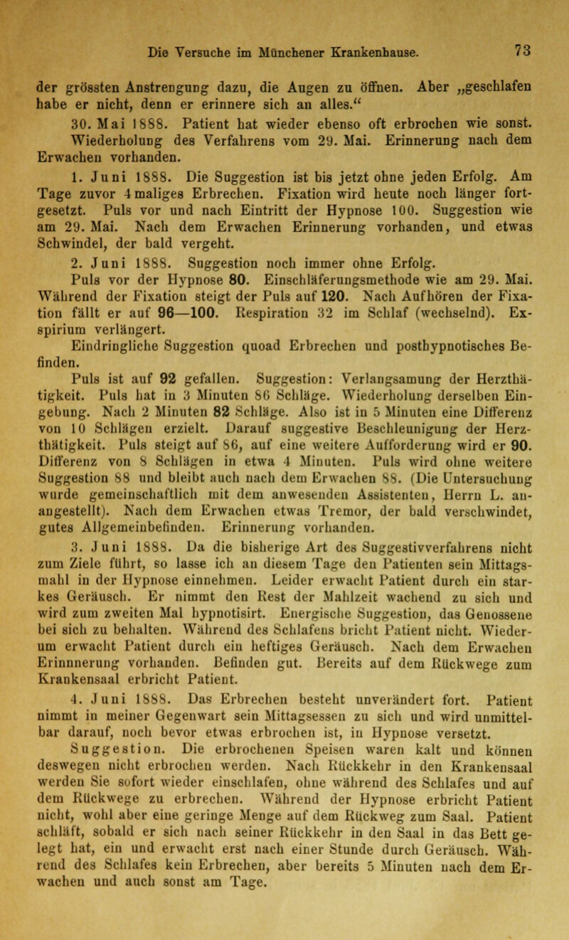 der grössten Anstrengung dazu, die Augen zu öffnen. Aber „geschlafen habe er nicht, denn er erinnere sich an alles. 30. Mai 1888. Patient hat wieder ebenso oft erbrochen wie sonst. Wiederholung des Verfahrens vom 29. Mai. Erinnerung nach dem Erwachen vorhanden. 1. Juni 1888. Die Suggestion ist bis jetzt ohne jeden Erfolg. Am Tage zuvor 4 maliges Erbrechen. Fixation wird heute noch länger fort- gesetzt. Puls vor und nach Eintritt der Hypnose 100. Suggestion wie am 29. Mai. Nach dem Erwachen Erinnerung vorhanden, und etwas Schwindel, der bald vergeht. 2. Juni 1888. Suggestion noch immer ohne Erfolg. Puls vor der Hypnose 80. Einschläferungsmethode wie am 29. Mai. Während der Fixation steigt der Puls auf 120. Nach Aufhören der Fixa- tion fällt er auf 96—100. Respiration 32 im Schlaf (wechselnd). Ex- spiriura verlängert. Eindringliche Suggestion quoad Erbrechen und posthypnotisches Be- finden. Puls ist auf 92 gefallen. Suggestion: Verlangsamung der Herzthä- tigkeit. Puls hat iu 3 Minuten SO Schläge. Wiederholung derselben Ein- gebung. Nach 2 Minuten 82 .Schläge. Also ist in 5 Minuten eine Differenz von 10 Schlägen erzielt. Darauf suggestive Beschleunigung der Herz- thätigkeit. Puls steigt auf SO, auf eine weitere Aufforderung wird er 90. Differenz von 8 Schlägen in etwa 1 Minuten. Puls wird ohne weitere Suggestion 88 und bleibt auch nach dem Erwachen 88. (Die Untersuchung wurde gemeinschaftlich mit dem anwesenden Assistenten, Herrn L. an- angestellt). Nach dem Erwachen etwas Tremor, der bald verschwindet, gutes Allgemeinbefinden. Erinnerung vorhanden. 3. Juni 1888. Da die bisherige Art des Suggestivverfahrens nicht zum Ziele führt, so lasse ich an diesem Tage den Patienten sein Mittags- mahl in der Hypnose einnehmen. Leider erwacht Patient durch ein star- kes Geräusch. Er nimmt den Rest der Mahlzeit wachend zu sich und wird zum zweiten Mal hypnotisirt. Energische Suggestion, das Genossene bei sich zu behalten. Während des Schlafens bricht Patient nicht. Wieder- um erwacht Patient durch ein heftiges Geräusch. Nach dem Erwachen Erinnnerung vorhanden. Befinden gut. Bereits auf dem Rückwege zum Erankensaal erbricht Patient. J. Juni 188S. Das Erbrechen besteht unverändert fort. Patient nimmt in meiner Gegenwart sein Mittagsessen zu sich und wird unmittel- bar darauf, noch bevor etwas erbrochen ist, in Hypnose versetzt. Suggestion. Die erbrochenen Speisen waren kalt und können deswegen nicht erbrochen werden. Nach Rückkehr in den Krankensaal werden Sie sofort wieder einschlafen, ohne während des Schlafes und auf dem Rückwege zu erbrechen. Während der Hypnose erbricht Patient nicht, wohl aber eine geringe Menge auf dem Rückweg zum Saal. Patient schläft, sobald er sich nach seiner Rückkehr in den Saal in das Bett ge- legt hat, ein und erwacht erst nach einer Stunde durch Geräusch. Wäh- rend des Schlafes kein Erbrechen, aber bereits 5 Minuten nach dem Er- wachen und auch sonst am Tage.