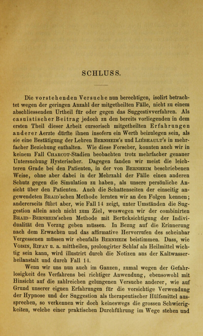 SCHLUSS. Die vorstehenden Versuche nun berechtigen, isolirt betrach- tet wegen der geringen Anzahl der mitgetheilten Fälle, nicht zu einem abschliessenden Urtheil für oder gegen das Suggestivverfahren. Als casuistischer Beitrag jedoch zu den bereits vorliegenden in dem ersten Theil dieser Arbeit cursorisch mitgetheilten Erfahrungen anderer Aerzte dürfte ihnen insofern ein Werth beizulegen sein, als sie eine Bestätigung der Lehren Bernheim's und Liebeault's in mehr- facher Beziehung enthalten. Wie diese Forscher, konnten auch wir in keinem Fall CnARcOT-Stadien beobachten trotz mehrfacher genauer Untersuchung Hysterischer. Dagegen fanden wir meist die leich- teren Grade bei den Patienten, in der von Bernheim beschriebenen Weise, ohne aber dabei in der Mehrzahl der Fälle einen anderen Schutz gegen die Simulation zu haben, als unsere persönliche An- sicht über den Patienten. Auch die Schattenseiten der einseitig an- gewendeten BRAm'schen Methode lernten wir an den Folgen kennen; andererseits führt aber, wie Fall 14 zeigt, unter Umständen die Sug- gestion allein auch nicht zum Ziel, weswegen wir der combinirten Braid - BERNHEiM'schen Methode mit Berücksichtigung der Indivi- dualität den Vorzug geben müssen. In Bezug auf die Erinnerung nach dem Erwachen und das affirmative Hervorrufen des scheinbar Vergessenen müssen wir ebenfalls Bernheim beistimmen. Dass, wie Voisin, Rifat u. a. mittheilen, prolongirter Schlaf als Heilmittel wich- tig sein kann, wird illustrirt durch die Notizen aus der Kaltwasser- heilanstalt und durch Fall 14. Wenn wir uns nun auch im Ganzen, zumal wegen der Gefahr- losigkeit des Verfahrens bei richtiger Anwendung, ebensowohl mit Hinsicht auf die zahlreichen gelungenen Versuche anderer, wie auf Grund unserer eignen Erfahrungen für die vorsichtige Verwendung der Hypnose und der Suggestion als therapeutischer Hülfsmittel aus- sprechen, so verkennen wir doch keineswegs die grossen Schwierig- keiten, welche einer praktischen Durchführung im Wege stehen und