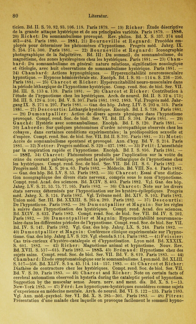 ticien. Bd. II. S. 70. 82. 93.106.118. Paris 1879. — 19) Richer: Etüde d6scriptive de la grande attaque hystenque et de ses principales vari^tes. Paris 1879. — 1880. 20) Richet: Du somnambulisme provoquä. Rev. philos. Bd. X. S. 337. 374 und 462—484. Paris 1880. — 1881. 21) Bourneville et Regnard: Procedes em- ploy^s pour d£terminer les ph^nomenes d'hypnotisme. Progres raiä. Jahrg. IX. S. 254. 274. 300. Paris 1881. — 22) Bourneville et Regnard: Iconographie photographique de la Salpetriere. Bd. III: Du sommeil, du somnambulisme, du magnetisme, des zones hysterogenes chez les hystenques. Paris 1881. — 23) Cham- bard: Du somnambulisme en g^neral: nature relations, signification nosologique et Ätiologie, avec huit observations de somnambulisme hysteYique. Paris 1881. — 24) Chambard: Actions hypnogeniques. — Hyperexcitabilitä neuromusculaire hypnotique. — Hypnose hemiceräbrale etc. Enceph. Bd. I. S. 95 —114u. S. 236 — 250. Paris 1881. — 25) Charcot et Richer: Hyperexcitabilit6 neuro-musculaire dans la penode leihargique de l'hypnotisme hystenque. Comp. rend. Soc. de biol. Ser. VH. Bd. III. S. 133 u. 139. Paris 1881. — 26) Charcot et Richer: Contribution ä l'6tude de l'hypnotisme chez les hysteriques. Arch. de neurol. Bd. II. S. 32 u. 173; Bd. III. S. 129 u. 310; Bd. V. S. 307. Paris 1881. 1882. 1883. Vgl. Progres meU Jahr- gang IX. S. 271 u. 297. Paris 1881. — Gaz. des höp. Jahrg. LIV. S. 293 u. 315. Paris 1881. —27) Descourtis: Lethargie hystenque. Enceph. Bd. I. S. 738. Paris 1881. — 28) Dumontpallier: Action de divers agents physiques dans l'hypnotisme provoque\ Compt. rend. Soc. de biol. Ser. VI. Bd. III. S. 394. Paris 1881. — 29) Gauchä: Hysterie avec somnambulisme. Enceph. Bd. I. S. 120. Paris 1881. — 30) Labor de: Sur quelques ph^nomenes d'ordre ntSvropathique observds chez les cobayes, dans certaines conditions experinientales; la predisposition sexuelle et d'espece. Compt. rend. Soc. de biol. Ser. VII. Bd.II. S.391. Paris 1881. — 31) Motet: Acces de somnambulisme spontan^ et provoque\ Ann. d'hyg. Bd. V. S. 214. Paris 1881. —32) Nett er: Progres medical. S. 329-427.1881. — 33) Petit: L'anesth&sie par la respiration rapide et l'bypnotisme. Encäph. Bd.I. S. 856. Paris 1881. — — 1882. 34) Charcot: Phenomenes produits par l'application sur la voüte du cräne du courant galvanique, pendaut la Periode Mthargique de l'hypnotisme chez les hysteriques. Compt. rend. Soc. de biol. Ser. VII. Bd. HI. S. 6. Paris 1882. — Progres m<§d. Bd. X. S. 20 u. 63. Paris 1882. — Mädecin. Bd. VIII. No. 4. Paris 1882. — Gaz. des höp. Bd. LV. S. 53. Paris 1882.— 35) Charcot: Essai d'une distinc- tion nosographique des divers etats nerveux, compris sous le nom d'hypnotisme. Compt. rend. Acad. des sciences. Bd. XCIV. S. 403. Paris 1882. Vgl. Gaz. des höp. Jahrg. LV. S. 21. 53. 75. 77. 165. Paris 1882. — 36) Charcot: Note sur les divers 6tats nerveux d^termin^s par l'hypnotisation sur les hysteVo-epileptiques. Progres mäd. Jahrg. X. S. 124. Paris 1882. Vgl. Tribüne med. Bd. XIV. S. 102. Paris 1882. Union meU Ser.III. Bd. XXXIII. S. 265 u. 289. Paris 1882. — 37) Descourtis: De l'hypnotisme. Paris 1882.— 38) Dumontpallier etMagnin: Sur les regles ä suivre dans l'hypnotisation des hysteriques. Compt. rend. Acad. des sciences. Bd. XCIV. S. 632. Paris 1882. Compt. rend. Soc. de biol. Ser. VII. Bd. IV. S. 202. Paris 1882.— 39) Dumontpallier et Magnin: Hyperexcitabilitä neuromuscu- laire dans les difKrentes periodes de l'hypnotisme. Compt. rend. Soc. de biol. Ser. VII. Bd. IV. S. 147. Paris 1882. Vgl. Gaz. des höp. Jahrg. LX. S. 244. Paris 1882. — 40) Dumontpallier et Magnin: Conference clinique experimentale sur l'hypno- tisme. Gaz. des höp. Jahrg.LV. S. 329. Vgl. ebendaS. 114. Paris 1882. — 41) Feissier: Cas tres-curieux d'hystero-catalepsie et d'bypnotisation. Lyon m^d. Bd. XXXIX. S. 601. 1882. — 42) Richer: Magnetisme animal et hypnotisme. Nouv. Rev. Bd. XVII. S. 537—615. Paris 1882. — 1883. 43) Bremaud: Hypnotisme chez des sujets sains. Compt. rend. Soc. de biol. Ser. VII. Bd. V. S. 619. Paris 1883. — 44) Chambard: Etüde symptomatologique sur le somnambulisme. Lyonm6d. Bd.XLIH. S. 517—556. Bd. XLIV. S. 5 u. 43. 114. 144- 157. 1883. — 45) Charcot et Richer: Diathese de contracture chez les hysteriques. Compt. rend. Soc. de biol. Ser. VII. Bd. V. S. 39. Paris 1883. — 46) Charcot and Richer: Noteon certain facts of cerebral automatism observed in hysteria during the cataleptic period of hypnotism. Suggestion by the muscular sense. Journ. nerv, and ment. dis. Bd. X. S. 1—13. New-York 1883. — 47) Ferd: Les hypnotiques-hyste>iques consideres comme sujets d'experience en m&Jecine mentale. Arch. de neurol. Bd. VI. S. 122 — 135. Paris 1883. Vgl. Ann. med.-psychol. Ser. VI. Bd. X. S. 285-301. Paris 1883. — 48) Pitres: Präsentation d'une malade chez laquelle on provoque facilement le sommeil hypno-